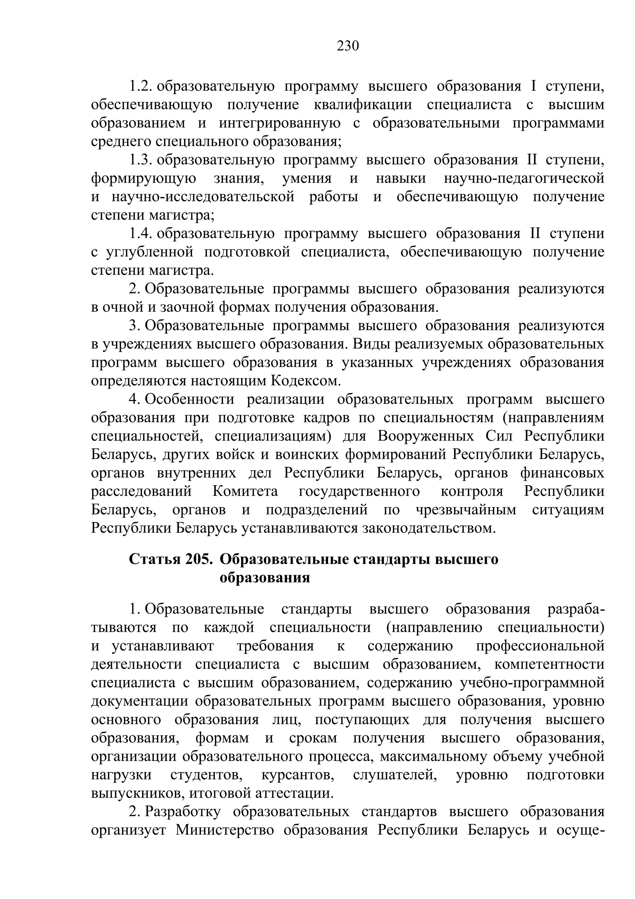 230

     1.2. образовательную программу высшего образования I ступени,
обеспечивающую получение квалификации специалиста с высшим
образованием и интегрированную с образовательными программами
среднего специального образования;
     1.3. образовательную программу высшего образования II ступени,
формирующую знания, умения и навыки научно-педагогической
и научно-исследовательской работы и обеспечивающую получение
степени магистра;
     1.4. образовательную программу высшего образования II ступени
с углубленной подготовкой специалиста, обеспечивающую получение
степени магистра.
     2. Образовательные программы высшего образования реализуются
в очной и заочной формах получения образования.
     3. Образовательные программы высшего образования реализуются
в учреждениях высшего образования. Виды реализуемых образовательных
программ высшего образования в указанных учреждениях образования
определяются настоящим Кодексом.
     4. Особенности реализации образовательных программ высшего
образования при подготовке кадров по специальностям (направлениям
специальностей, специализациям) для Вооруженных Сил Республики
Беларусь, других войск и воинских формирований Республики Беларусь,
органов внутренних дел Республики Беларусь, органов финансовых
расследований Комитета государственного контроля Республики
Беларусь, органов и подразделений по чрезвычайным ситуациям
Республики Беларусь устанавливаются законодательством.
    Статья 205. Образовательные стандарты высшего
                образования
     1. Образовательные стандарты высшего образования разраба-
тываются по каждой специальности (направлению специальности)
и устанавливают требования к содержанию профессиональной
деятельности специалиста с высшим образованием, компетентности
специалиста с высшим образованием, содержанию учебно-программной
документации образовательных программ высшего образования, уровню
основного образования лиц, поступающих для получения высшего
образования, формам и срокам получения высшего образования,
организации образовательного процесса, максимальному объему учебной
нагрузки студентов, курсантов, слушателей, уровню подготовки
выпускников, итоговой аттестации.
     2. Разработку образовательных стандартов высшего образования
организует Министерство образования Республики Беларусь и осуще-
 