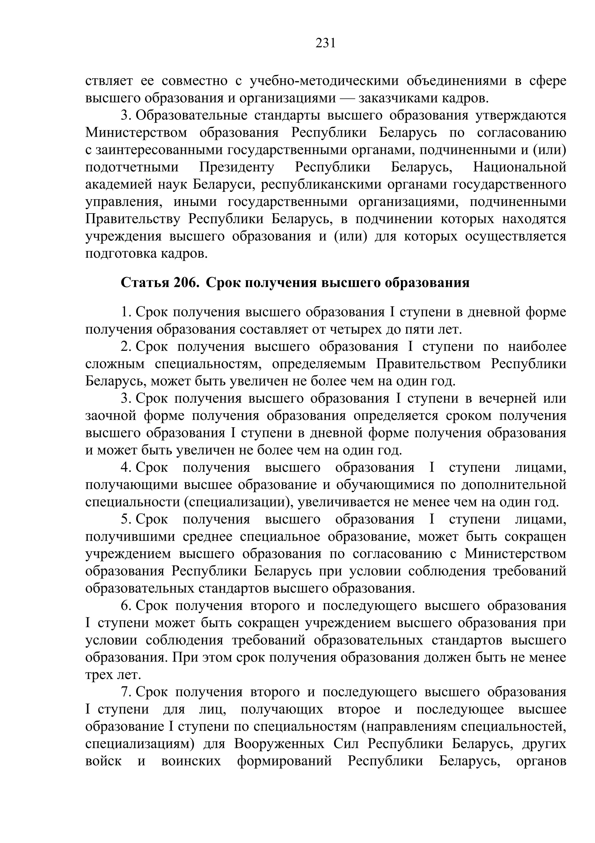231

ствляет ее совместно с учебно-методическими объединениями в сфере
высшего образования и организациями — заказчиками кадров.
      3. Образовательные стандарты высшего образования утверждаются
Министерством образования Республики Беларусь по согласованию
с заинтересованными государственными органами, подчиненными и (или)
подотчетными Президенту Республики Беларусь, Национальной
академией наук Беларуси, республиканскими органами государственного
управления, иными государственными организациями, подчиненными
Правительству Республики Беларусь, в подчинении которых находятся
учреждения высшего образования и (или) для которых осуществляется
подготовка кадров.
     Статья 206. Срок получения высшего образования
     1. Срок получения высшего образования I ступени в дневной форме
получения образования составляет от четырех до пяти лет.
     2. Срок получения высшего образования I ступени по наиболее
сложным специальностям, определяемым Правительством Республики
Беларусь, может быть увеличен не более чем на один год.
     3. Срок получения высшего образования I ступени в вечерней или
заочной форме получения образования определяется сроком получения
высшего образования I ступени в дневной форме получения образования
и может быть увеличен не более чем на один год.
     4. Срок получения высшего образования I ступени лицами,
получающими высшее образование и обучающимися по дополнительной
специальности (специализации), увеличивается не менее чем на один год.
     5. Срок получения высшего образования I ступени лицами,
получившими среднее специальное образование, может быть сокращен
учреждением высшего образования по согласованию с Министерством
образования Республики Беларусь при условии соблюдения требований
образовательных стандартов высшего образования.
     6. Срок получения второго и последующего высшего образования
I ступени может быть сокращен учреждением высшего образования при
условии соблюдения требований образовательных стандартов высшего
образования. При этом срок получения образования должен быть не менее
трех лет.
     7. Срок получения второго и последующего высшего образования
I ступени для лиц, получающих второе и последующее высшее
образование I ступени по специальностям (направлениям специальностей,
специализациям) для Вооруженных Сил Республики Беларусь, других
войск и воинских формирований Республики Беларусь, органов
 