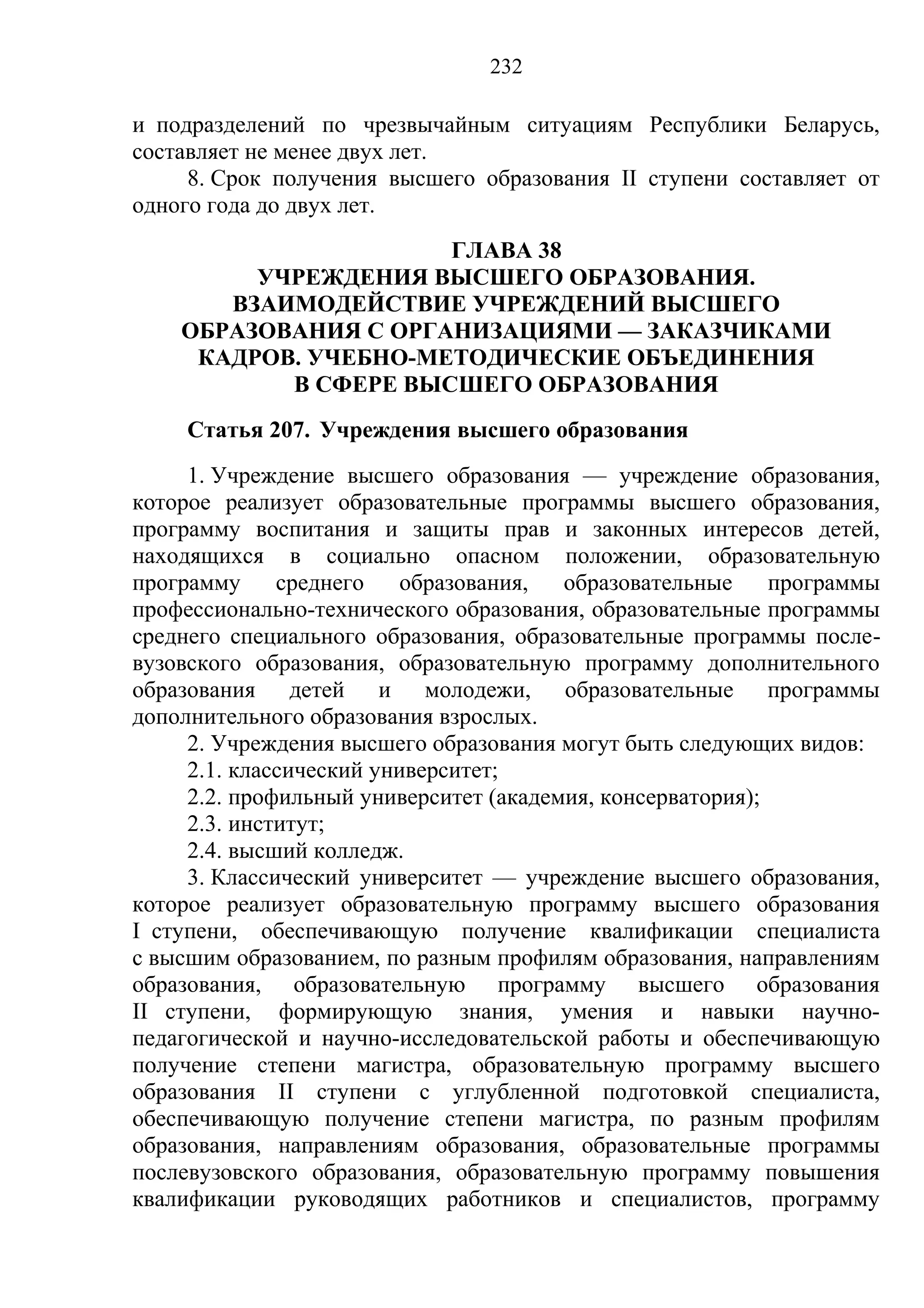 232

и подразделений по чрезвычайным ситуациям Республики Беларусь,
составляет не менее двух лет.
     8. Срок получения высшего образования II ступени составляет от
одного года до двух лет.
                      ГЛАВА 38
         УЧРЕЖДЕНИЯ ВЫСШЕГО ОБРАЗОВАНИЯ.
       ВЗАИМОДЕЙСТВИЕ УЧРЕЖДЕНИЙ ВЫСШЕГО
    ОБРАЗОВАНИЯ С ОРГАНИЗАЦИЯМИ — ЗАКАЗЧИКАМИ
     КАДРОВ. УЧЕБНО-МЕТОДИЧЕСКИЕ ОБЪЕДИНЕНИЯ
           В СФЕРЕ ВЫСШЕГО ОБРАЗОВАНИЯ
     Статья 207. Учреждения высшего образования
     1. Учреждение высшего образования — учреждение образования,
которое реализует образовательные программы высшего образования,
программу воспитания и защиты прав и законных интересов детей,
находящихся в социально опасном положении, образовательную
программу     среднего    образования,  образовательные     программы
профессионально-технического образования, образовательные программы
среднего специального образования, образовательные программы после-
вузовского образования, образовательную программу дополнительного
образования детей и молодежи, образовательные программы
дополнительного образования взрослых.
     2. Учреждения высшего образования могут быть следующих видов:
     2.1. классический университет;
     2.2. профильный университет (академия, консерватория);
     2.3. институт;
     2.4. высший колледж.
     3. Классический университет — учреждение высшего образования,
которое реализует образовательную программу высшего образования
I ступени, обеспечивающую получение квалификации специалиста
с высшим образованием, по разным профилям образования, направлениям
образования, образовательную программу высшего образования
II ступени, формирующую знания, умения и навыки научно-
педагогической и научно-исследовательской работы и обеспечивающую
получение степени магистра, образовательную программу высшего
образования II ступени с углубленной подготовкой специалиста,
обеспечивающую получение степени магистра, по разным профилям
образования, направлениям образования, образовательные программы
послевузовского образования, образовательную программу повышения
квалификации руководящих работников и специалистов, программу
 