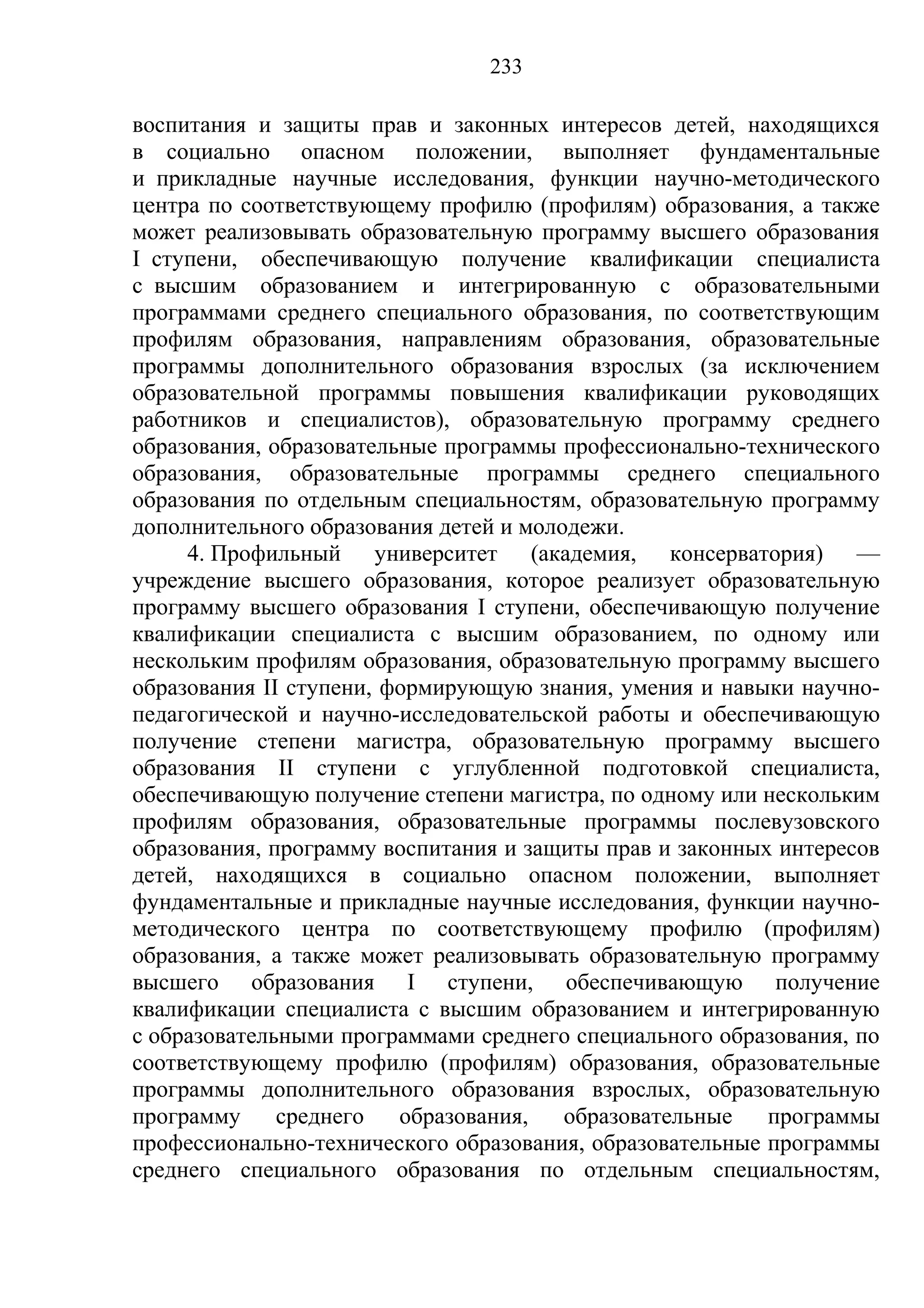 233

воспитания и защиты прав и законных интересов детей, находящихся
в социально опасном положении, выполняет фундаментальные
и прикладные научные исследования, функции научно-методического
центра по соответствующему профилю (профилям) образования, а также
может реализовывать образовательную программу высшего образования
I ступени, обеспечивающую получение квалификации специалиста
с высшим образованием и интегрированную с образовательными
программами среднего специального образования, по соответствующим
профилям образования, направлениям образования, образовательные
программы дополнительного образования взрослых (за исключением
образовательной программы повышения квалификации руководящих
работников и специалистов), образовательную программу среднего
образования, образовательные программы профессионально-технического
образования, образовательные программы среднего специального
образования по отдельным специальностям, образовательную программу
дополнительного образования детей и молодежи.
     4. Профильный университет (академия, консерватория) —
учреждение высшего образования, которое реализует образовательную
программу высшего образования I ступени, обеспечивающую получение
квалификации специалиста с высшим образованием, по одному или
нескольким профилям образования, образовательную программу высшего
образования II ступени, формирующую знания, умения и навыки научно-
педагогической и научно-исследовательской работы и обеспечивающую
получение степени магистра, образовательную программу высшего
образования II ступени с углубленной подготовкой специалиста,
обеспечивающую получение степени магистра, по одному или нескольким
профилям образования, образовательные программы послевузовского
образования, программу воспитания и защиты прав и законных интересов
детей, находящихся в социально опасном положении, выполняет
фундаментальные и прикладные научные исследования, функции научно-
методического центра по соответствующему профилю (профилям)
образования, а также может реализовывать образовательную программу
высшего образования I ступени, обеспечивающую получение
квалификации специалиста с высшим образованием и интегрированную
с образовательными программами среднего специального образования, по
соответствующему профилю (профилям) образования, образовательные
программы дополнительного образования взрослых, образовательную
программу     среднего   образования,   образовательные   программы
профессионально-технического образования, образовательные программы
среднего специального образования по отдельным специальностям,
 