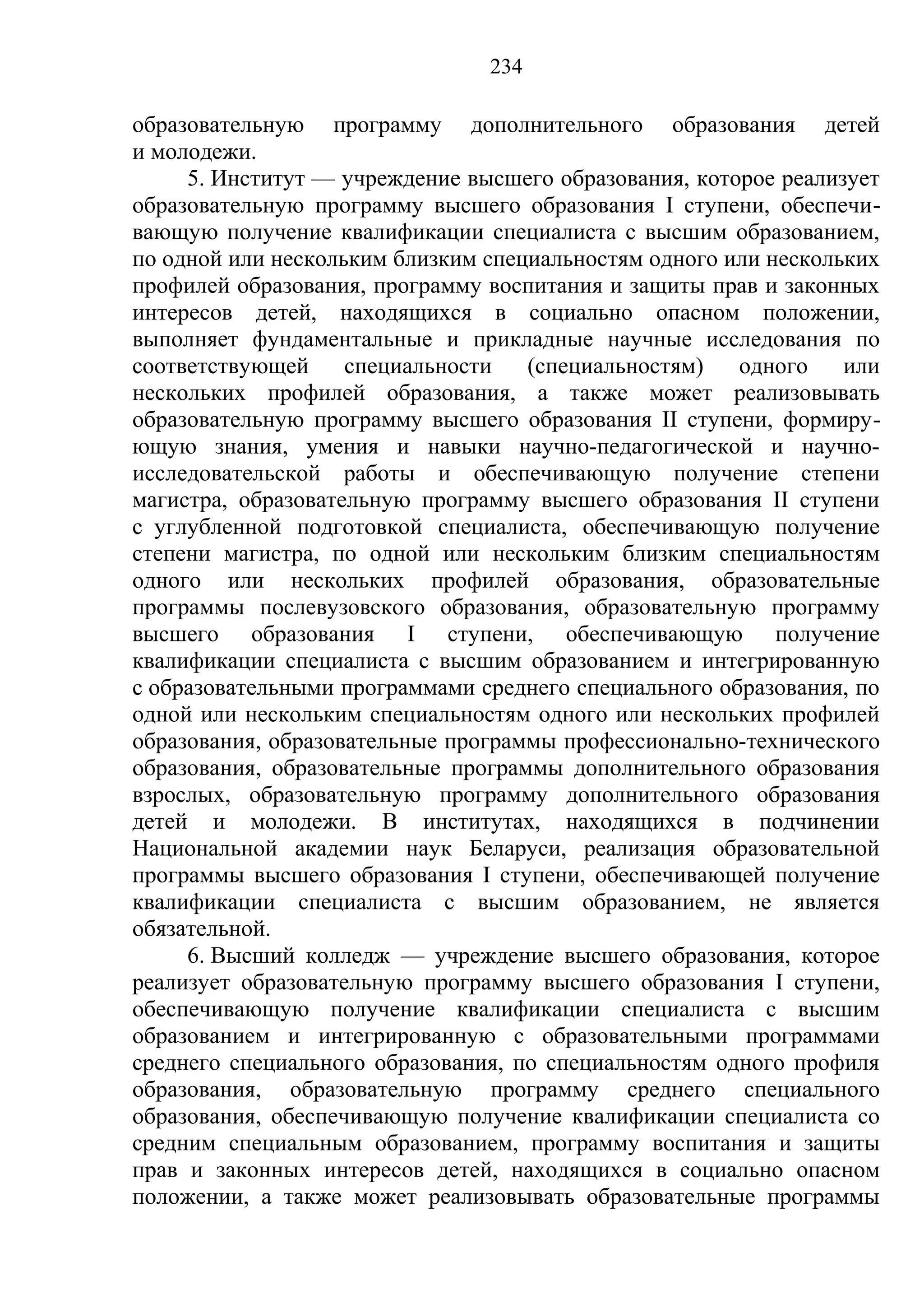 234

образовательную программу дополнительного образования детей
и молодежи.
     5. Институт — учреждение высшего образования, которое реализует
образовательную программу высшего образования I ступени, обеспечи-
вающую получение квалификации специалиста с высшим образованием,
по одной или нескольким близким специальностям одного или нескольких
профилей образования, программу воспитания и защиты прав и законных
интересов детей, находящихся в социально опасном положении,
выполняет фундаментальные и прикладные научные исследования по
соответствующей     специальности   (специальностям)   одного    или
нескольких профилей образования, а также может реализовывать
образовательную программу высшего образования II ступени, формиру-
ющую знания, умения и навыки научно-педагогической и научно-
исследовательской работы и обеспечивающую получение степени
магистра, образовательную программу высшего образования II ступени
с углубленной подготовкой специалиста, обеспечивающую получение
степени магистра, по одной или нескольким близким специальностям
одного или нескольких профилей образования, образовательные
программы послевузовского образования, образовательную программу
высшего образования I ступени, обеспечивающую получение
квалификации специалиста с высшим образованием и интегрированную
с образовательными программами среднего специального образования, по
одной или нескольким специальностям одного или нескольких профилей
образования, образовательные программы профессионально-технического
образования, образовательные программы дополнительного образования
взрослых, образовательную программу дополнительного образования
детей и молодежи. В институтах, находящихся в подчинении
Национальной академии наук Беларуси, реализация образовательной
программы высшего образования I ступени, обеспечивающей получение
квалификации специалиста с высшим образованием, не является
обязательной.
     6. Высший колледж — учреждение высшего образования, которое
реализует образовательную программу высшего образования I ступени,
обеспечивающую получение квалификации специалиста с высшим
образованием и интегрированную с образовательными программами
среднего специального образования, по специальностям одного профиля
образования, образовательную программу среднего специального
образования, обеспечивающую получение квалификации специалиста со
средним специальным образованием, программу воспитания и защиты
прав и законных интересов детей, находящихся в социально опасном
положении, а также может реализовывать образовательные программы
 
