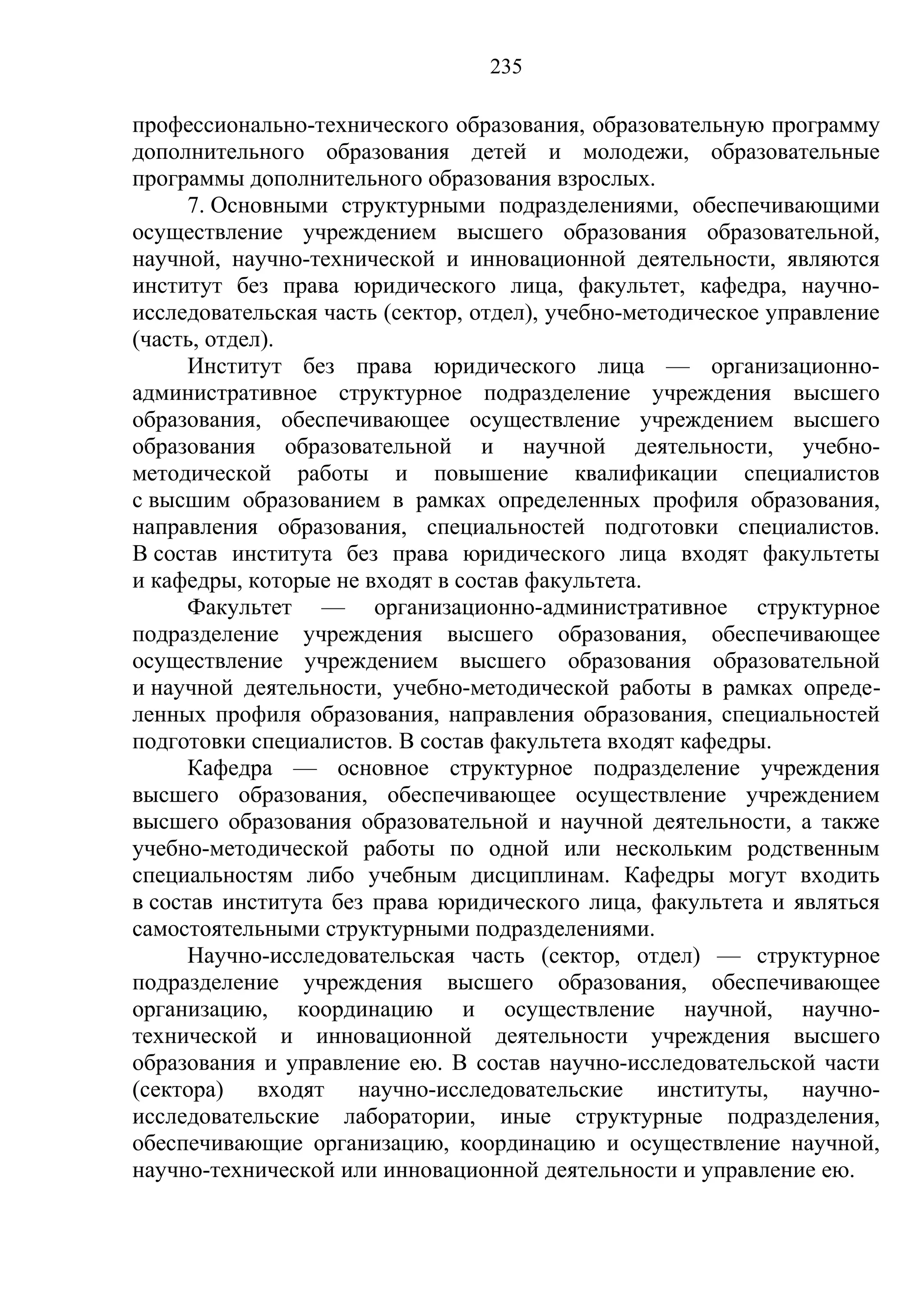 235

профессионально-технического образования, образовательную программу
дополнительного образования детей и молодежи, образовательные
программы дополнительного образования взрослых.
      7. Основными структурными подразделениями, обеспечивающими
осуществление учреждением высшего образования образовательной,
научной, научно-технической и инновационной деятельности, являются
институт без права юридического лица, факультет, кафедра, научно-
исследовательская часть (сектор, отдел), учебно-методическое управление
(часть, отдел).
      Институт без права юридического лица — организационно-
административное структурное подразделение учреждения высшего
образования, обеспечивающее осуществление учреждением высшего
образования образовательной и научной деятельности, учебно-
методической работы и повышение квалификации специалистов
с высшим образованием в рамках определенных профиля образования,
направления образования, специальностей подготовки специалистов.
В состав института без права юридического лица входят факультеты
и кафедры, которые не входят в состав факультета.
      Факультет — организационно-административное структурное
подразделение учреждения высшего образования, обеспечивающее
осуществление учреждением высшего образования образовательной
и научной деятельности, учебно-методической работы в рамках опреде-
ленных профиля образования, направления образования, специальностей
подготовки специалистов. В состав факультета входят кафедры.
      Кафедра — основное структурное подразделение учреждения
высшего образования, обеспечивающее осуществление учреждением
высшего образования образовательной и научной деятельности, а также
учебно-методической работы по одной или нескольким родственным
специальностям либо учебным дисциплинам. Кафедры могут входить
в состав института без права юридического лица, факультета и являться
самостоятельными структурными подразделениями.
      Научно-исследовательская часть (сектор, отдел) — структурное
подразделение учреждения высшего образования, обеспечивающее
организацию, координацию и осуществление научной, научно-
технической и инновационной деятельности учреждения высшего
образования и управление ею. В состав научно-исследовательской части
(сектора) входят научно-исследовательские институты, научно-
исследовательские лаборатории, иные структурные подразделения,
обеспечивающие организацию, координацию и осуществление научной,
научно-технической или инновационной деятельности и управление ею.
 