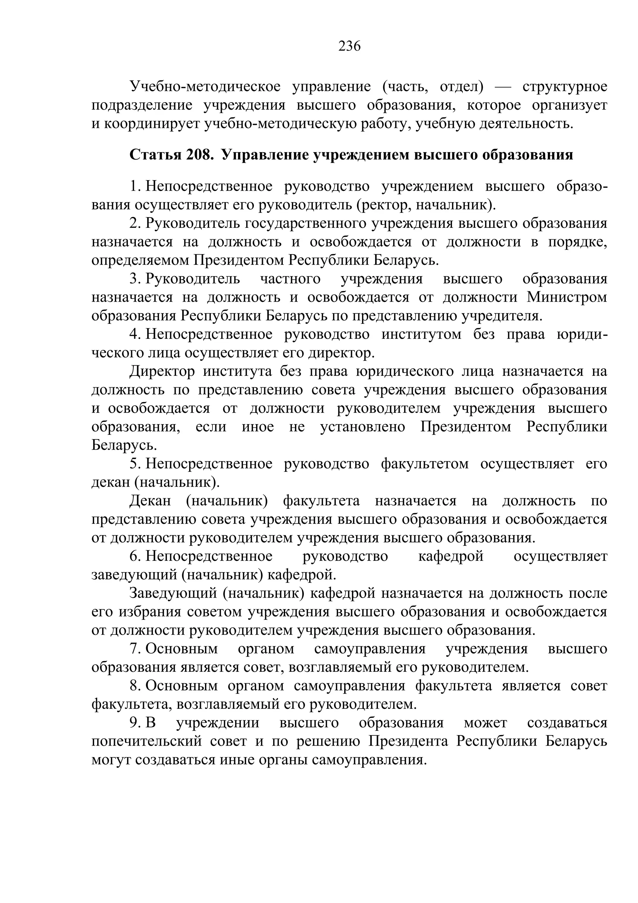 236

     Учебно-методическое управление (часть, отдел) — структурное
подразделение учреждения высшего образования, которое организует
и координирует учебно-методическую работу, учебную деятельность.
     Статья 208. Управление учреждением высшего образования
     1. Непосредственное руководство учреждением высшего образо-
вания осуществляет его руководитель (ректор, начальник).
     2. Руководитель государственного учреждения высшего образования
назначается на должность и освобождается от должности в порядке,
определяемом Президентом Республики Беларусь.
     3. Руководитель частного учреждения высшего образования
назначается на должность и освобождается от должности Министром
образования Республики Беларусь по представлению учредителя.
     4. Непосредственное руководство институтом без права юриди-
ческого лица осуществляет его директор.
     Директор института без права юридического лица назначается на
должность по представлению совета учреждения высшего образования
и освобождается от должности руководителем учреждения высшего
образования, если иное не установлено Президентом Республики
Беларусь.
     5. Непосредственное руководство факультетом осуществляет его
декан (начальник).
     Декан (начальник) факультета назначается на должность по
представлению совета учреждения высшего образования и освобождается
от должности руководителем учреждения высшего образования.
     6. Непосредственное      руководство    кафедрой     осуществляет
заведующий (начальник) кафедрой.
     Заведующий (начальник) кафедрой назначается на должность после
его избрания советом учреждения высшего образования и освобождается
от должности руководителем учреждения высшего образования.
     7. Основным органом самоуправления учреждения высшего
образования является совет, возглавляемый его руководителем.
     8. Основным органом самоуправления факультета является совет
факультета, возглавляемый его руководителем.
     9. В учреждении высшего образования может создаваться
попечительский совет и по решению Президента Республики Беларусь
могут создаваться иные органы самоуправления.
 