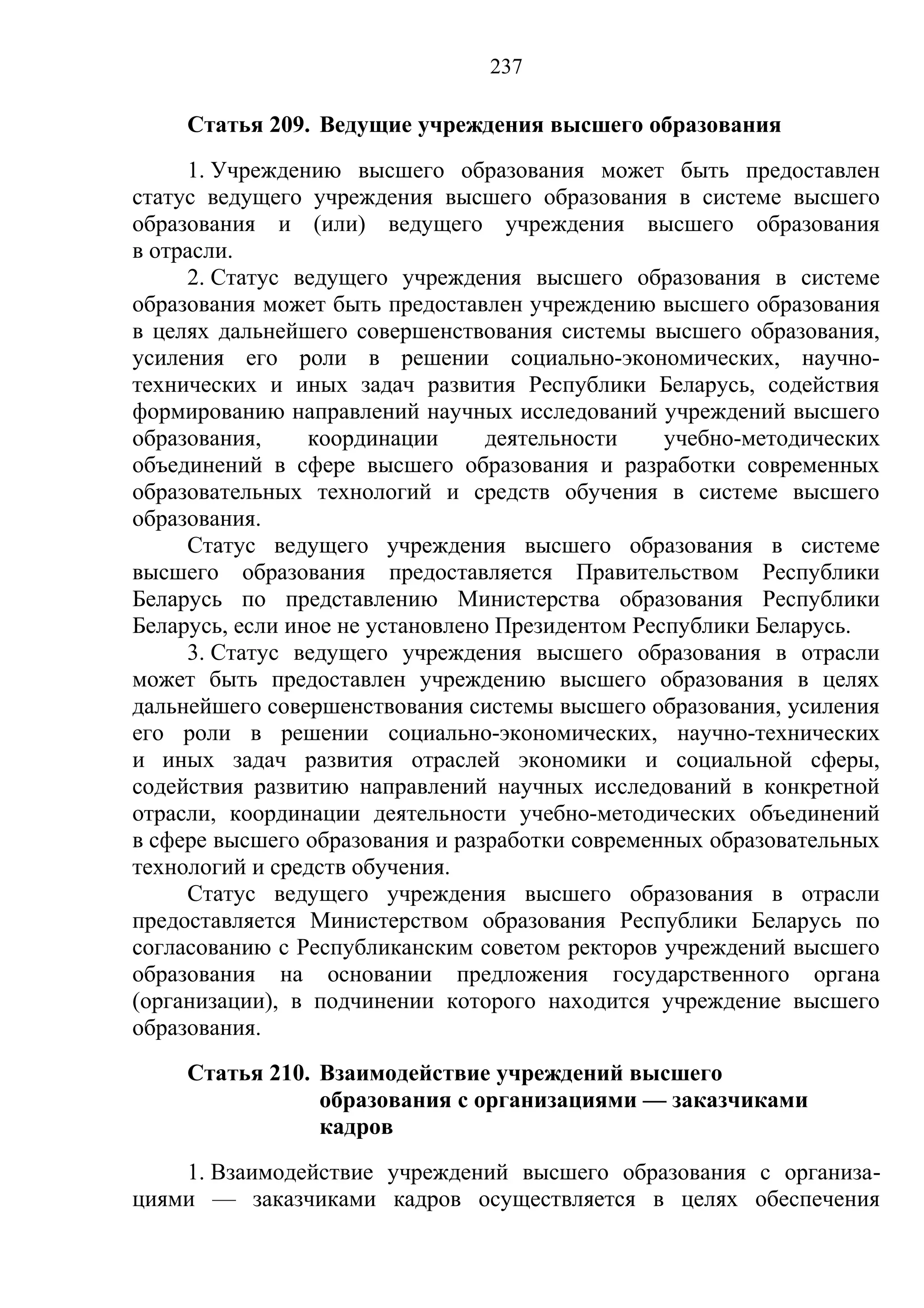237

     Статья 209. Ведущие учреждения высшего образования
     1. Учреждению высшего образования может быть предоставлен
статус ведущего учреждения высшего образования в системе высшего
образования и (или) ведущего учреждения высшего образования
в отрасли.
     2. Статус ведущего учреждения высшего образования в системе
образования может быть предоставлен учреждению высшего образования
в целях дальнейшего совершенствования системы высшего образования,
усиления его роли в решении социально-экономических, научно-
технических и иных задач развития Республики Беларусь, содействия
формированию направлений научных исследований учреждений высшего
образования,     координации      деятельности    учебно-методических
объединений в сфере высшего образования и разработки современных
образовательных технологий и средств обучения в системе высшего
образования.
     Статус ведущего учреждения высшего образования в системе
высшего образования предоставляется Правительством Республики
Беларусь по представлению Министерства образования Республики
Беларусь, если иное не установлено Президентом Республики Беларусь.
     3. Статус ведущего учреждения высшего образования в отрасли
может быть предоставлен учреждению высшего образования в целях
дальнейшего совершенствования системы высшего образования, усиления
его роли в решении социально-экономических, научно-технических
и иных задач развития отраслей экономики и социальной сферы,
содействия развитию направлений научных исследований в конкретной
отрасли, координации деятельности учебно-методических объединений
в сфере высшего образования и разработки современных образовательных
технологий и средств обучения.
     Статус ведущего учреждения высшего образования в отрасли
предоставляется Министерством образования Республики Беларусь по
согласованию с Республиканским советом ректоров учреждений высшего
образования на основании предложения государственного органа
(организации), в подчинении которого находится учреждение высшего
образования.
     Статья 210. Взаимодействие учреждений высшего
                 образования с организациями — заказчиками
                 кадров
    1. Взаимодействие учреждений высшего образования с организа-
циями — заказчиками кадров осуществляется в целях обеспечения
 