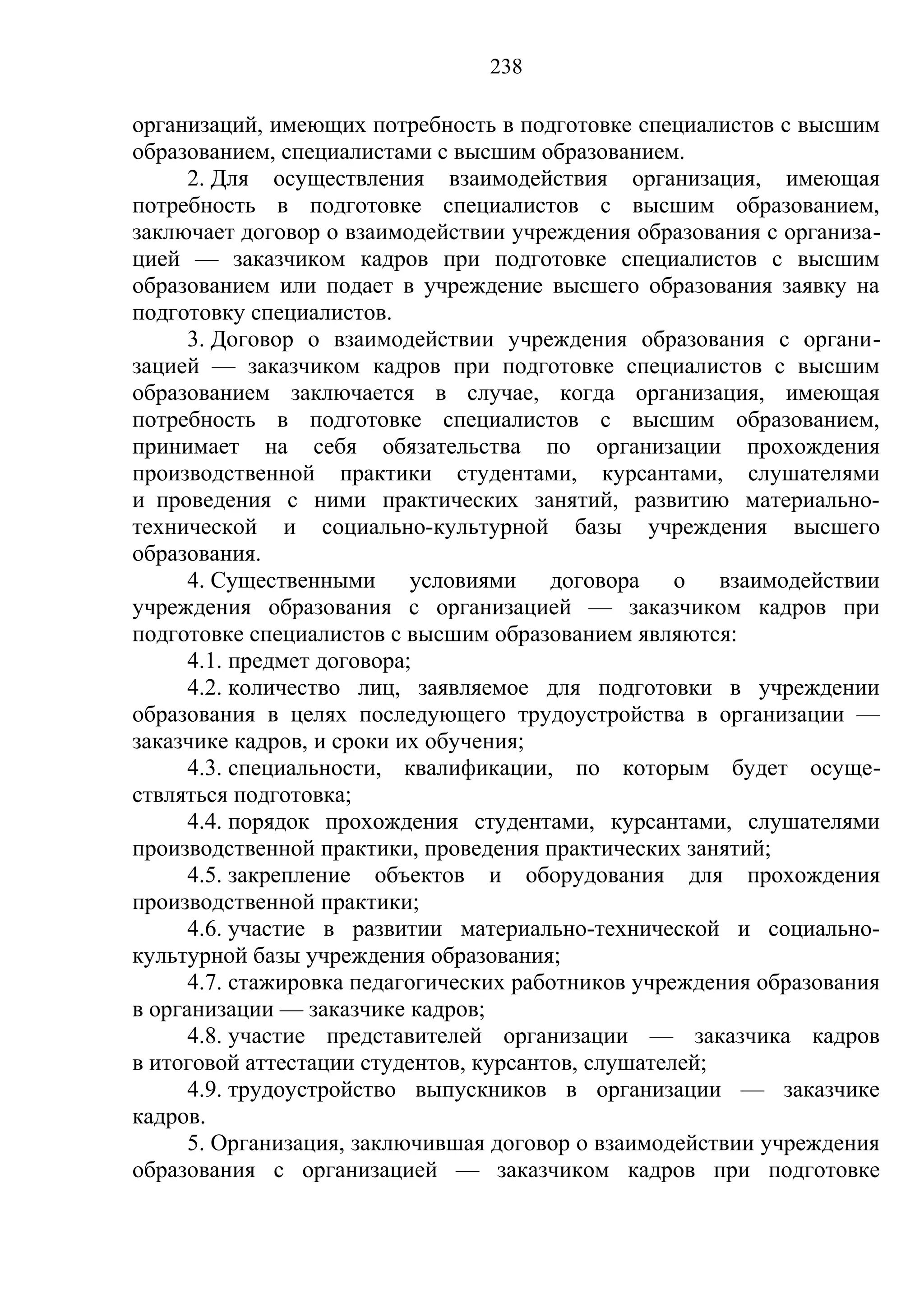 238

организаций, имеющих потребность в подготовке специалистов с высшим
образованием, специалистами с высшим образованием.
      2. Для осуществления взаимодействия организация, имеющая
потребность в подготовке специалистов с высшим образованием,
заключает договор о взаимодействии учреждения образования с организа-
цией — заказчиком кадров при подготовке специалистов с высшим
образованием или подает в учреждение высшего образования заявку на
подготовку специалистов.
      3. Договор о взаимодействии учреждения образования с органи-
зацией — заказчиком кадров при подготовке специалистов с высшим
образованием заключается в случае, когда организация, имеющая
потребность в подготовке специалистов с высшим образованием,
принимает на себя обязательства по организации прохождения
производственной практики студентами, курсантами, слушателями
и проведения с ними практических занятий, развитию материально-
технической и социально-культурной базы учреждения высшего
образования.
      4. Существенными условиями договора о взаимодействии
учреждения образования с организацией — заказчиком кадров при
подготовке специалистов с высшим образованием являются:
      4.1. предмет договора;
      4.2. количество лиц, заявляемое для подготовки в учреждении
образования в целях последующего трудоустройства в организации —
заказчике кадров, и сроки их обучения;
      4.3. специальности, квалификации, по которым будет осуще-
ствляться подготовка;
      4.4. порядок прохождения студентами, курсантами, слушателями
производственной практики, проведения практических занятий;
      4.5. закрепление объектов и оборудования для прохождения
производственной практики;
      4.6. участие в развитии материально-технической и социально-
культурной базы учреждения образования;
      4.7. стажировка педагогических работников учреждения образования
в организации — заказчике кадров;
      4.8. участие представителей организации — заказчика кадров
в итоговой аттестации студентов, курсантов, слушателей;
      4.9. трудоустройство выпускников в организации — заказчике
кадров.
      5. Организация, заключившая договор о взаимодействии учреждения
образования с организацией — заказчиком кадров при подготовке
 