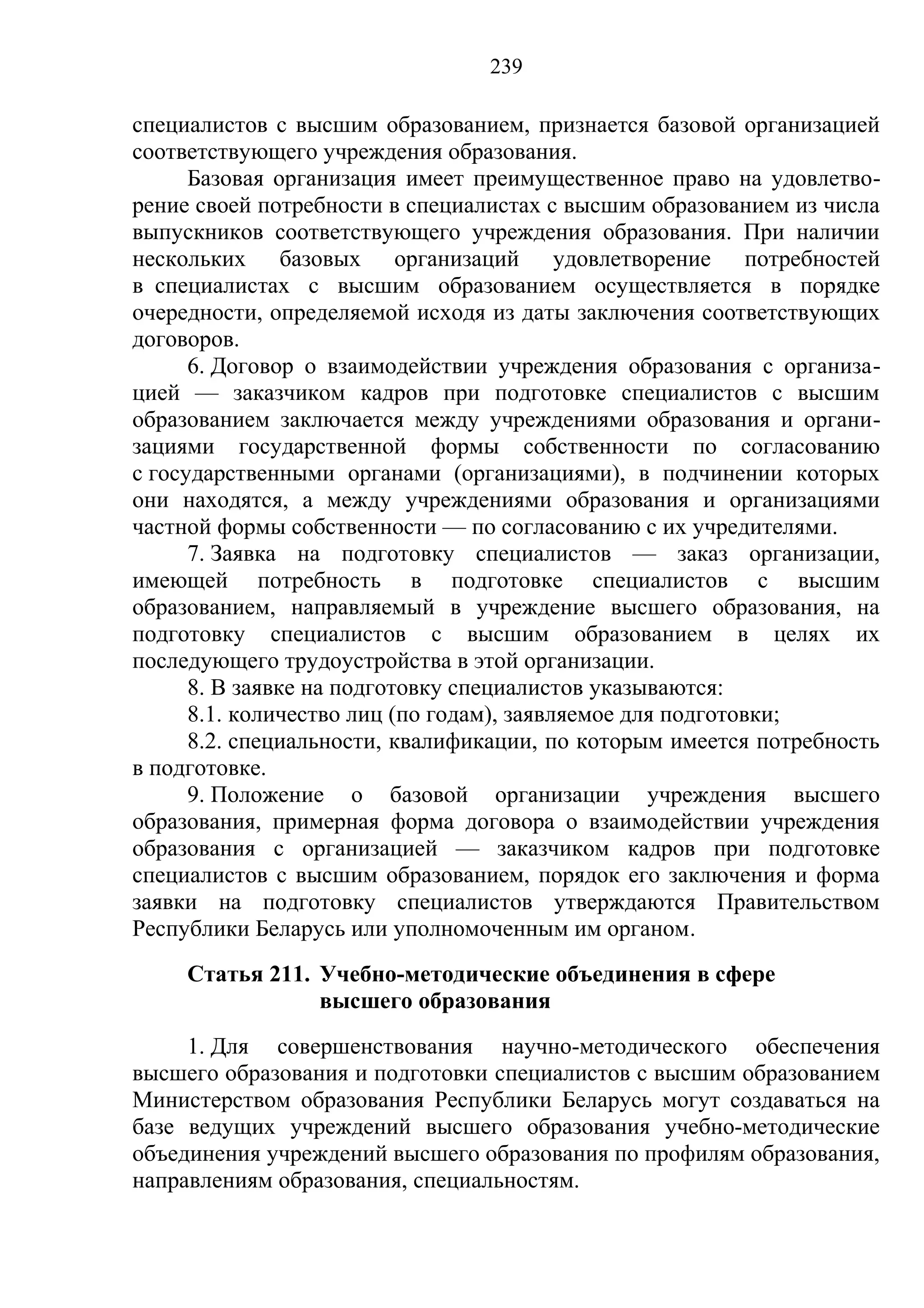 239

специалистов с высшим образованием, признается базовой организацией
соответствующего учреждения образования.
      Базовая организация имеет преимущественное право на удовлетво-
рение своей потребности в специалистах с высшим образованием из числа
выпускников соответствующего учреждения образования. При наличии
нескольких базовых организаций удовлетворение потребностей
в специалистах с высшим образованием осуществляется в порядке
очередности, определяемой исходя из даты заключения соответствующих
договоров.
      6. Договор о взаимодействии учреждения образования с организа-
цией — заказчиком кадров при подготовке специалистов с высшим
образованием заключается между учреждениями образования и органи-
зациями государственной формы собственности по согласованию
с государственными органами (организациями), в подчинении которых
они находятся, а между учреждениями образования и организациями
частной формы собственности — по согласованию с их учредителями.
      7. Заявка на подготовку специалистов — заказ организации,
имеющей потребность в подготовке специалистов с высшим
образованием, направляемый в учреждение высшего образования, на
подготовку специалистов с высшим образованием в целях их
последующего трудоустройства в этой организации.
      8. В заявке на подготовку специалистов указываются:
      8.1. количество лиц (по годам), заявляемое для подготовки;
      8.2. специальности, квалификации, по которым имеется потребность
в подготовке.
      9. Положение о базовой организации учреждения высшего
образования, примерная форма договора о взаимодействии учреждения
образования с организацией — заказчиком кадров при подготовке
специалистов с высшим образованием, порядок его заключения и форма
заявки на подготовку специалистов утверждаются Правительством
Республики Беларусь или уполномоченным им органом.
     Статья 211. Учебно-методические объединения в сфере
                 высшего образования
     1. Для совершенствования научно-методического обеспечения
высшего образования и подготовки специалистов с высшим образованием
Министерством образования Республики Беларусь могут создаваться на
базе ведущих учреждений высшего образования учебно-методические
объединения учреждений высшего образования по профилям образования,
направлениям образования, специальностям.
 