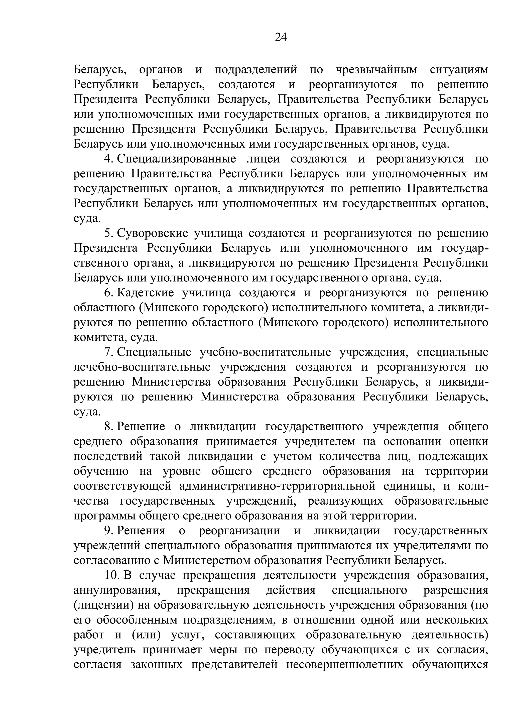 24

Беларусь, органов и подразделений по чрезвычайным ситуациям
Республики Беларусь, создаются и реорганизуются по решению
Президента Республики Беларусь, Правительства Республики Беларусь
или уполномоченных ими государственных органов, а ликвидируются по
решению Президента Республики Беларусь, Правительства Республики
Беларусь или уполномоченных ими государственных органов, суда.
      4. Специализированные лицеи создаются и реорганизуются по
решению Правительства Республики Беларусь или уполномоченных им
государственных органов, а ликвидируются по решению Правительства
Республики Беларусь или уполномоченных им государственных органов,
суда.
      5. Суворовские училища создаются и реорганизуются по решению
Президента Республики Беларусь или уполномоченного им государ-
ственного органа, а ликвидируются по решению Президента Республики
Беларусь или уполномоченного им государственного органа, суда.
      6. Кадетские училища создаются и реорганизуются по решению
областного (Минского городского) исполнительного комитета, а ликвиди-
руются по решению областного (Минского городского) исполнительного
комитета, суда.
      7. Специальные учебно-воспитательные учреждения, специальные
лечебно-воспитательные учреждения создаются и реорганизуются по
решению Министерства образования Республики Беларусь, а ликвиди-
руются по решению Министерства образования Республики Беларусь,
суда.
      8. Решение о ликвидации государственного учреждения общего
среднего образования принимается учредителем на основании оценки
последствий такой ликвидации с учетом количества лиц, подлежащих
обучению на уровне общего среднего образования на территории
соответствующей административно-территориальной единицы, и коли-
чества государственных учреждений, реализующих образовательные
программы общего среднего образования на этой территории.
      9. Решения о реорганизации и ликвидации государственных
учреждений специального образования принимаются их учредителями по
согласованию с Министерством образования Республики Беларусь.
      10. В случае прекращения деятельности учреждения образования,
аннулирования, прекращения действия специального разрешения
(лицензии) на образовательную деятельность учреждения образования (по
его обособленным подразделениям, в отношении одной или нескольких
работ и (или) услуг, составляющих образовательную деятельность)
учредитель принимает меры по переводу обучающихся с их согласия,
согласия законных представителей несовершеннолетних обучающихся
 