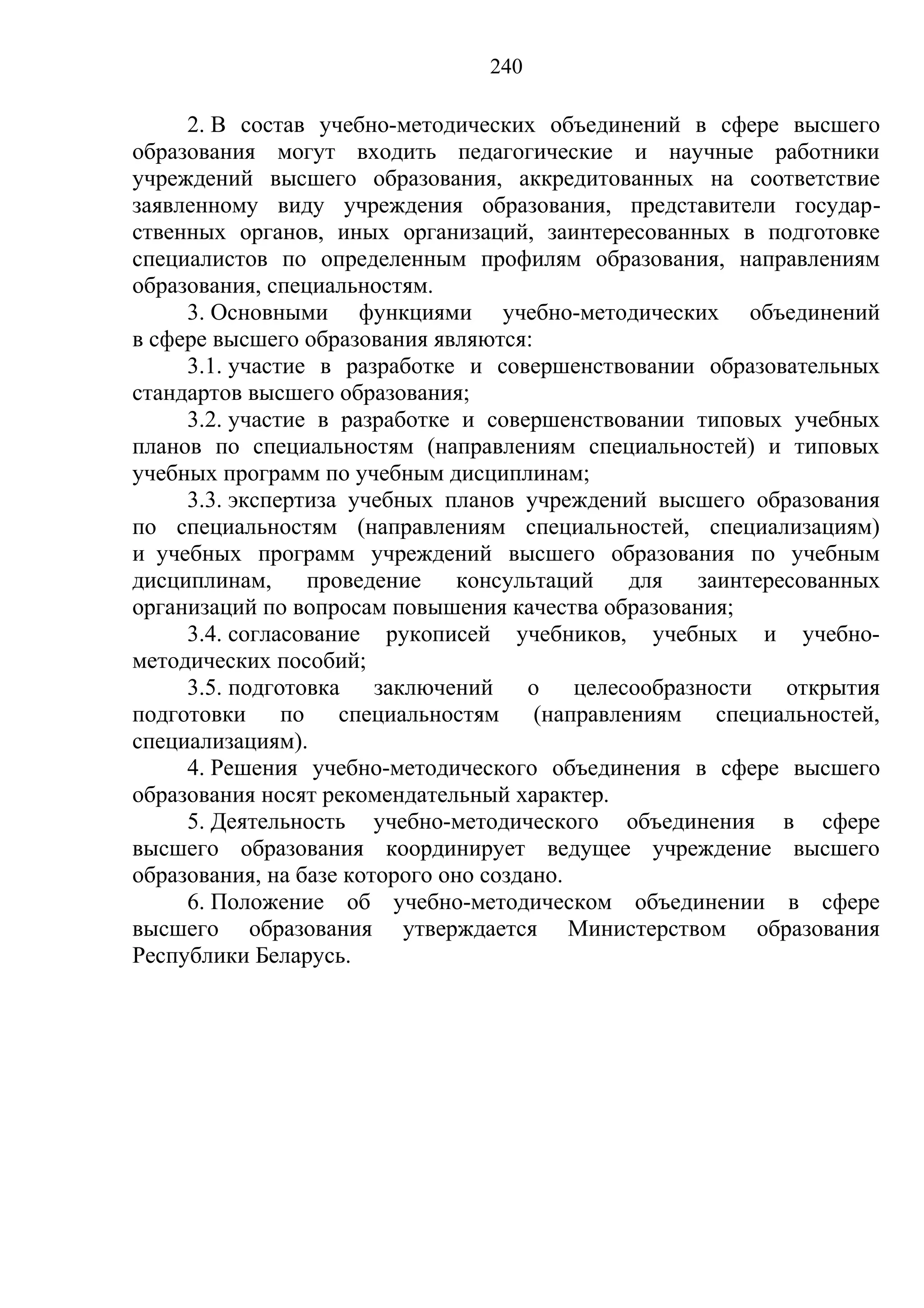 240

     2. В состав учебно-методических объединений в сфере высшего
образования могут входить педагогические и научные работники
учреждений высшего образования, аккредитованных на соответствие
заявленному виду учреждения образования, представители государ-
ственных органов, иных организаций, заинтересованных в подготовке
специалистов по определенным профилям образования, направлениям
образования, специальностям.
     3. Основными функциями учебно-методических объединений
в сфере высшего образования являются:
     3.1. участие в разработке и совершенствовании образовательных
стандартов высшего образования;
     3.2. участие в разработке и совершенствовании типовых учебных
планов по специальностям (направлениям специальностей) и типовых
учебных программ по учебным дисциплинам;
     3.3. экспертиза учебных планов учреждений высшего образования
по специальностям (направлениям специальностей, специализациям)
и учебных программ учреждений высшего образования по учебным
дисциплинам,     проведение     консультаций для   заинтересованных
организаций по вопросам повышения качества образования;
     3.4. согласование рукописей учебников, учебных и учебно-
методических пособий;
     3.5. подготовка заключений о целесообразности открытия
подготовки по специальностям (направлениям специальностей,
специализациям).
     4. Решения учебно-методического объединения в сфере высшего
образования носят рекомендательный характер.
     5. Деятельность учебно-методического объединения в сфере
высшего образования координирует ведущее учреждение высшего
образования, на базе которого оно создано.
     6. Положение об учебно-методическом объединении в сфере
высшего образования утверждается Министерством образования
Республики Беларусь.
 