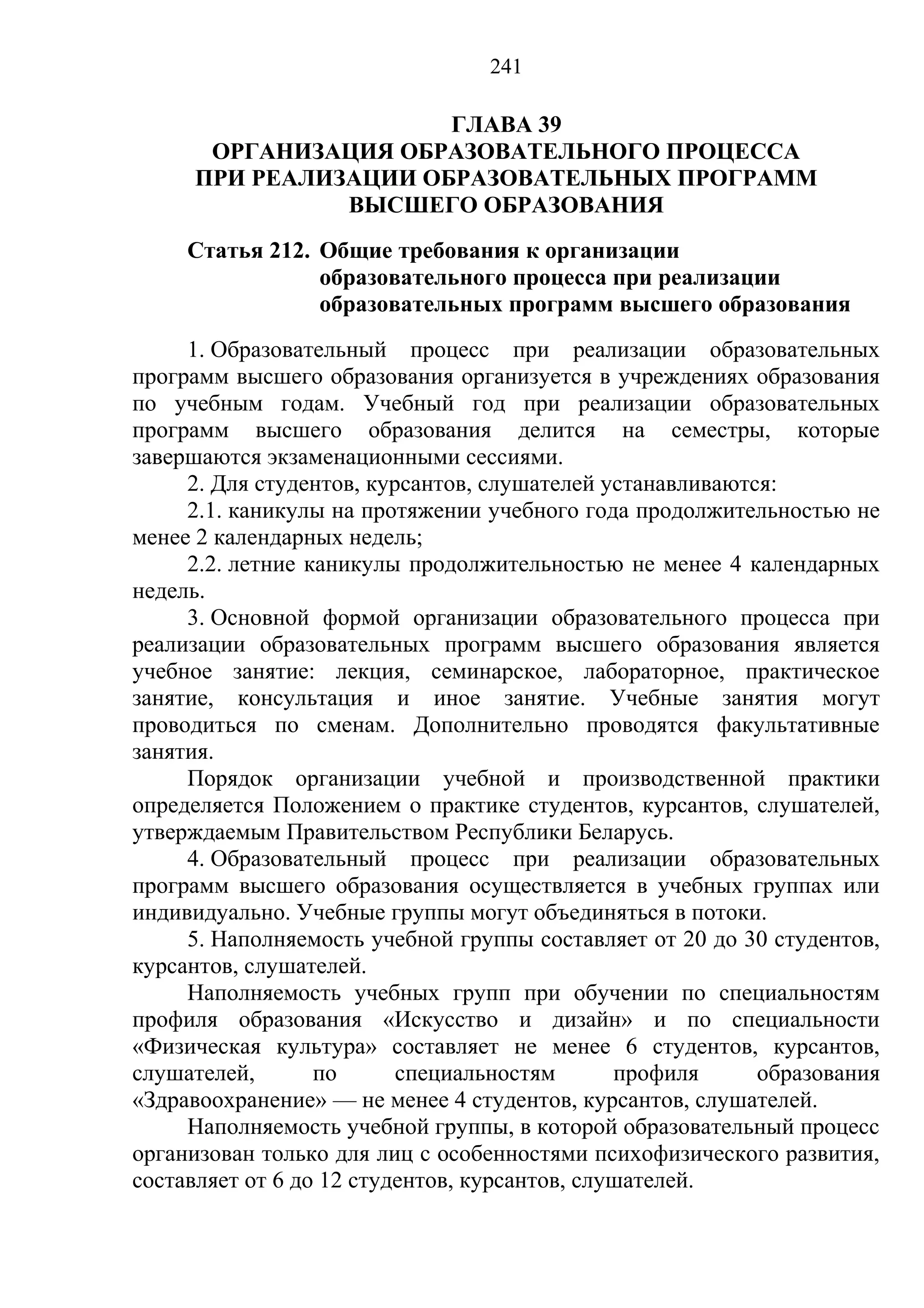 241

                      ГЛАВА 39
      ОРГАНИЗАЦИЯ ОБРАЗОВАТЕЛЬНОГО ПРОЦЕССА
     ПРИ РЕАЛИЗАЦИИ ОБРАЗОВАТЕЛЬНЫХ ПРОГРАММ
               ВЫСШЕГО ОБРАЗОВАНИЯ
     Статья 212. Общие требования к организации
                 образовательного процесса при реализации
                 образовательных программ высшего образования
     1. Образовательный процесс при реализации образовательных
программ высшего образования организуется в учреждениях образования
по учебным годам. Учебный год при реализации образовательных
программ высшего образования делится на семестры, которые
завершаются экзаменационными сессиями.
     2. Для студентов, курсантов, слушателей устанавливаются:
     2.1. каникулы на протяжении учебного года продолжительностью не
менее 2 календарных недель;
     2.2. летние каникулы продолжительностью не менее 4 календарных
недель.
     3. Основной формой организации образовательного процесса при
реализации образовательных программ высшего образования является
учебное занятие: лекция, семинарское, лабораторное, практическое
занятие, консультация и иное занятие. Учебные занятия могут
проводиться по сменам. Дополнительно проводятся факультативные
занятия.
     Порядок организации учебной и производственной практики
определяется Положением о практике студентов, курсантов, слушателей,
утверждаемым Правительством Республики Беларусь.
     4. Образовательный процесс при реализации образовательных
программ высшего образования осуществляется в учебных группах или
индивидуально. Учебные группы могут объединяться в потоки.
     5. Наполняемость учебной группы составляет от 20 до 30 студентов,
курсантов, слушателей.
     Наполняемость учебных групп при обучении по специальностям
профиля образования «Искусство и дизайн» и по специальности
«Физическая культура» составляет не менее 6 студентов, курсантов,
слушателей,       по      специальностям       профиля     образования
«Здравоохранение» — не менее 4 студентов, курсантов, слушателей.
     Наполняемость учебной группы, в которой образовательный процесс
организован только для лиц с особенностями психофизического развития,
составляет от 6 до 12 студентов, курсантов, слушателей.
 