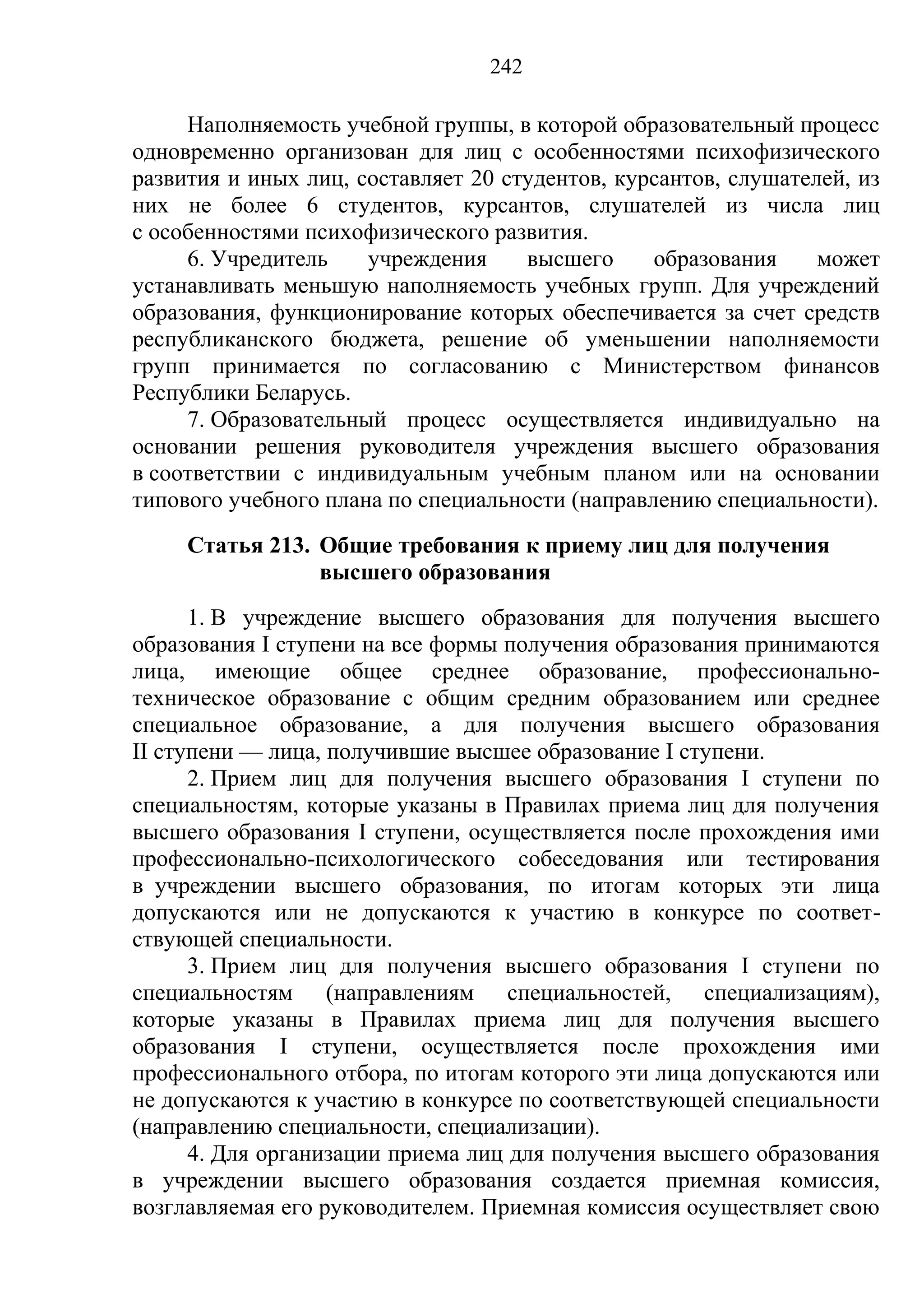242

     Наполняемость учебной группы, в которой образовательный процесс
одновременно организован для лиц с особенностями психофизического
развития и иных лиц, составляет 20 студентов, курсантов, слушателей, из
них не более 6 студентов, курсантов, слушателей из числа лиц
с особенностями психофизического развития.
     6. Учредитель    учреждения     высшего     образования     может
устанавливать меньшую наполняемость учебных групп. Для учреждений
образования, функционирование которых обеспечивается за счет средств
республиканского бюджета, решение об уменьшении наполняемости
групп принимается по согласованию с Министерством финансов
Республики Беларусь.
     7. Образовательный процесс осуществляется индивидуально на
основании решения руководителя учреждения высшего образования
в соответствии с индивидуальным учебным планом или на основании
типового учебного плана по специальности (направлению специальности).
     Статья 213. Общие требования к приему лиц для получения
                 высшего образования
      1. В учреждение высшего образования для получения высшего
образования I ступени на все формы получения образования принимаются
лица, имеющие общее среднее образование, профессионально-
техническое образование с общим средним образованием или среднее
специальное образование, а для получения высшего образования
II ступени — лица, получившие высшее образование I ступени.
      2. Прием лиц для получения высшего образования I ступени по
специальностям, которые указаны в Правилах приема лиц для получения
высшего образования I ступени, осуществляется после прохождения ими
профессионально-психологического собеседования или тестирования
в учреждении высшего образования, по итогам которых эти лица
допускаются или не допускаются к участию в конкурсе по соответ-
ствующей специальности.
      3. Прием лиц для получения высшего образования I ступени по
специальностям (направлениям специальностей, специализациям),
которые указаны в Правилах приема лиц для получения высшего
образования I ступени, осуществляется после прохождения ими
профессионального отбора, по итогам которого эти лица допускаются или
не допускаются к участию в конкурсе по соответствующей специальности
(направлению специальности, специализации).
      4. Для организации приема лиц для получения высшего образования
в учреждении высшего образования создается приемная комиссия,
возглавляемая его руководителем. Приемная комиссия осуществляет свою
 