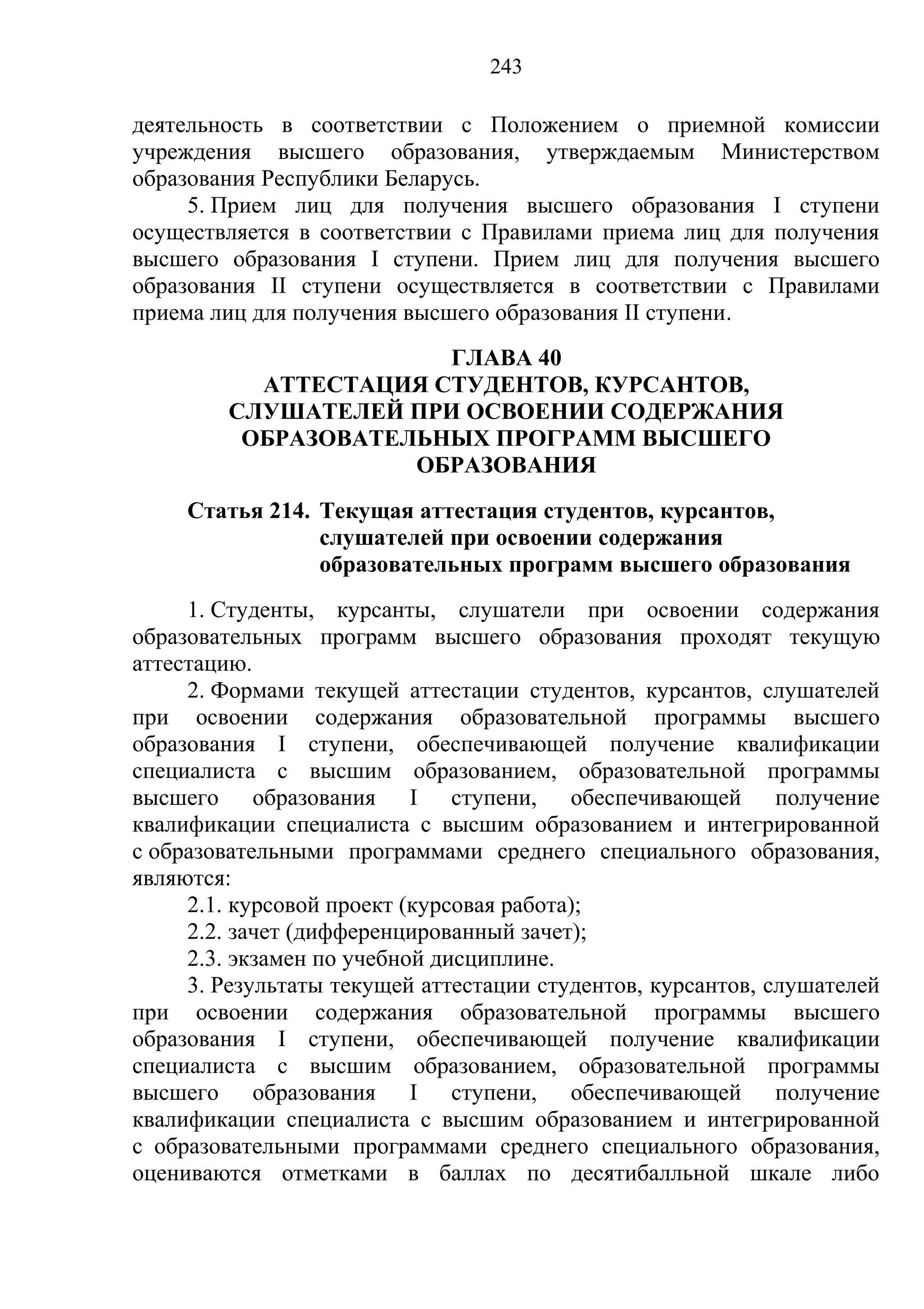 243

деятельность в соответствии с Положением о приемной комиссии
учреждения высшего образования, утверждаемым Министерством
образования Республики Беларусь.
     5. Прием лиц для получения высшего образования I ступени
осуществляется в соответствии с Правилами приема лиц для получения
высшего образования I ступени. Прием лиц для получения высшего
образования II ступени осуществляется в соответствии с Правилами
приема лиц для получения высшего образования II ступени.
                       ГЛАВА 40
           АТТЕСТАЦИЯ СТУДЕНТОВ, КУРСАНТОВ,
         СЛУШАТЕЛЕЙ ПРИ ОСВОЕНИИ СОДЕРЖАНИЯ
          ОБРАЗОВАТЕЛЬНЫХ ПРОГРАММ ВЫСШЕГО
                     ОБРАЗОВАНИЯ
     Статья 214. Текущая аттестация студентов, курсантов,
                 слушателей при освоении содержания
                 образовательных программ высшего образования
     1. Студенты, курсанты, слушатели при освоении содержания
образовательных программ высшего образования проходят текущую
аттестацию.
     2. Формами текущей аттестации студентов, курсантов, слушателей
при освоении содержания образовательной программы высшего
образования I ступени, обеспечивающей получение квалификации
специалиста с высшим образованием, образовательной программы
высшего образования I ступени, обеспечивающей получение
квалификации специалиста с высшим образованием и интегрированной
с образовательными программами среднего специального образования,
являются:
     2.1. курсовой проект (курсовая работа);
     2.2. зачет (дифференцированный зачет);
     2.3. экзамен по учебной дисциплине.
     3. Результаты текущей аттестации студентов, курсантов, слушателей
при освоении содержания образовательной программы высшего
образования I ступени, обеспечивающей получение квалификации
специалиста с высшим образованием, образовательной программы
высшего образования I ступени, обеспечивающей получение
квалификации специалиста с высшим образованием и интегрированной
с образовательными программами среднего специального образования,
оцениваются отметками в баллах по десятибалльной шкале либо
 