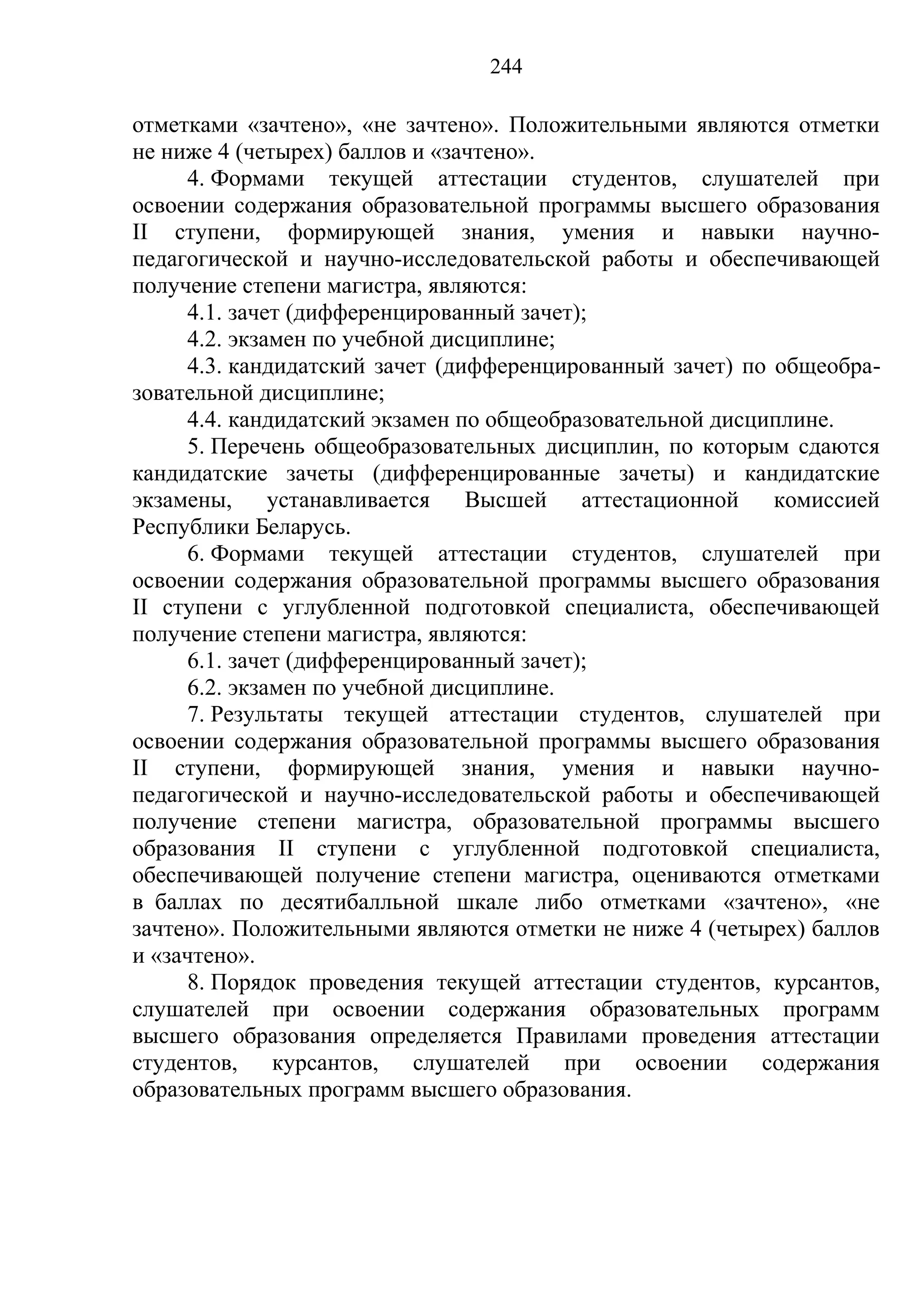 244

отметками «зачтено», «не зачтено». Положительными являются отметки
не ниже 4 (четырех) баллов и «зачтено».
     4. Формами текущей аттестации студентов, слушателей при
освоении содержания образовательной программы высшего образования
II ступени, формирующей знания, умения и навыки научно-
педагогической и научно-исследовательской работы и обеспечивающей
получение степени магистра, являются:
     4.1. зачет (дифференцированный зачет);
     4.2. экзамен по учебной дисциплине;
     4.3. кандидатский зачет (дифференцированный зачет) по общеобра-
зовательной дисциплине;
     4.4. кандидатский экзамен по общеобразовательной дисциплине.
     5. Перечень общеобразовательных дисциплин, по которым сдаются
кандидатские зачеты (дифференцированные зачеты) и кандидатские
экзамены, устанавливается Высшей аттестационной            комиссией
Республики Беларусь.
     6. Формами текущей аттестации студентов, слушателей при
освоении содержания образовательной программы высшего образования
II ступени с углубленной подготовкой специалиста, обеспечивающей
получение степени магистра, являются:
     6.1. зачет (дифференцированный зачет);
     6.2. экзамен по учебной дисциплине.
     7. Результаты текущей аттестации студентов, слушателей при
освоении содержания образовательной программы высшего образования
II ступени, формирующей знания, умения и навыки научно-
педагогической и научно-исследовательской работы и обеспечивающей
получение степени магистра, образовательной программы высшего
образования II ступени с углубленной подготовкой специалиста,
обеспечивающей получение степени магистра, оцениваются отметками
в баллах по десятибалльной шкале либо отметками «зачтено», «не
зачтено». Положительными являются отметки не ниже 4 (четырех) баллов
и «зачтено».
     8. Порядок проведения текущей аттестации студентов, курсантов,
слушателей при освоении содержания образовательных программ
высшего образования определяется Правилами проведения аттестации
студентов, курсантов, слушателей при освоении содержания
образовательных программ высшего образования.
 