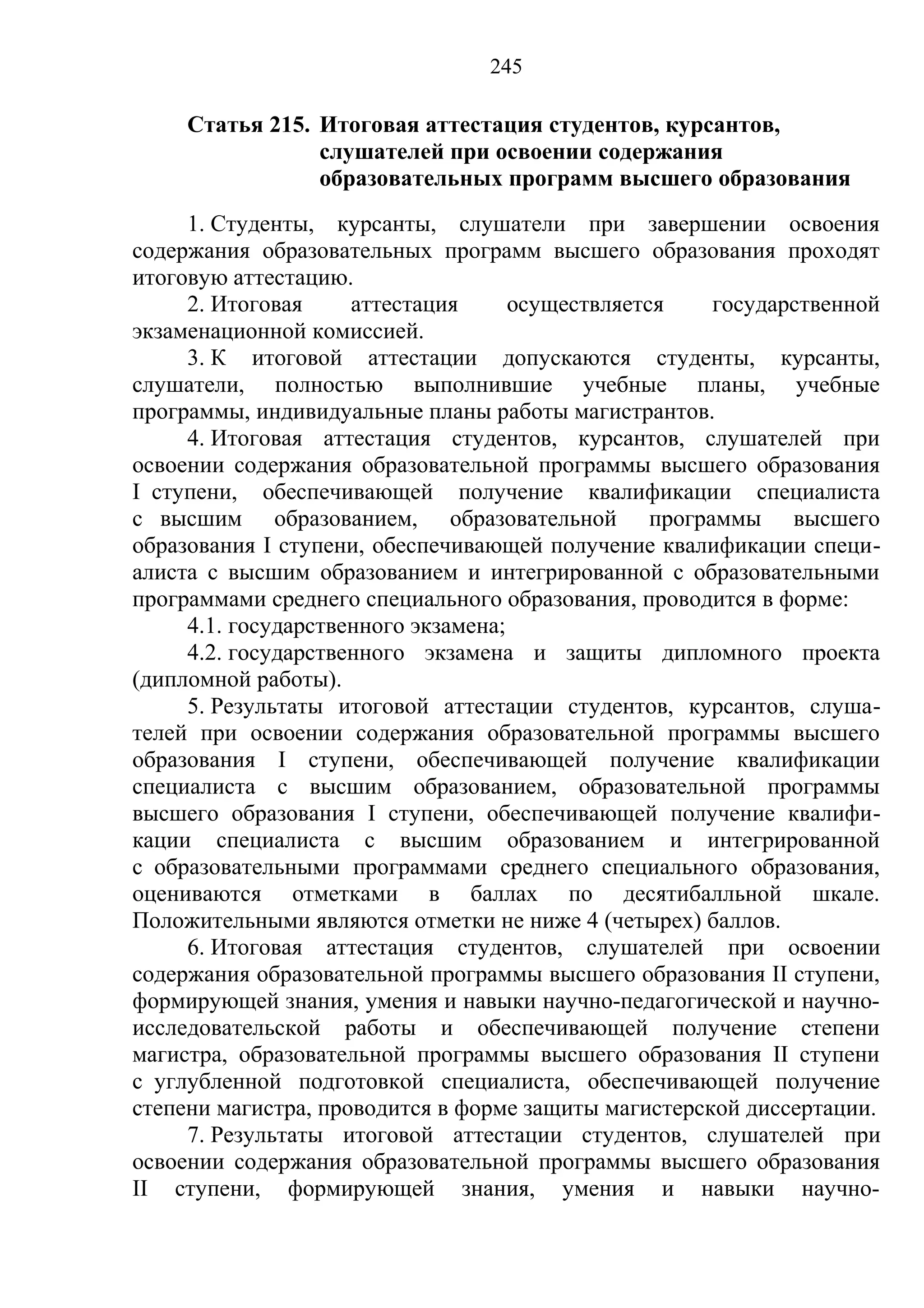 245

     Статья 215. Итоговая аттестация студентов, курсантов,
                 слушателей при освоении содержания
                 образовательных программ высшего образования
     1. Студенты, курсанты, слушатели при завершении освоения
содержания образовательных программ высшего образования проходят
итоговую аттестацию.
     2. Итоговая     аттестация      осуществляется   государственной
экзаменационной комиссией.
     3. К итоговой аттестации допускаются студенты, курсанты,
слушатели, полностью выполнившие учебные планы, учебные
программы, индивидуальные планы работы магистрантов.
     4. Итоговая аттестация студентов, курсантов, слушателей при
освоении содержания образовательной программы высшего образования
I ступени, обеспечивающей получение квалификации специалиста
с высшим образованием, образовательной программы высшего
образования I ступени, обеспечивающей получение квалификации специ-
алиста с высшим образованием и интегрированной с образовательными
программами среднего специального образования, проводится в форме:
     4.1. государственного экзамена;
     4.2. государственного экзамена и защиты дипломного проекта
(дипломной работы).
     5. Результаты итоговой аттестации студентов, курсантов, слуша-
телей при освоении содержания образовательной программы высшего
образования I ступени, обеспечивающей получение квалификации
специалиста с высшим образованием, образовательной программы
высшего образования I ступени, обеспечивающей получение квалифи-
кации специалиста с высшим образованием и интегрированной
с образовательными программами среднего специального образования,
оцениваются отметками в баллах по десятибалльной шкале.
Положительными являются отметки не ниже 4 (четырех) баллов.
     6. Итоговая аттестация студентов, слушателей при освоении
содержания образовательной программы высшего образования II ступени,
формирующей знания, умения и навыки научно-педагогической и научно-
исследовательской работы и обеспечивающей получение степени
магистра, образовательной программы высшего образования II ступени
с углубленной подготовкой специалиста, обеспечивающей получение
степени магистра, проводится в форме защиты магистерской диссертации.
     7. Результаты итоговой аттестации студентов, слушателей при
освоении содержания образовательной программы высшего образования
II ступени, формирующей знания, умения и навыки научно-
 