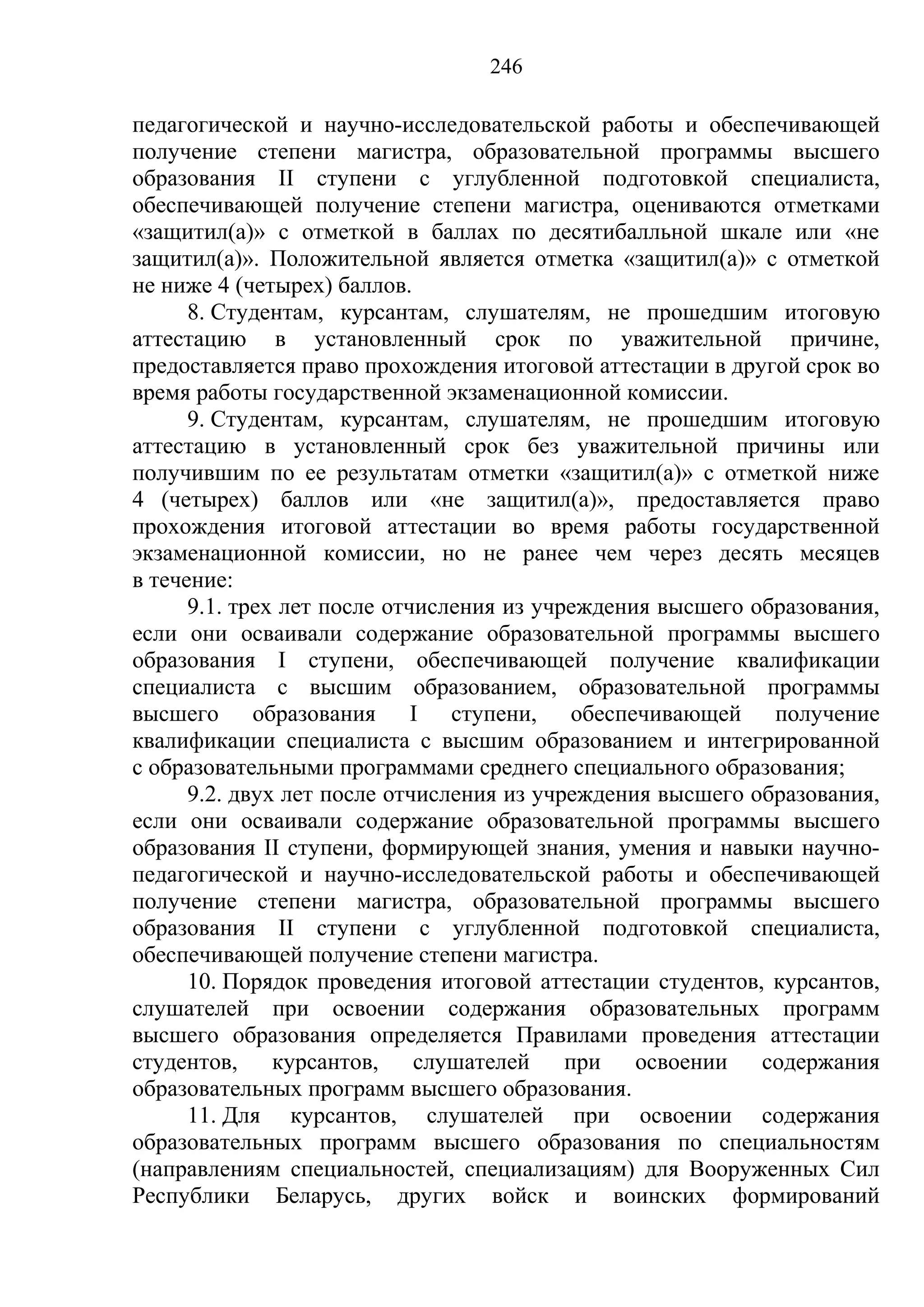 246

педагогической и научно-исследовательской работы и обеспечивающей
получение степени магистра, образовательной программы высшего
образования II ступени с углубленной подготовкой специалиста,
обеспечивающей получение степени магистра, оцениваются отметками
«защитил(а)» с отметкой в баллах по десятибалльной шкале или «не
защитил(а)». Положительной является отметка «защитил(а)» с отметкой
не ниже 4 (четырех) баллов.
      8. Студентам, курсантам, слушателям, не прошедшим итоговую
аттестацию в установленный срок по уважительной причине,
предоставляется право прохождения итоговой аттестации в другой срок во
время работы государственной экзаменационной комиссии.
      9. Студентам, курсантам, слушателям, не прошедшим итоговую
аттестацию в установленный срок без уважительной причины или
получившим по ее результатам отметки «защитил(а)» с отметкой ниже
4 (четырех) баллов или «не защитил(а)», предоставляется право
прохождения итоговой аттестации во время работы государственной
экзаменационной комиссии, но не ранее чем через десять месяцев
в течение:
      9.1. трех лет после отчисления из учреждения высшего образования,
если они осваивали содержание образовательной программы высшего
образования I ступени, обеспечивающей получение квалификации
специалиста с высшим образованием, образовательной программы
высшего образования I ступени, обеспечивающей получение
квалификации специалиста с высшим образованием и интегрированной
с образовательными программами среднего специального образования;
      9.2. двух лет после отчисления из учреждения высшего образования,
если они осваивали содержание образовательной программы высшего
образования II ступени, формирующей знания, умения и навыки научно-
педагогической и научно-исследовательской работы и обеспечивающей
получение степени магистра, образовательной программы высшего
образования II ступени с углубленной подготовкой специалиста,
обеспечивающей получение степени магистра.
      10. Порядок проведения итоговой аттестации студентов, курсантов,
слушателей при освоении содержания образовательных программ
высшего образования определяется Правилами проведения аттестации
студентов, курсантов, слушателей при освоении содержания
образовательных программ высшего образования.
      11. Для курсантов, слушателей при освоении содержания
образовательных программ высшего образования по специальностям
(направлениям специальностей, специализациям) для Вооруженных Сил
Республики Беларусь, других войск и воинских формирований
 