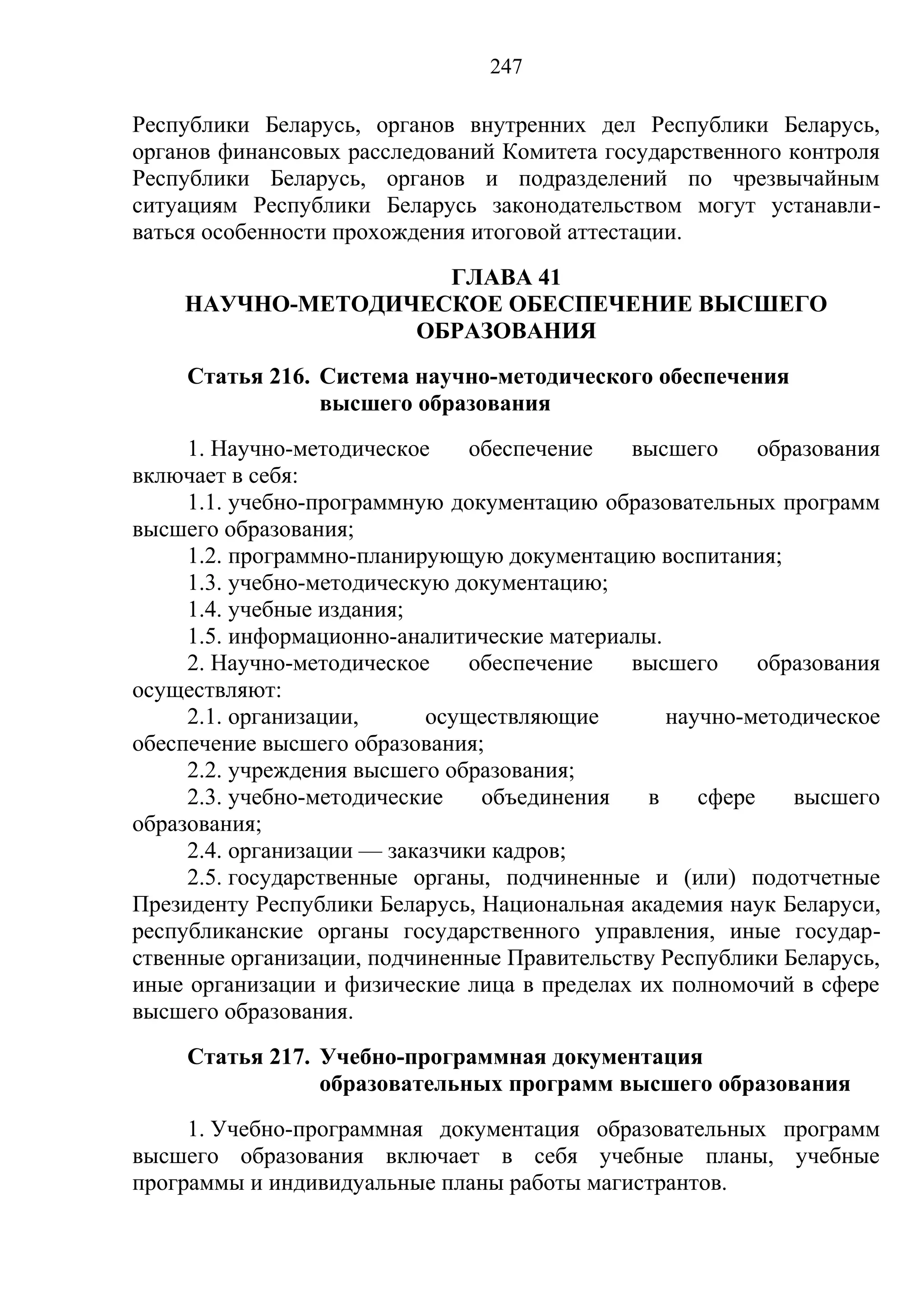 247

Республики Беларусь, органов внутренних дел Республики Беларусь,
органов финансовых расследований Комитета государственного контроля
Республики Беларусь, органов и подразделений по чрезвычайным
ситуациям Республики Беларусь законодательством могут устанавли-
ваться особенности прохождения итоговой аттестации.
                    ГЛАВА 41
    НАУЧНО-МЕТОДИЧЕСКОЕ ОБЕСПЕЧЕНИЕ ВЫСШЕГО
                  ОБРАЗОВАНИЯ
     Статья 216. Система научно-методического обеспечения
                 высшего образования
     1. Научно-методическое     обеспечение  высшего      образования
включает в себя:
     1.1. учебно-программную документацию образовательных программ
высшего образования;
     1.2. программно-планирующую документацию воспитания;
     1.3. учебно-методическую документацию;
     1.4. учебные издания;
     1.5. информационно-аналитические материалы.
     2. Научно-методическое     обеспечение  высшего      образования
осуществляют:
     2.1. организации,      осуществляющие       научно-методическое
обеспечение высшего образования;
     2.2. учреждения высшего образования;
     2.3. учебно-методические    объединения   в    сфере    высшего
образования;
     2.4. организации — заказчики кадров;
     2.5. государственные органы, подчиненные и (или) подотчетные
Президенту Республики Беларусь, Национальная академия наук Беларуси,
республиканские органы государственного управления, иные государ-
ственные организации, подчиненные Правительству Республики Беларусь,
иные организации и физические лица в пределах их полномочий в сфере
высшего образования.
     Статья 217. Учебно-программная документация
                 образовательных программ высшего образования
     1. Учебно-программная документация образовательных программ
высшего образования включает в себя учебные планы, учебные
программы и индивидуальные планы работы магистрантов.
 