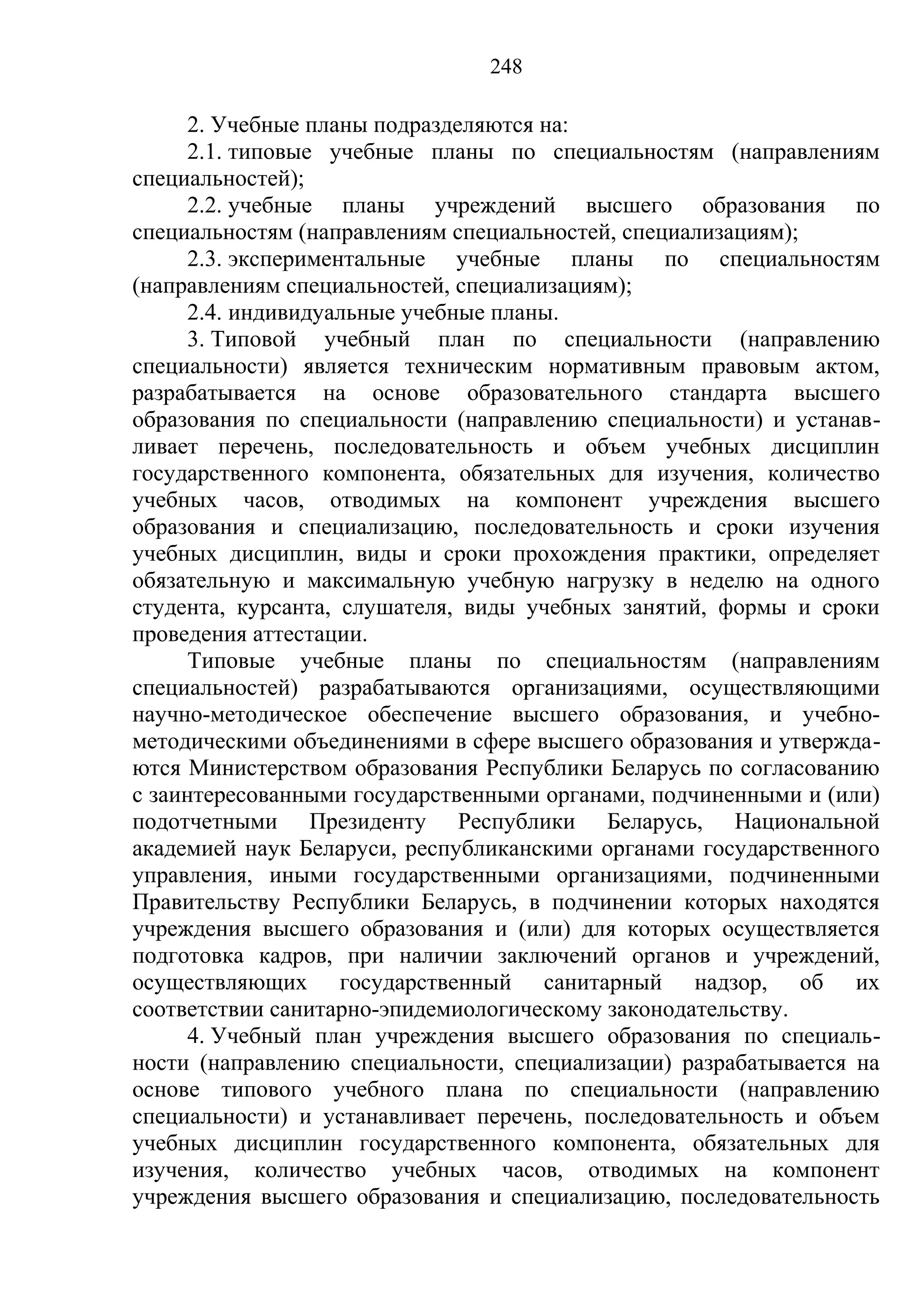 248

      2. Учебные планы подразделяются на:
      2.1. типовые учебные планы по специальностям (направлениям
специальностей);
      2.2. учебные планы учреждений высшего образования по
специальностям (направлениям специальностей, специализациям);
      2.3. экспериментальные учебные планы по специальностям
(направлениям специальностей, специализациям);
      2.4. индивидуальные учебные планы.
      3. Типовой учебный план по специальности (направлению
специальности) является техническим нормативным правовым актом,
разрабатывается на основе образовательного стандарта высшего
образования по специальности (направлению специальности) и устанав-
ливает перечень, последовательность и объем учебных дисциплин
государственного компонента, обязательных для изучения, количество
учебных часов, отводимых на компонент учреждения высшего
образования и специализацию, последовательность и сроки изучения
учебных дисциплин, виды и сроки прохождения практики, определяет
обязательную и максимальную учебную нагрузку в неделю на одного
студента, курсанта, слушателя, виды учебных занятий, формы и сроки
проведения аттестации.
      Типовые учебные планы по специальностям (направлениям
специальностей) разрабатываются организациями, осуществляющими
научно-методическое обеспечение высшего образования, и учебно-
методическими объединениями в сфере высшего образования и утвержда-
ются Министерством образования Республики Беларусь по согласованию
с заинтересованными государственными органами, подчиненными и (или)
подотчетными Президенту Республики Беларусь, Национальной
академией наук Беларуси, республиканскими органами государственного
управления, иными государственными организациями, подчиненными
Правительству Республики Беларусь, в подчинении которых находятся
учреждения высшего образования и (или) для которых осуществляется
подготовка кадров, при наличии заключений органов и учреждений,
осуществляющих государственный санитарный надзор, об их
соответствии санитарно-эпидемиологическому законодательству.
      4. Учебный план учреждения высшего образования по специаль-
ности (направлению специальности, специализации) разрабатывается на
основе типового учебного плана по специальности (направлению
специальности) и устанавливает перечень, последовательность и объем
учебных дисциплин государственного компонента, обязательных для
изучения, количество учебных часов, отводимых на компонент
учреждения высшего образования и специализацию, последовательность
 