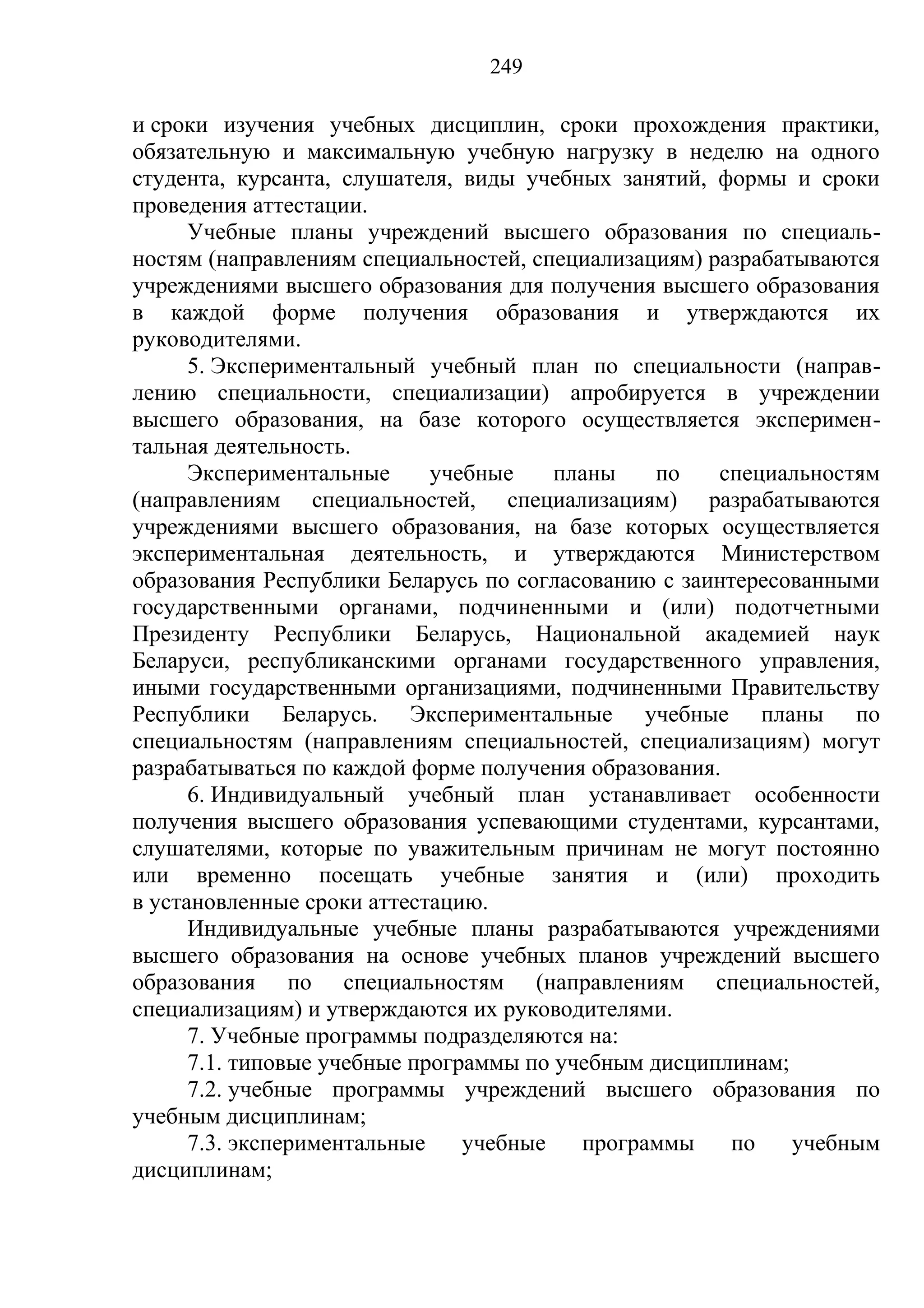 249

и сроки изучения учебных дисциплин, сроки прохождения практики,
обязательную и максимальную учебную нагрузку в неделю на одного
студента, курсанта, слушателя, виды учебных занятий, формы и сроки
проведения аттестации.
      Учебные планы учреждений высшего образования по специаль-
ностям (направлениям специальностей, специализациям) разрабатываются
учреждениями высшего образования для получения высшего образования
в каждой форме получения образования и утверждаются их
руководителями.
      5. Экспериментальный учебный план по специальности (направ-
лению специальности, специализации) апробируется в учреждении
высшего образования, на базе которого осуществляется эксперимен-
тальная деятельность.
      Экспериментальные      учебные    планы    по   специальностям
(направлениям специальностей, специализациям) разрабатываются
учреждениями высшего образования, на базе которых осуществляется
экспериментальная деятельность, и утверждаются Министерством
образования Республики Беларусь по согласованию с заинтересованными
государственными органами, подчиненными и (или) подотчетными
Президенту Республики Беларусь, Национальной академией наук
Беларуси, республиканскими органами государственного управления,
иными государственными организациями, подчиненными Правительству
Республики Беларусь. Экспериментальные учебные планы по
специальностям (направлениям специальностей, специализациям) могут
разрабатываться по каждой форме получения образования.
      6. Индивидуальный учебный план устанавливает особенности
получения высшего образования успевающими студентами, курсантами,
слушателями, которые по уважительным причинам не могут постоянно
или временно посещать учебные занятия и (или) проходить
в установленные сроки аттестацию.
      Индивидуальные учебные планы разрабатываются учреждениями
высшего образования на основе учебных планов учреждений высшего
образования по специальностям (направлениям специальностей,
специализациям) и утверждаются их руководителями.
      7. Учебные программы подразделяются на:
      7.1. типовые учебные программы по учебным дисциплинам;
      7.2. учебные программы учреждений высшего образования по
учебным дисциплинам;
      7.3. экспериментальные    учебные   программы    по    учебным
дисциплинам;
 
