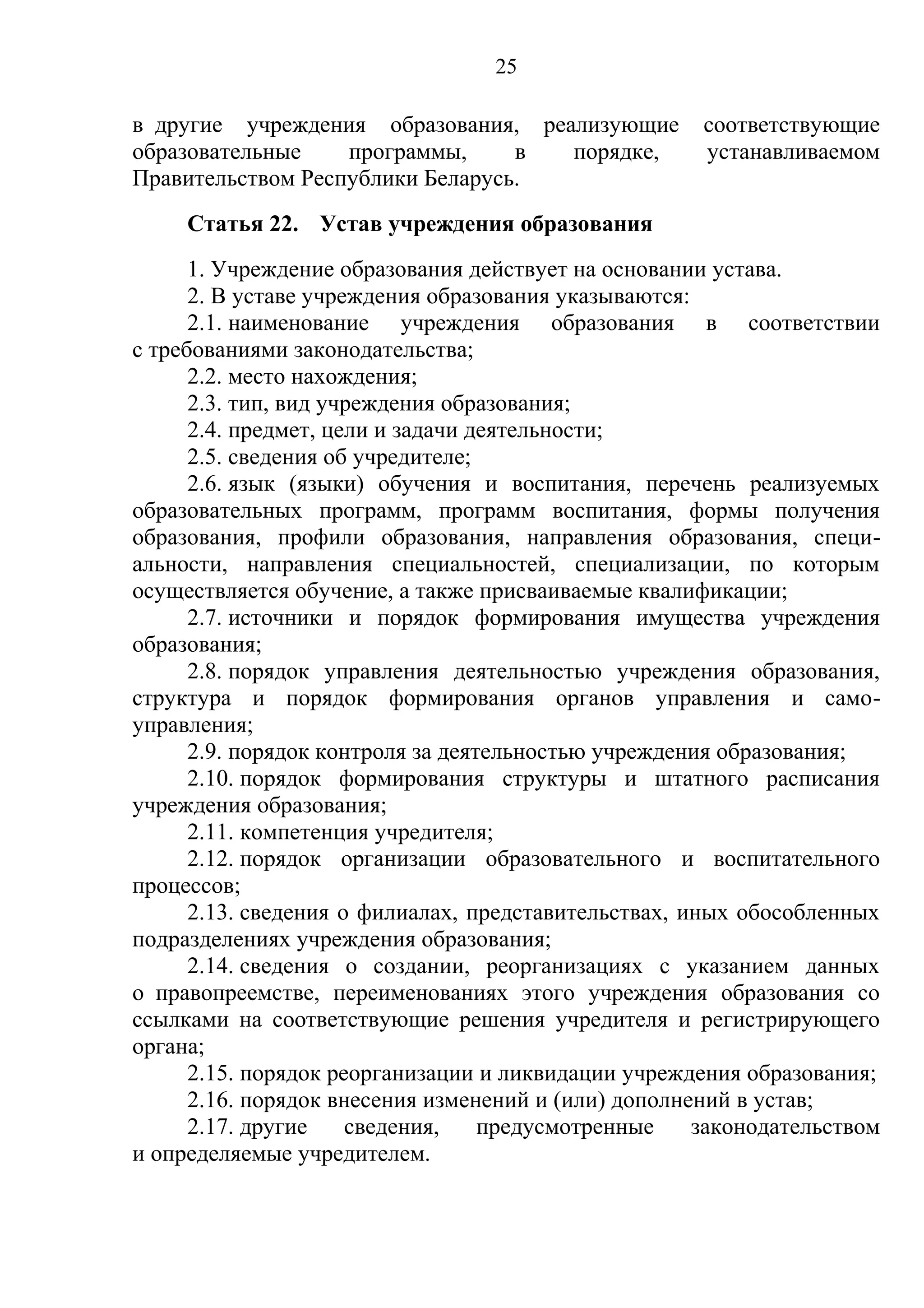 25

в другие учреждения образования, реализующие          соответствующие
образовательные    программы,     в порядке,          устанавливаемом
Правительством Республики Беларусь.
     Статья 22. Устав учреждения образования
      1. Учреждение образования действует на основании устава.
      2. В уставе учреждения образования указываются:
      2.1. наименование учреждения образования в соответствии
с требованиями законодательства;
      2.2. место нахождения;
      2.3. тип, вид учреждения образования;
      2.4. предмет, цели и задачи деятельности;
      2.5. сведения об учредителе;
      2.6. язык (языки) обучения и воспитания, перечень реализуемых
образовательных программ, программ воспитания, формы получения
образования, профили образования, направления образования, специ-
альности, направления специальностей, специализации, по которым
осуществляется обучение, а также присваиваемые квалификации;
      2.7. источники и порядок формирования имущества учреждения
образования;
      2.8. порядок управления деятельностью учреждения образования,
структура и порядок формирования органов управления и само-
управления;
      2.9. порядок контроля за деятельностью учреждения образования;
      2.10. порядок формирования структуры и штатного расписания
учреждения образования;
      2.11. компетенция учредителя;
      2.12. порядок организации образовательного и воспитательного
процессов;
      2.13. сведения о филиалах, представительствах, иных обособленных
подразделениях учреждения образования;
      2.14. сведения о создании, реорганизациях с указанием данных
о правопреемстве, переименованиях этого учреждения образования со
ссылками на соответствующие решения учредителя и регистрирующего
органа;
      2.15. порядок реорганизации и ликвидации учреждения образования;
      2.16. порядок внесения изменений и (или) дополнений в устав;
      2.17. другие    сведения,    предусмотренные    законодательством
и определяемые учредителем.
 