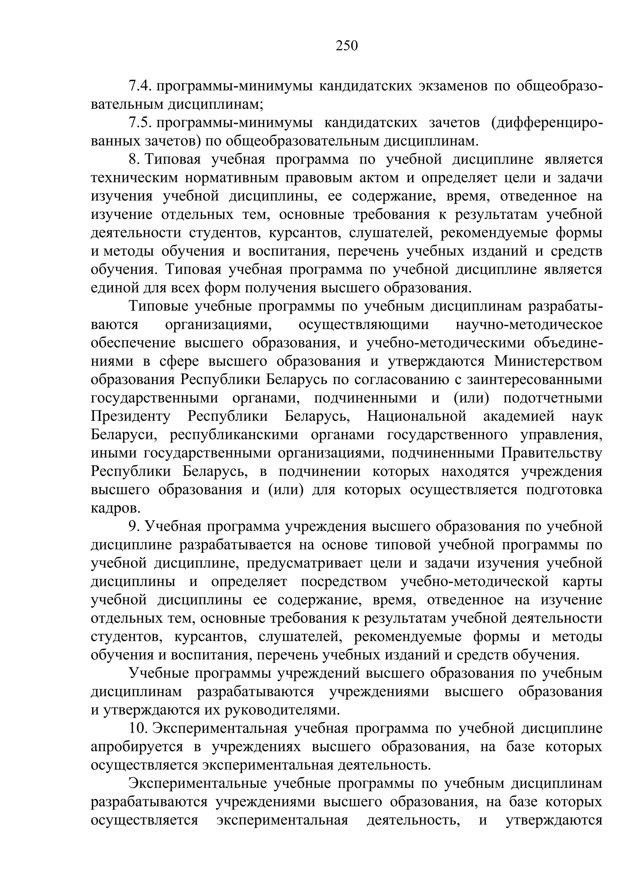 250

     7.4. программы-минимумы кандидатских экзаменов по общеобразо-
вательным дисциплинам;
     7.5. программы-минимумы кандидатских зачетов (дифференциро-
ванных зачетов) по общеобразовательным дисциплинам.
     8. Типовая учебная программа по учебной дисциплине является
техническим нормативным правовым актом и определяет цели и задачи
изучения учебной дисциплины, ее содержание, время, отведенное на
изучение отдельных тем, основные требования к результатам учебной
деятельности студентов, курсантов, слушателей, рекомендуемые формы
и методы обучения и воспитания, перечень учебных изданий и средств
обучения. Типовая учебная программа по учебной дисциплине является
единой для всех форм получения высшего образования.
     Типовые учебные программы по учебным дисциплинам разрабаты-
ваются     организациями,   осуществляющими       научно-методическое
обеспечение высшего образования, и учебно-методическими объедине-
ниями в сфере высшего образования и утверждаются Министерством
образования Республики Беларусь по согласованию с заинтересованными
государственными органами, подчиненными и (или) подотчетными
Президенту Республики Беларусь, Национальной академией наук
Беларуси, республиканскими органами государственного управления,
иными государственными организациями, подчиненными Правительству
Республики Беларусь, в подчинении которых находятся учреждения
высшего образования и (или) для которых осуществляется подготовка
кадров.
     9. Учебная программа учреждения высшего образования по учебной
дисциплине разрабатывается на основе типовой учебной программы по
учебной дисциплине, предусматривает цели и задачи изучения учебной
дисциплины и определяет посредством учебно-методической карты
учебной дисциплины ее содержание, время, отведенное на изучение
отдельных тем, основные требования к результатам учебной деятельности
студентов, курсантов, слушателей, рекомендуемые формы и методы
обучения и воспитания, перечень учебных изданий и средств обучения.
     Учебные программы учреждений высшего образования по учебным
дисциплинам разрабатываются учреждениями высшего образования
и утверждаются их руководителями.
     10. Экспериментальная учебная программа по учебной дисциплине
апробируется в учреждениях высшего образования, на базе которых
осуществляется экспериментальная деятельность.
     Экспериментальные учебные программы по учебным дисциплинам
разрабатываются учреждениями высшего образования, на базе которых
осуществляется экспериментальная деятельность, и утверждаются
 