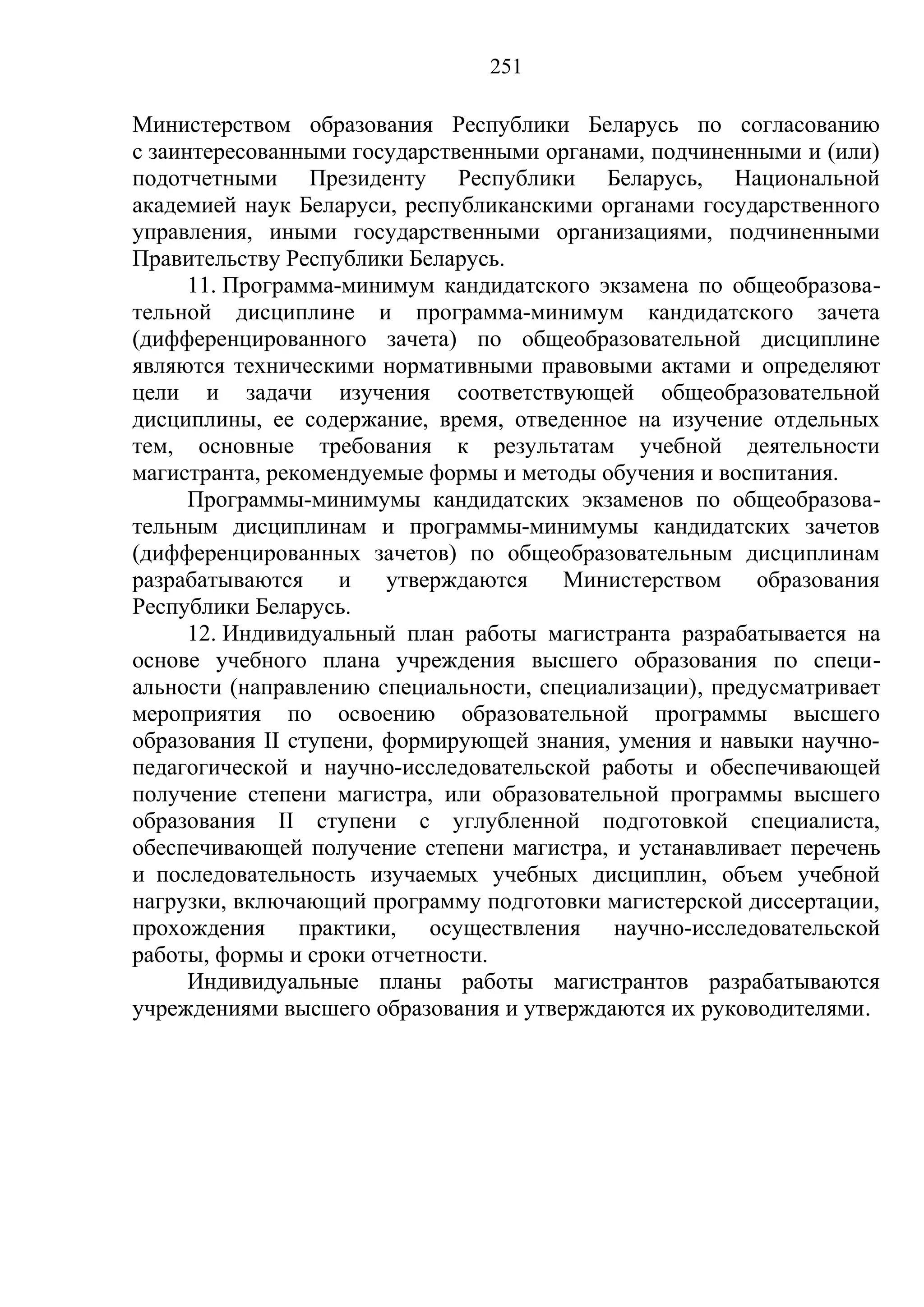 251

Министерством образования Республики Беларусь по согласованию
с заинтересованными государственными органами, подчиненными и (или)
подотчетными Президенту Республики Беларусь, Национальной
академией наук Беларуси, республиканскими органами государственного
управления, иными государственными организациями, подчиненными
Правительству Республики Беларусь.
      11. Программа-минимум кандидатского экзамена по общеобразова-
тельной дисциплине и программа-минимум кандидатского зачета
(дифференцированного зачета) по общеобразовательной дисциплине
являются техническими нормативными правовыми актами и определяют
цели и задачи изучения соответствующей общеобразовательной
дисциплины, ее содержание, время, отведенное на изучение отдельных
тем, основные требования к результатам учебной деятельности
магистранта, рекомендуемые формы и методы обучения и воспитания.
      Программы-минимумы кандидатских экзаменов по общеобразова-
тельным дисциплинам и программы-минимумы кандидатских зачетов
(дифференцированных зачетов) по общеобразовательным дисциплинам
разрабатываются     и   утверждаются   Министерством     образования
Республики Беларусь.
      12. Индивидуальный план работы магистранта разрабатывается на
основе учебного плана учреждения высшего образования по специ-
альности (направлению специальности, специализации), предусматривает
мероприятия по освоению образовательной программы высшего
образования II ступени, формирующей знания, умения и навыки научно-
педагогической и научно-исследовательской работы и обеспечивающей
получение степени магистра, или образовательной программы высшего
образования II ступени с углубленной подготовкой специалиста,
обеспечивающей получение степени магистра, и устанавливает перечень
и последовательность изучаемых учебных дисциплин, объем учебной
нагрузки, включающий программу подготовки магистерской диссертации,
прохождения практики, осуществления научно-исследовательской
работы, формы и сроки отчетности.
      Индивидуальные планы работы магистрантов разрабатываются
учреждениями высшего образования и утверждаются их руководителями.
 