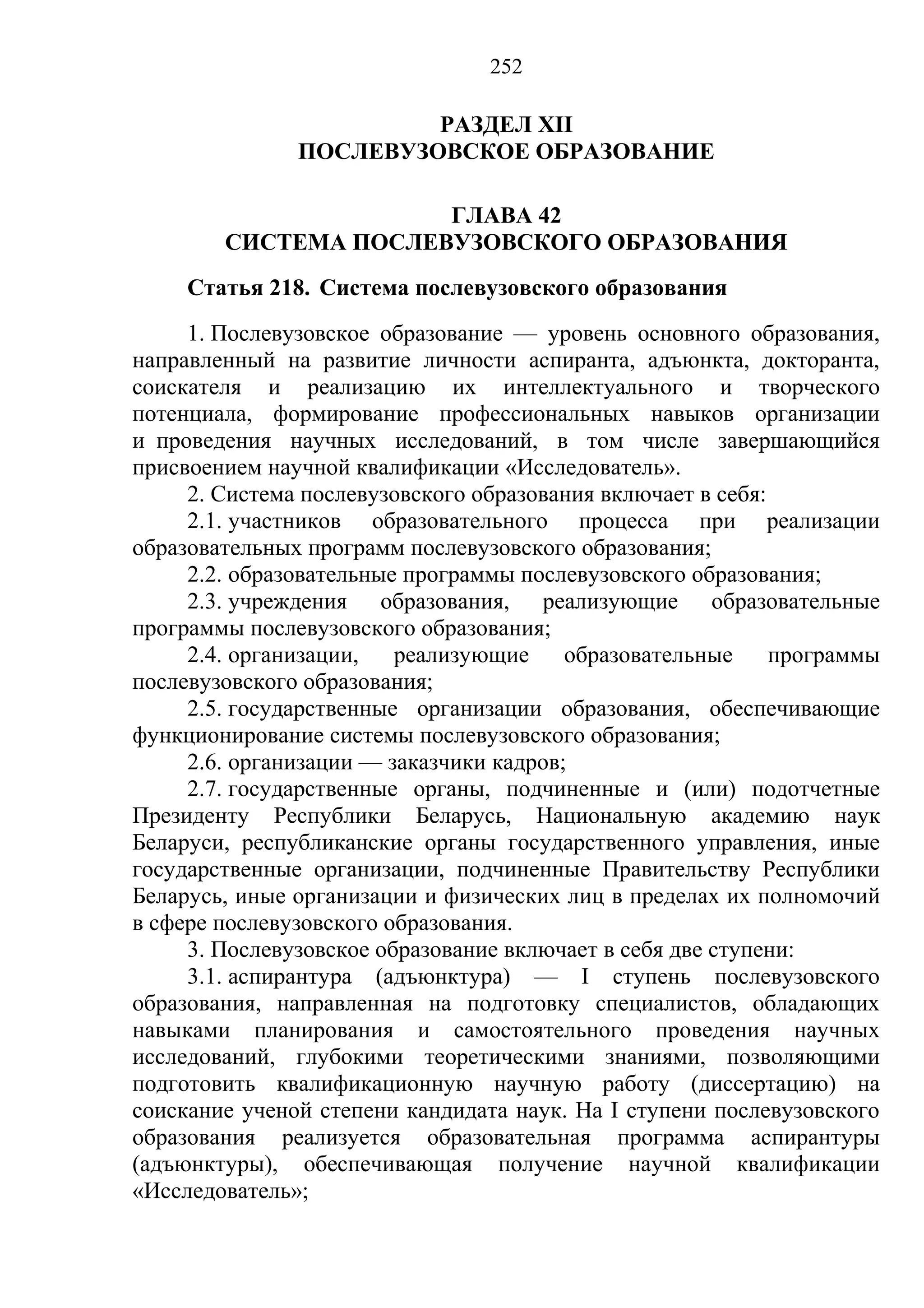 252

                        РАЗДЕЛ XII
               ПОСЛЕВУЗОВСКОЕ ОБРАЗОВАНИЕ

                      ГЛАВА 42
        СИСТЕМА ПОСЛЕВУЗОВСКОГО ОБРАЗОВАНИЯ
     Статья 218. Система послевузовского образования
     1. Послевузовское образование — уровень основного образования,
направленный на развитие личности аспиранта, адъюнкта, докторанта,
соискателя и реализацию их интеллектуального и творческого
потенциала, формирование профессиональных навыков организации
и проведения научных исследований, в том числе завершающийся
присвоением научной квалификации «Исследователь».
     2. Система послевузовского образования включает в себя:
     2.1. участников образовательного процесса при реализации
образовательных программ послевузовского образования;
     2.2. образовательные программы послевузовского образования;
     2.3. учреждения образования, реализующие образовательные
программы послевузовского образования;
     2.4. организации,   реализующие     образовательные     программы
послевузовского образования;
     2.5. государственные организации образования, обеспечивающие
функционирование системы послевузовского образования;
     2.6. организации — заказчики кадров;
     2.7. государственные органы, подчиненные и (или) подотчетные
Президенту Республики Беларусь, Национальную академию наук
Беларуси, республиканские органы государственного управления, иные
государственные организации, подчиненные Правительству Республики
Беларусь, иные организации и физических лиц в пределах их полномочий
в сфере послевузовского образования.
     3. Послевузовское образование включает в себя две ступени:
     3.1. аспирантура (адъюнктура) — I ступень послевузовского
образования, направленная на подготовку специалистов, обладающих
навыками планирования и самостоятельного проведения научных
исследований, глубокими теоретическими знаниями, позволяющими
подготовить квалификационную научную работу (диссертацию) на
соискание ученой степени кандидата наук. На I ступени послевузовского
образования реализуется образовательная программа аспирантуры
(адъюнктуры), обеспечивающая получение научной квалификации
«Исследователь»;
 