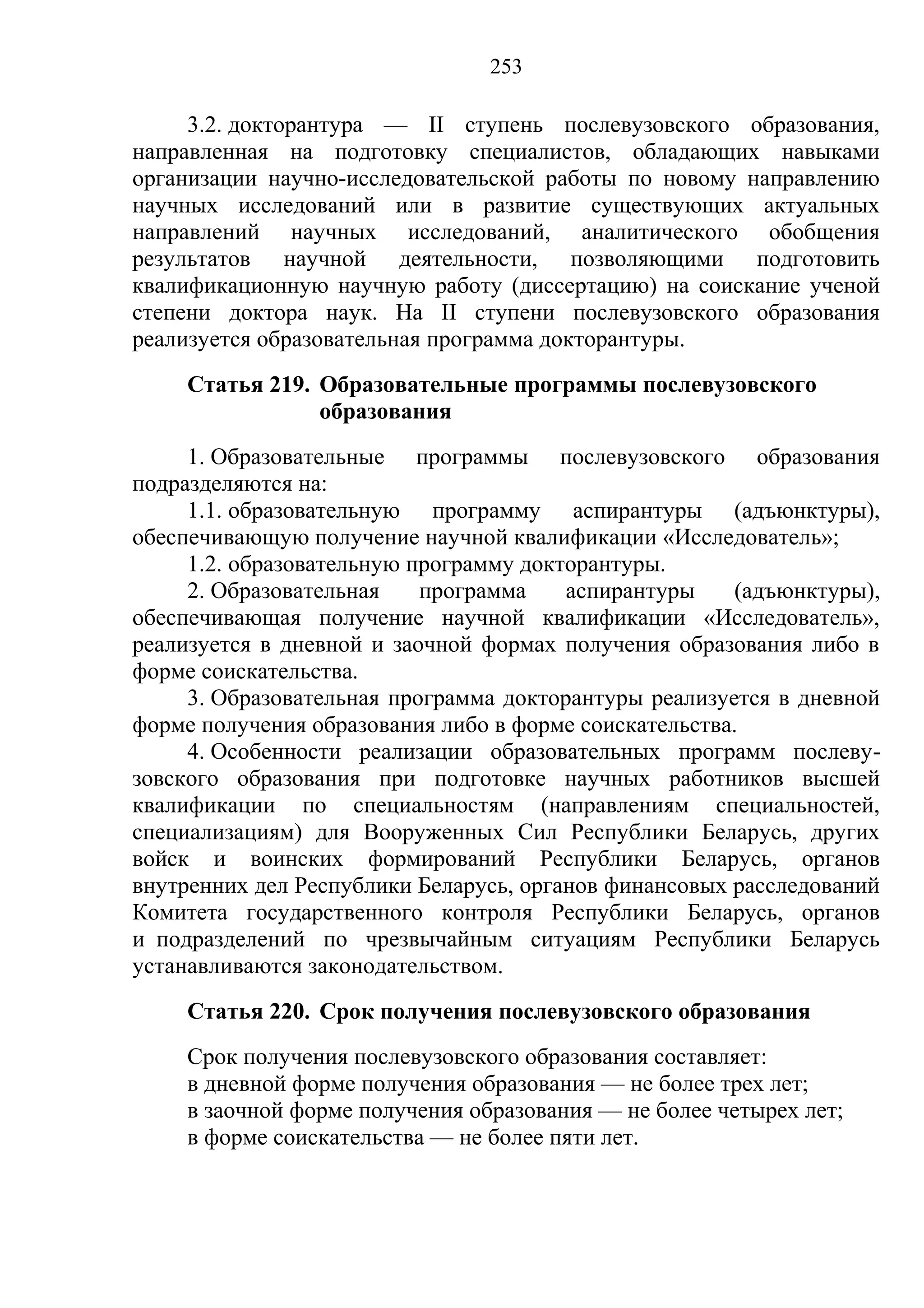 253

     3.2. докторантура — II ступень послевузовского образования,
направленная на подготовку специалистов, обладающих навыками
организации научно-исследовательской работы по новому направлению
научных исследований или в развитие существующих актуальных
направлений научных исследований, аналитического обобщения
результатов научной деятельности, позволяющими подготовить
квалификационную научную работу (диссертацию) на соискание ученой
степени доктора наук. На II ступени послевузовского образования
реализуется образовательная программа докторантуры.
    Статья 219. Образовательные программы послевузовского
                образования
     1. Образовательные программы послевузовского образования
подразделяются на:
     1.1. образовательную программу аспирантуры (адъюнктуры),
обеспечивающую получение научной квалификации «Исследователь»;
     1.2. образовательную программу докторантуры.
     2. Образовательная    программа    аспирантуры    (адъюнктуры),
обеспечивающая получение научной квалификации «Исследователь»,
реализуется в дневной и заочной формах получения образования либо в
форме соискательства.
     3. Образовательная программа докторантуры реализуется в дневной
форме получения образования либо в форме соискательства.
     4. Особенности реализации образовательных программ послеву-
зовского образования при подготовке научных работников высшей
квалификации по специальностям (направлениям специальностей,
специализациям) для Вооруженных Сил Республики Беларусь, других
войск и воинских формирований Республики Беларусь, органов
внутренних дел Республики Беларусь, органов финансовых расследований
Комитета государственного контроля Республики Беларусь, органов
и подразделений по чрезвычайным ситуациям Республики Беларусь
устанавливаются законодательством.
    Статья 220. Срок получения послевузовского образования
    Срок получения послевузовского образования составляет:
    в дневной форме получения образования — не более трех лет;
    в заочной форме получения образования — не более четырех лет;
    в форме соискательства — не более пяти лет.
 