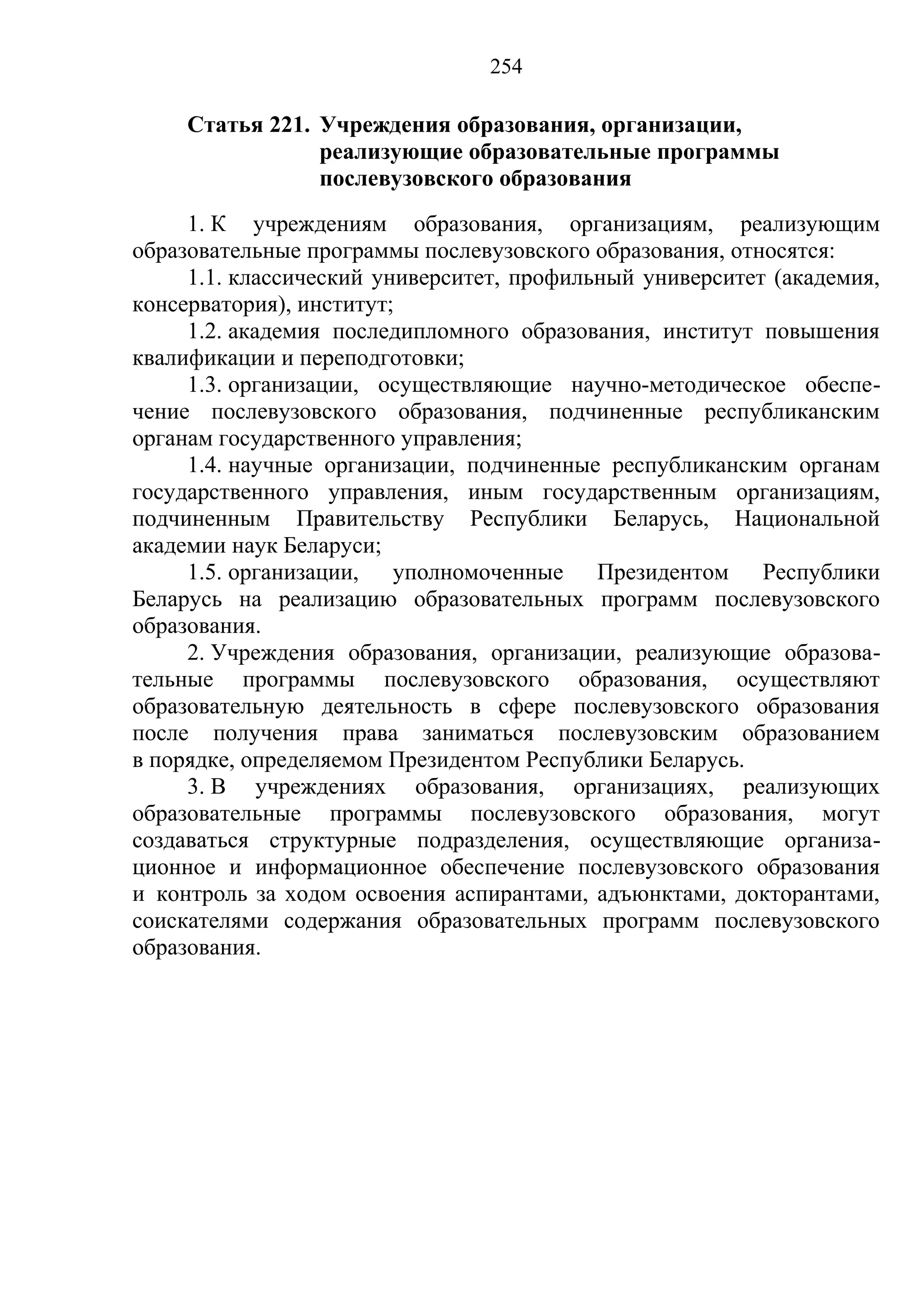 254

     Статья 221. Учреждения образования, организации,
                 реализующие образовательные программы
                 послевузовского образования
     1. К учреждениям образования, организациям, реализующим
образовательные программы послевузовского образования, относятся:
     1.1. классический университет, профильный университет (академия,
консерватория), институт;
     1.2. академия последипломного образования, институт повышения
квалификации и переподготовки;
     1.3. организации, осуществляющие научно-методическое обеспе-
чение послевузовского образования, подчиненные республиканским
органам государственного управления;
     1.4. научные организации, подчиненные республиканским органам
государственного управления, иным государственным организациям,
подчиненным Правительству Республики Беларусь, Национальной
академии наук Беларуси;
     1.5. организации, уполномоченные Президентом Республики
Беларусь на реализацию образовательных программ послевузовского
образования.
     2. Учреждения образования, организации, реализующие образова-
тельные программы послевузовского образования, осуществляют
образовательную деятельность в сфере послевузовского образования
после получения права заниматься послевузовским образованием
в порядке, определяемом Президентом Республики Беларусь.
     3. В учреждениях образования, организациях, реализующих
образовательные программы послевузовского образования, могут
создаваться структурные подразделения, осуществляющие организа-
ционное и информационное обеспечение послевузовского образования
и контроль за ходом освоения аспирантами, адъюнктами, докторантами,
соискателями содержания образовательных программ послевузовского
образования.
 