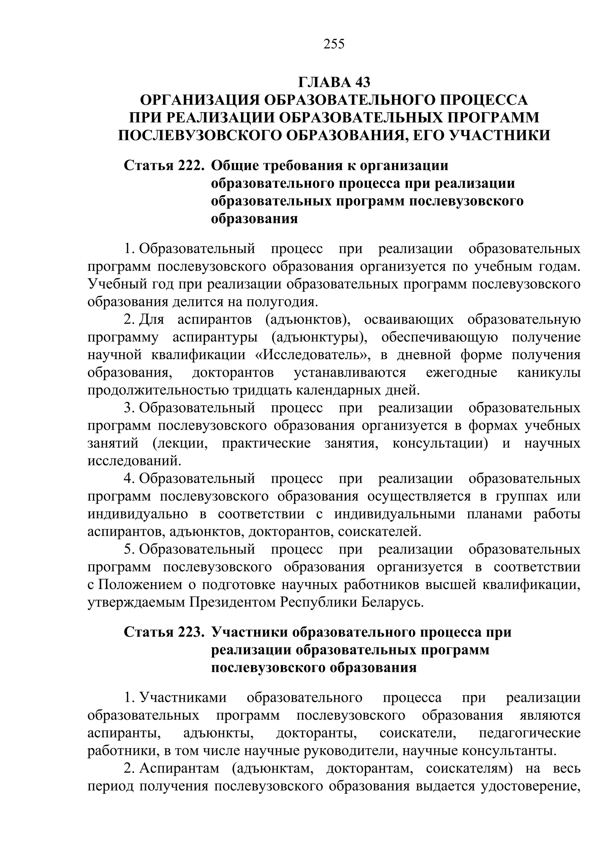 255

                      ГЛАВА 43
      ОРГАНИЗАЦИЯ ОБРАЗОВАТЕЛЬНОГО ПРОЦЕССА
     ПРИ РЕАЛИЗАЦИИ ОБРАЗОВАТЕЛЬНЫХ ПРОГРАММ
    ПОСЛЕВУЗОВСКОГО ОБРАЗОВАНИЯ, ЕГО УЧАСТНИКИ
     Статья 222. Общие требования к организации
                 образовательного процесса при реализации
                 образовательных программ послевузовского
                 образования
     1. Образовательный процесс при реализации образовательных
программ послевузовского образования организуется по учебным годам.
Учебный год при реализации образовательных программ послевузовского
образования делится на полугодия.
     2. Для аспирантов (адъюнктов), осваивающих образовательную
программу аспирантуры (адъюнктуры), обеспечивающую получение
научной квалификации «Исследователь», в дневной форме получения
образования, докторантов устанавливаются ежегодные каникулы
продолжительностью тридцать календарных дней.
     3. Образовательный процесс при реализации образовательных
программ послевузовского образования организуется в формах учебных
занятий (лекции, практические занятия, консультации) и научных
исследований.
     4. Образовательный процесс при реализации образовательных
программ послевузовского образования осуществляется в группах или
индивидуально в соответствии с индивидуальными планами работы
аспирантов, адъюнктов, докторантов, соискателей.
     5. Образовательный процесс при реализации образовательных
программ послевузовского образования организуется в соответствии
с Положением о подготовке научных работников высшей квалификации,
утверждаемым Президентом Республики Беларусь.
     Статья 223. Участники образовательного процесса при
                 реализации образовательных программ
                 послевузовского образования
     1. Участниками образовательного процесса при реализации
образовательных программ послевузовского образования являются
аспиранты, адъюнкты, докторанты, соискатели, педагогические
работники, в том числе научные руководители, научные консультанты.
     2. Аспирантам (адъюнктам, докторантам, соискателям) на весь
период получения послевузовского образования выдается удостоверение,
 