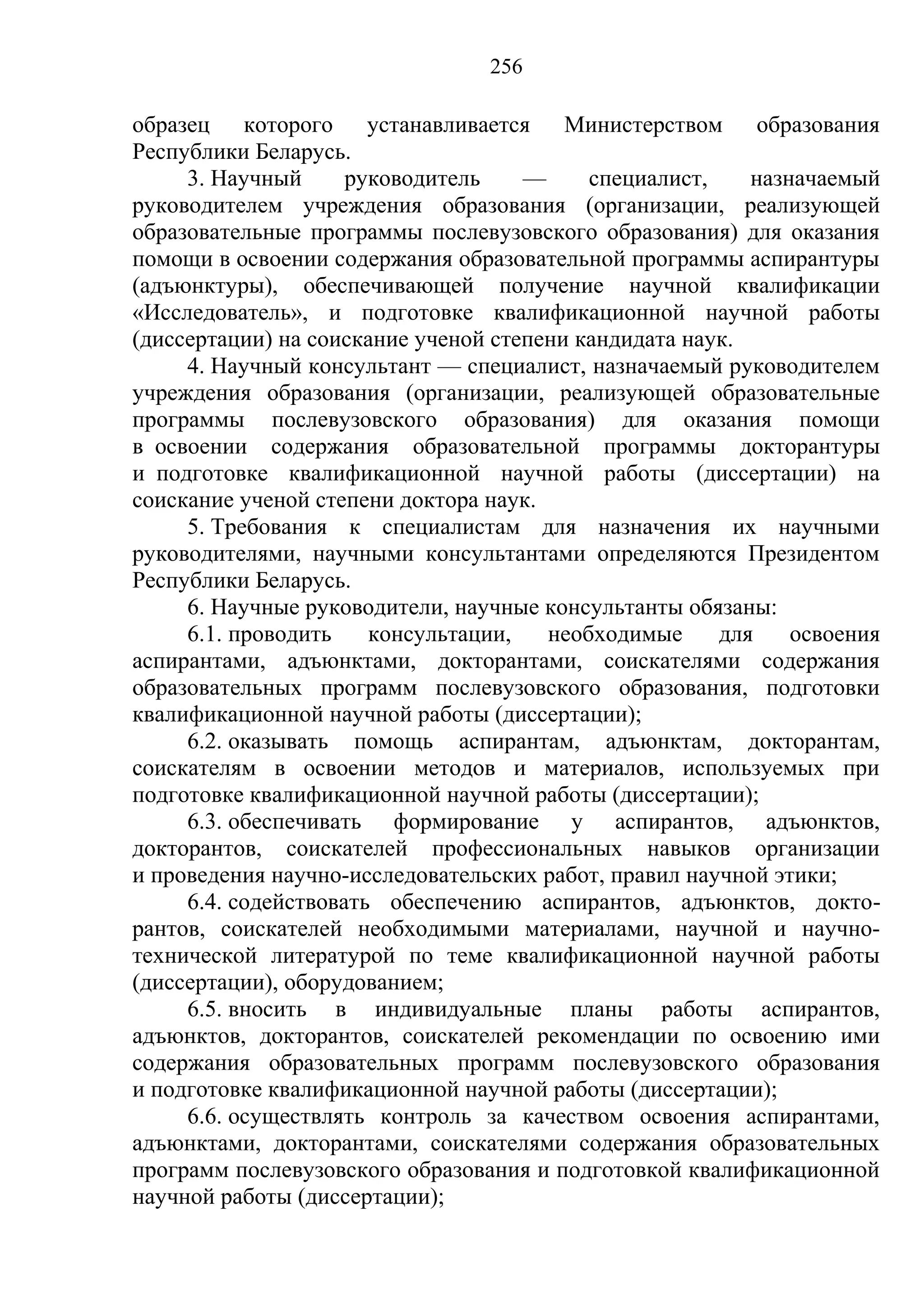 256

образец которого устанавливается Министерством образования
Республики Беларусь.
     3. Научный      руководитель    —     специалист,    назначаемый
руководителем учреждения образования (организации, реализующей
образовательные программы послевузовского образования) для оказания
помощи в освоении содержания образовательной программы аспирантуры
(адъюнктуры), обеспечивающей получение научной