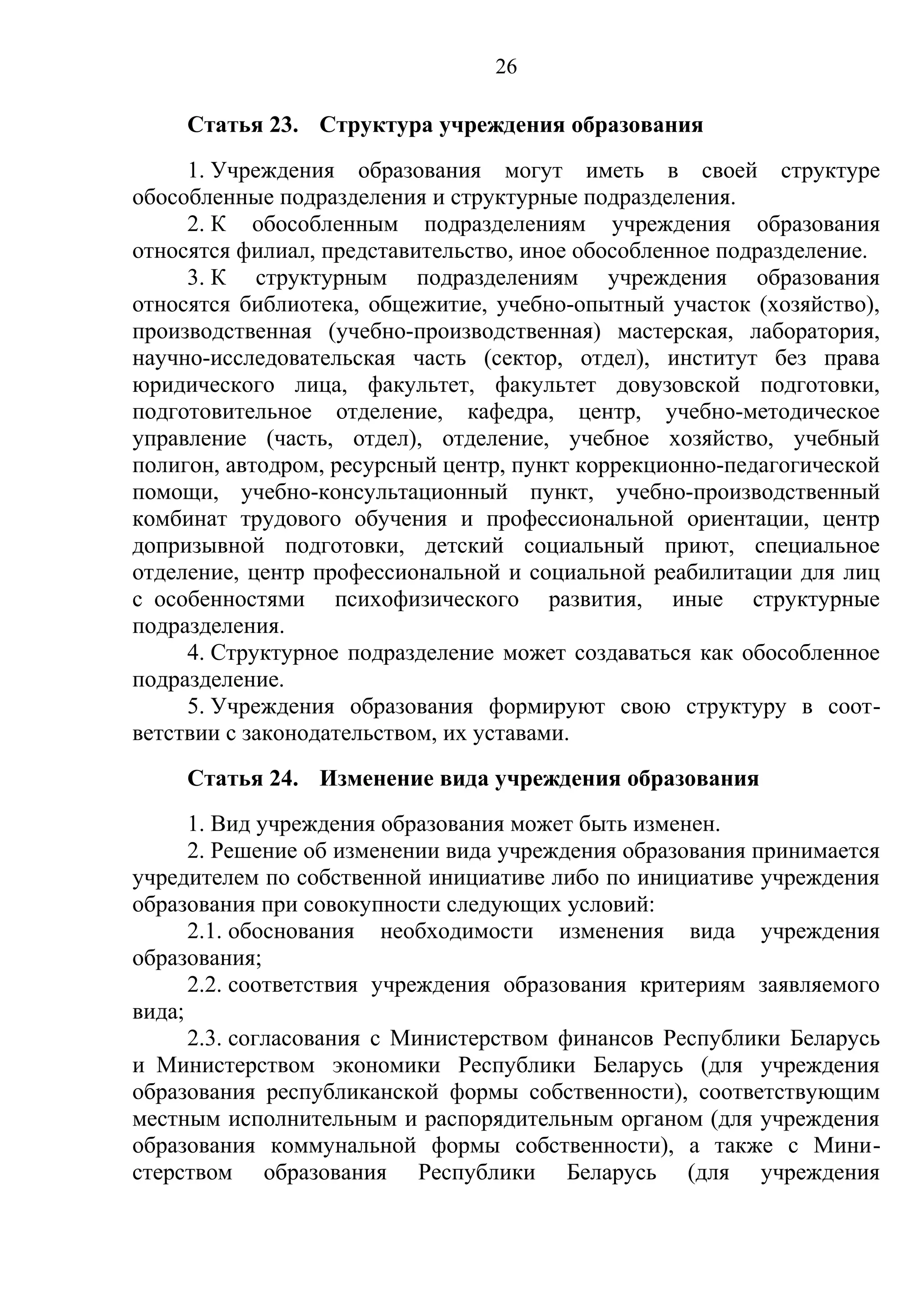 26

     Статья 23. Структура учреждения образования
     1. Учреждения образования могут иметь в своей структуре
обособленные подразделения и структурные подразделения.
     2. К обособленным подразделениям учреждения образования
относятся филиал, представительство, иное обособленное подразделение.
     3. К структурным подразделениям учреждения образования
относятся библиотека, общежитие, учебно-опытный участок (хозяйство),
производственная (учебно-производственная) мастерская, лаборатория,
научно-исследовательская часть (сектор, отдел), институт без права
юридического лица, факультет, факультет довузовской подготовки,
подготовительное отделение, кафедра, центр, учебно-методическое
управление (часть, отдел), отделение, учебное хозяйство, учебный
полигон, автодром, ресурсный центр, пункт коррекционно-педагогической
помощи, учебно-консультационный пункт, учебно-производственный
комбинат трудового обучения и профессиональной ориентации, центр
допризывной подготовки, детский социальный приют, специальное
отделение, центр профессиональной и социальной реабилитации для лиц
с особенностями психофизического развития, иные структурные
подразделения.
     4. Структурное подразделение может создаваться как обособленное
подразделение.
     5. Учреждения образования формируют свою структуру в соот-
ветствии с законодательством, их уставами.
     Статья 24. Изменение вида учреждения образования
      1. Вид учреждения образования может быть изменен.
      2. Решение об изменении вида учреждения образования принимается
учредителем по собственной инициативе либо по инициативе учреждения
образования при совокупности следующих условий:
      2.1. обоснования необходимости изменения вида учреждения
образования;
      2.2. соответствия учреждения образования критериям заявляемого
вида;
      2.3. согласования с Министерством финансов Республики Беларусь
и Министерством экономики Республики Беларусь (для учреждения
образования республиканской формы собственности), соответствующим
местным исполнительным и распорядительным органом (для учреждения
образования коммунальной формы собственности), а также с Мини-
стерством образования Республики Беларусь (для учреждения
 