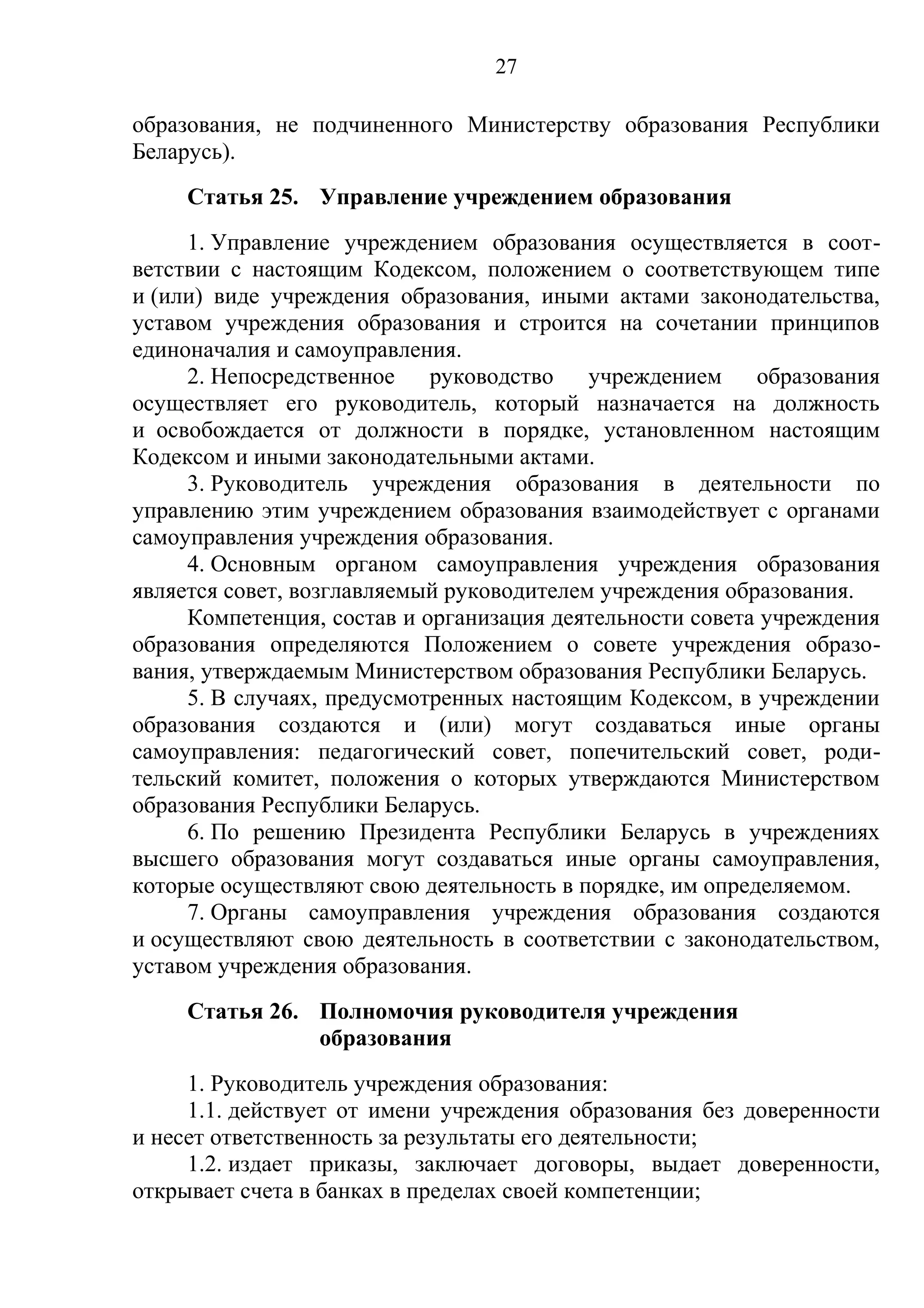 27

образования, не подчиненного Министерству образования Республики
Беларусь).
     Статья 25. Управление учреждением образования
     1. Управление учреждением образования осуществляется в соот-
ветствии с настоящим Кодексом, положением о соответствующем типе
и (или) виде учреждения образования, иными актами законодательства,
уставом учреждения образования и строится на сочетании принципов
единоначалия и самоуправления.
     2. Непосредственное    руководство учреждением образования
осуществляет его руководитель, который назначается на должность
и освобождается от должности в порядке, установленном настоящим
Кодексом и иными законодательными актами.
     3. Руководитель учреждения образования в деятельности по
управлению этим учреждением образования взаимодействует с органами
самоуправления учреждения образования.
     4. Основным органом самоуправления учреждения образования
является совет, возглавляемый руководителем учреждения образования.
     Компетенция, состав и организация деятельности совета учреждения
образования определяются Положением о совете учреждения образо-
вания, утверждаемым Министерством образования Республики Беларусь.
     5. В случаях, предусмотренных настоящим Кодексом, в учреждении
образования создаются и (или) могут создаваться иные органы
самоуправления: педагогический совет, попечительский совет, роди-
тельский комитет, положения о которых утверждаются Министерством
образования Республики Беларусь.
     6. По решению Президента Республики Беларусь в учреждениях
высшего образования могут создаваться иные органы самоуправления,
которые осуществляют свою деятельность в порядке, им определяемом.
     7. Органы самоуправления учреждения образования создаются
и осуществляют свою деятельность в соответствии с законодательством,
уставом учреждения образования.
     Статья 26. Полномочия руководителя учреждения
                образования
     1. Руководитель учреждения образования:
     1.1. действует от имени учреждения образования без доверенности
и несет ответственность за результаты его деятельности;
     1.2. издает приказы, заключает договоры, выдает доверенности,
открывает счета в банках в пределах своей компетенции;
 