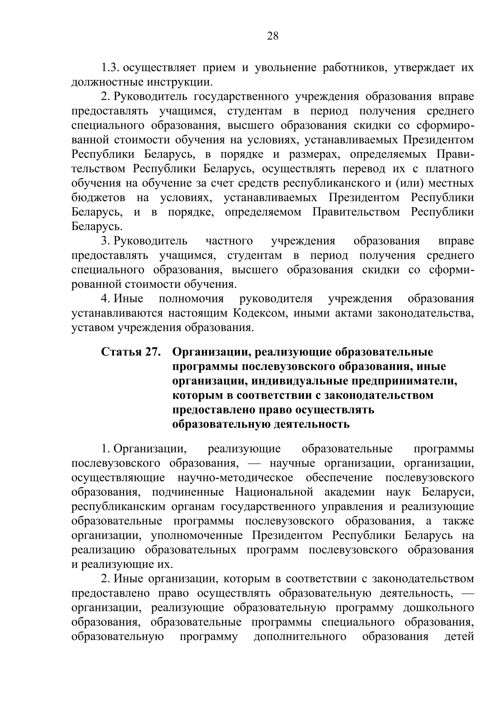 28

     1.3. осуществляет прием и увольнение работников, утверждает их
должностные инструкции.
     2. Руководитель государственного учреждения образования вправе
предоставлять учащимся, студентам в период получения среднего
специального образования, высшего образования скидки со сформиро-
ванной стоимости обучения на условиях, устанавливаемых Президентом
Республики Беларусь, в порядке и размерах, определяемых Прави-
тельством Республики Беларусь, осуществлять перевод их с платного
обучения на обучение за счет средств республиканского и (или) местных
бюджетов на условиях, устанавливаемых Президентом Республики
Беларусь, и в порядке, определяемом Правительством Республики
Беларусь.
     3. Руководитель частного учреждения образования вправе
предоставлять учащимся, студентам в период получения среднего
специального образования, высшего образования скидки со сформи-
рованной стоимости обучения.
     4. Иные полномочия руководителя учреждения образования
устанавливаются настоящим Кодексом, иными актами законодательства,
уставом учреждения образования.
     Статья 27. Организации, реализующие образовательные
                программы послевузовского образования, иные
                организации, индивидуальные предприниматели,
                которым в соответствии с законодательством
                предоставлено право осуществлять
                образовательную деятельность
     1. Организации,   реализующие     образовательные    программы
послевузовского образования, — научные организации, организации,
осуществляющие научно-методическое обеспечение послевузовского
образования, подчиненные Национальной академии наук Беларуси,
республиканским органам государственного управления и реализующие
образовательные программы послевузовского образования, а также
организации, уполномоченные Президентом Республики Беларусь на
реализацию образовательных программ послевузовского образования
и реализующие их.
     2. Иные организации, которым в соответствии с законодательством
предоставлено право осуществлять образовательную деятельность, —
организации, реализующие образовательную программу дошкольного
образования, образовательные программы специального образования,
образовательную программу дополнительного образования детей
 