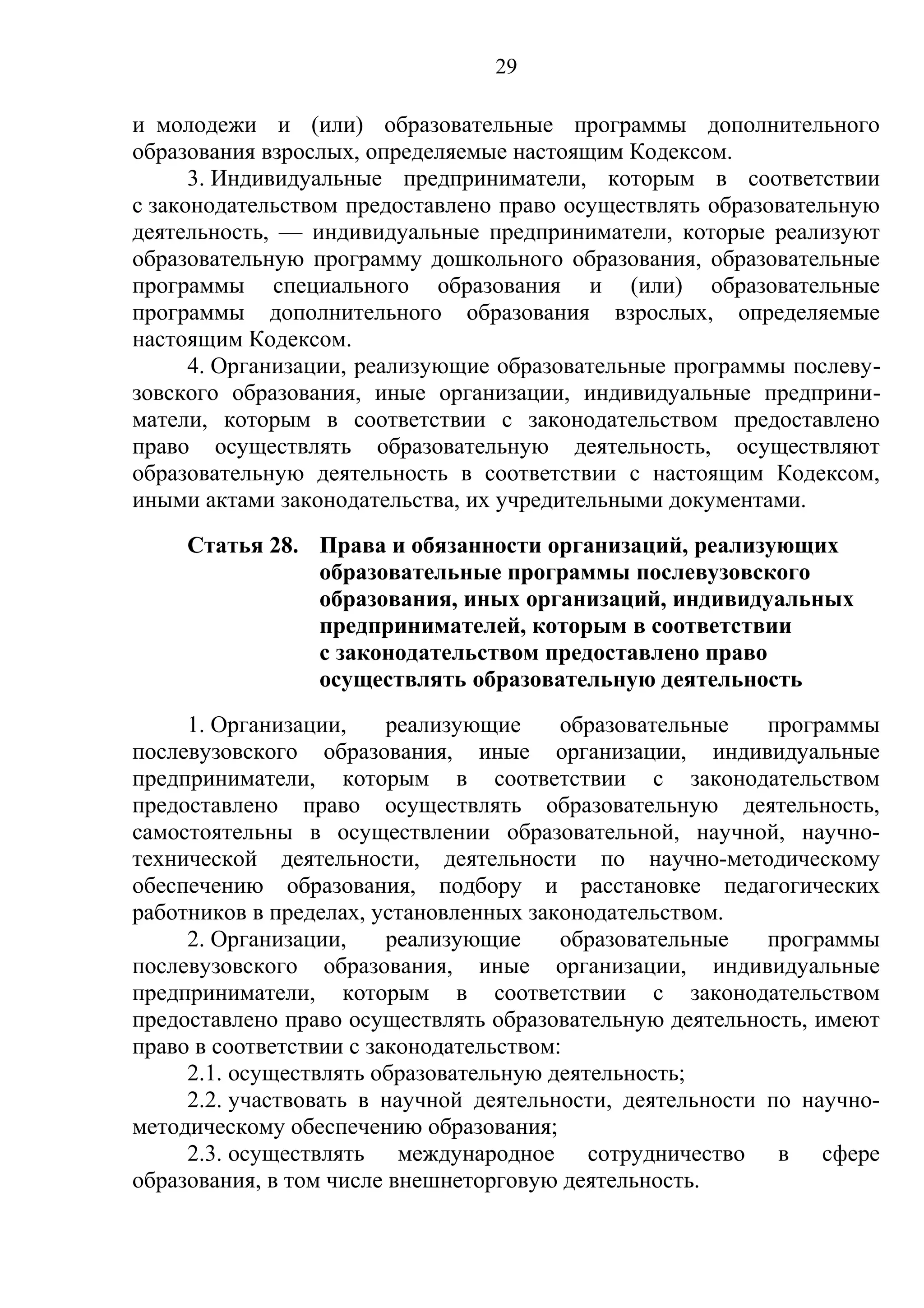 29

и молодежи и (или) образовательные программы дополнительного
образования взрослых, определяемые настоящим Кодексом.
      3. Индивидуальные предприниматели, которым в соответствии
с законодательством предоставлено право осуществлять образовательную
деятельность, — индивидуальные предприниматели, которые реализуют
образовательную программу дошкольного образования, образовательные
программы специального образования и (или) образовательные
программы дополнительного образования взрослых, определяемые
настоящим Кодексом.
      4. Организации, реализующие образовательные программы послеву-
зовского образования, иные организации, индивидуальные предприни-
матели, которым в соответствии с законодательством предоставлено
право осуществлять образовательную деятельность, осуществляют
образовательную деятельность в соответствии с настоящим Кодексом,
иными актами законодательства, их учредительными документами.
     Статья 28. Права и обязанности организаций, реализующих
                образовательные программы послевузовского
                образования, иных организаций, индивидуальных
                предпринимателей, которым в соответствии
                с законодательством предоставлено право
                осуществлять образовательную деятельность
     1. Организации,     реализующие     образовательные   программы
послевузовского образования, иные организации, индивидуальные
предприниматели, которым в соответствии с законодательством
предоставлено право осуществлять образовательную деятельность,
самостоятельны в осуществлении образовательной, научной, научно-
технической деятельности, деятельности по научно-методическому
обеспечению образования, подбору и расстановке педагогических
работников в пределах, установленных законодательством.
     2. Организации,     реализующие     образовательные   программы
послевузовского образования, иные организации, индивидуальные
предприниматели, которым в соответствии с законодательством
предоставлено право осуществлять образовательную деятельность, имеют
право в соответствии с законодательством:
     2.1. осуществлять образовательную деятельность;
     2.2. участвовать в научной деятельности, деятельности по научно-
методическому обеспечению образования;
     2.3. осуществлять международное сотрудничество в сфере
образования, в том числе внешнеторговую деятельность.
 