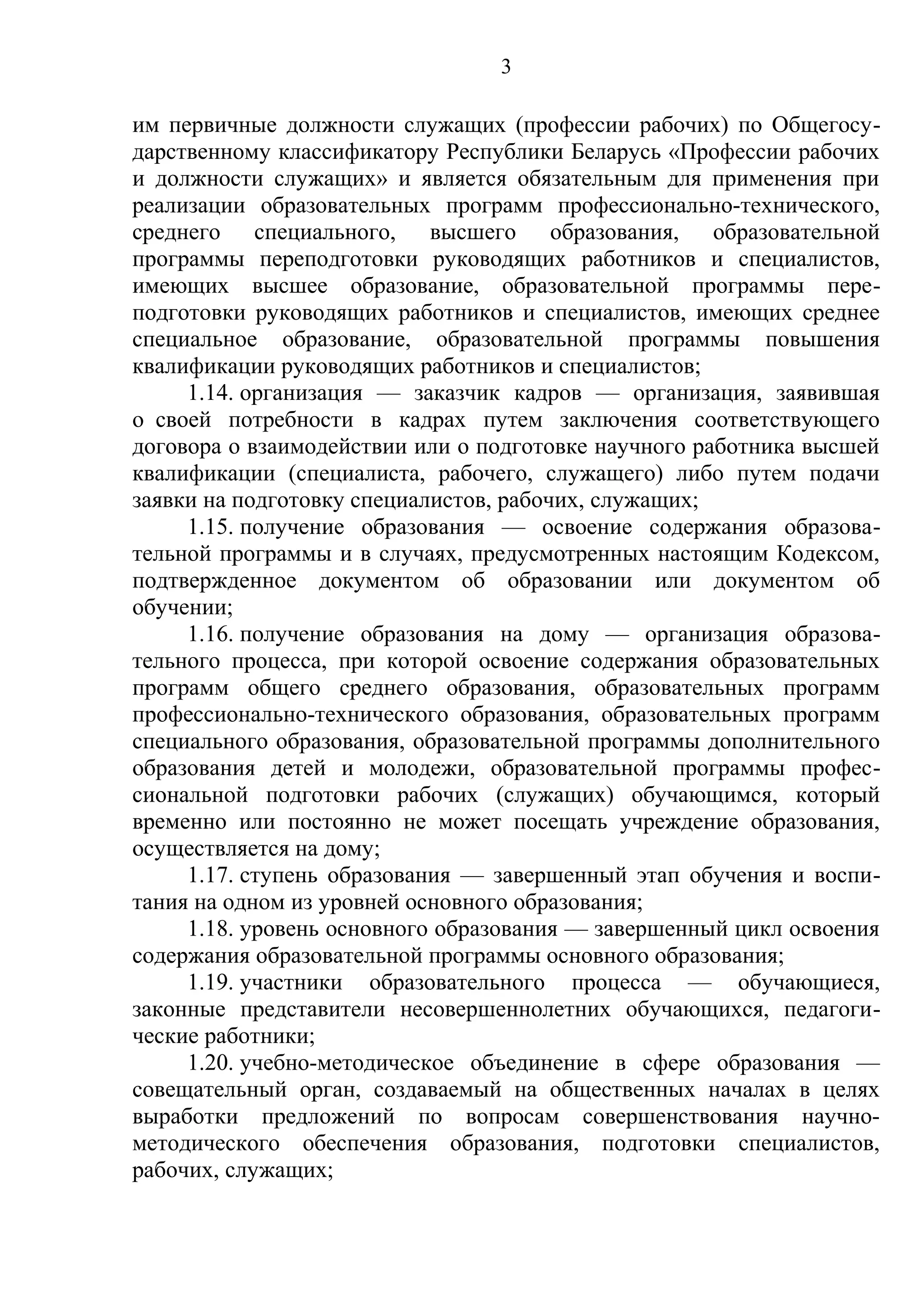 3

им первичные должности служащих (профессии рабочих) по Общегосу-
дарственному классификатору Республики Беларусь «Профессии рабочих
и должности служащих» и является обязательным для применения при
реализации образовательных программ профессионально-технического,
среднего специального, высшего образования, образовательной
программы переподготовки руководящих работников и специалистов,
имеющих высшее образование, образовательной программы пере-
подготовки руководящих работников и специалистов, имеющих среднее
специальное образование, образовательной программы повышения
квалификации руководящих работников и специалистов;
     1.14. организация — заказчик кадров — организация, заявившая
о своей потребности в кадрах путем заключения соответствующего
договора о взаимодействии или о подготовке научного работника высшей
квалификации (специалиста, рабочего, служащего) либо путем подачи
заявки на подготовку специалистов, рабочих, служащих;
     1.15. получение образования — освоение содержания образова-
тельной программы и в случаях, предусмотренных настоящим Кодексом,
подтвержденное документом об образовании или документом об
обучении;
     1.16. получение образования на дому — организация образова-
тельного процесса, при которой освоение содержания образовательных
программ общего среднего образования, образовательных программ
профессионально-технического образования, образовательных программ
специального образования, образовательной программы дополнительного
образования детей и молодежи, образовательной программы профес-
сиональной подготовки рабочих (служащих) обучающимся, который
временно или постоянно не может посещать учреждение образования,
осуществляется на дому;
     1.17. ступень образования — завершенный этап обучения и воспи-
тания на одном из уровней основного образования;
     1.18. уровень основного образования — завершенный цикл освоения
содержания образовательной программы основного образования;
     1.19. участники образовательного процесса — обучающиеся,
законные представители несовершеннолетних обучающихся, педагоги-
ческие работники;
     1.20. учебно-методическое объединение в сфере образования —
совещательный орган, создаваемый на общественных началах в целях
выработки предложений по вопросам совершенствования научно-
методического обеспечения образования, подготовки специалистов,
рабочих, служащих;
 