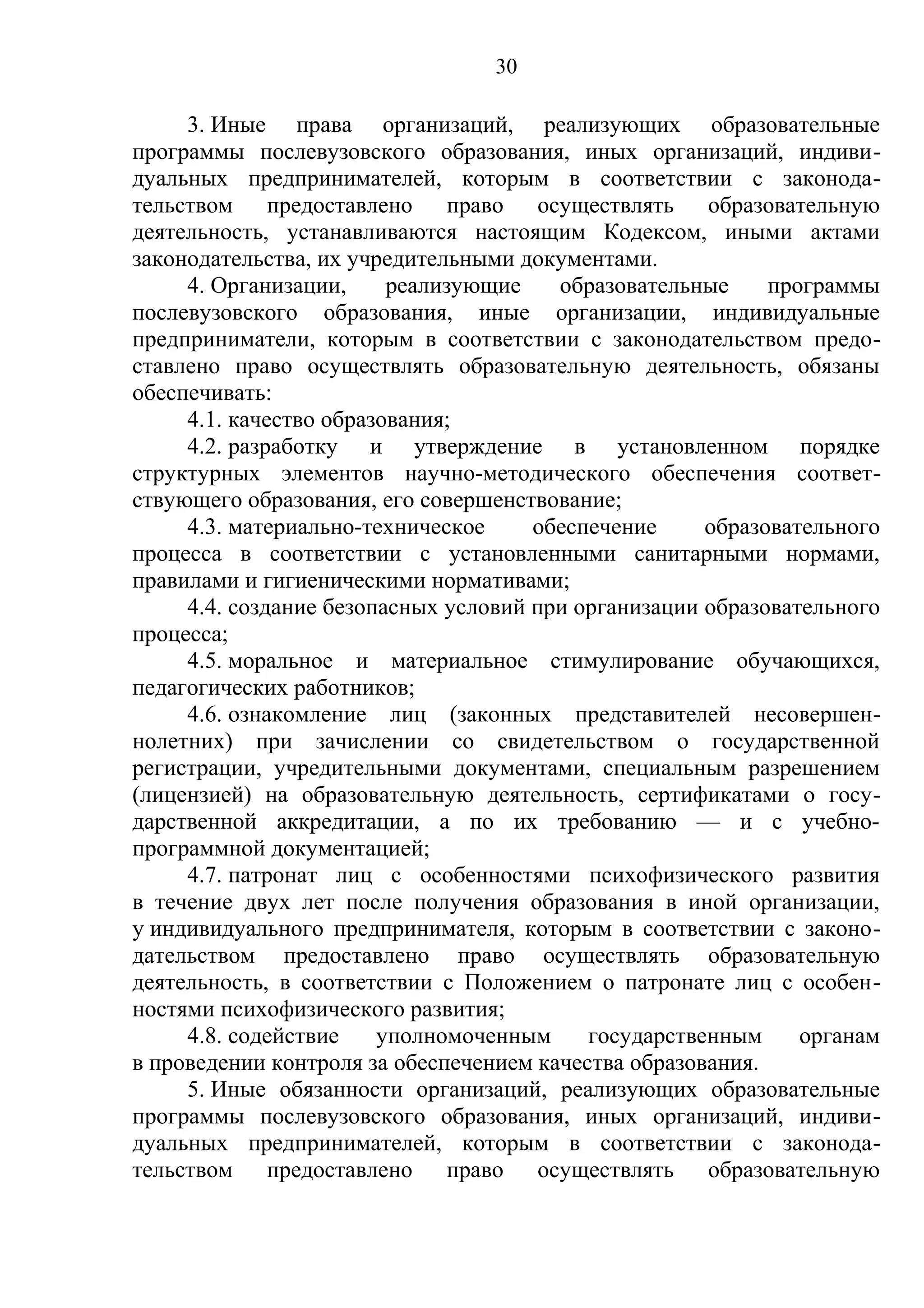 30

     3. Иные права организаций, реализующих образовательные
программы послевузовского образования, иных организаций, индиви-
дуальных предпринимателей, которым в соответствии с законода-
тельством предоставлено право осуществлять образовательную
деятельность, устанавливаются настоящим Кодексом, иными актами
законодательства, их учредительными документами.
     4. Организации,     реализующие    образовательные     программы
послевузовского образования, иные организации, индивидуальные
предприниматели, которым в соответствии с законодательством предо-
ставлено право осуществлять образовательную деятельность, обязаны
обеспечивать:
     4.1. качество образования;
     4.2. разработку и утверждение в установленном порядке
структурных элементов научно-методического обеспечения соответ-
ствующего образования, его совершенствование;
     4.3. материально-техническое     обеспечение     образовательного
процесса в соответствии с установленными санитарными нормами,
правилами и гигиеническими нормативами;
     4.4. создание безопасных условий при организации образовательного
процесса;
     4.5. моральное и материальное стимулирование обучающихся,
педагогических работников;
     4.6. ознакомление лиц (законных представителей несовершен-
нолетних) при зачислении со свидетельством о государственной
регистрации, учредительными документами, специальным разрешением
(лицензией) на образовательную деятельность, сертификатами о госу-
дарственной аккредитации, а по их требованию — и с учебно-
программной документацией;
     4.7. патронат лиц с особенностями психофизического развития
в течение двух лет после получения образования в иной организации,
у индивидуального предпринимателя, которым в соответствии с законо-
дательством предоставлено право осуществлять образовательную
деятельность, в соответствии с Положением о патронате лиц с особен-
ностями психофизического развития;
     4.8. содействие    уполномоченным     государственным     органам
в проведении контроля за обеспечением качества образования.
     5. Иные обязанности организаций, реализующих образовательные
программы послевузовского образования, иных организаций, индиви-
дуальных предпринимателей, которым в соответствии с законода-
тельством предоставлено право осуществлять образовательную
 