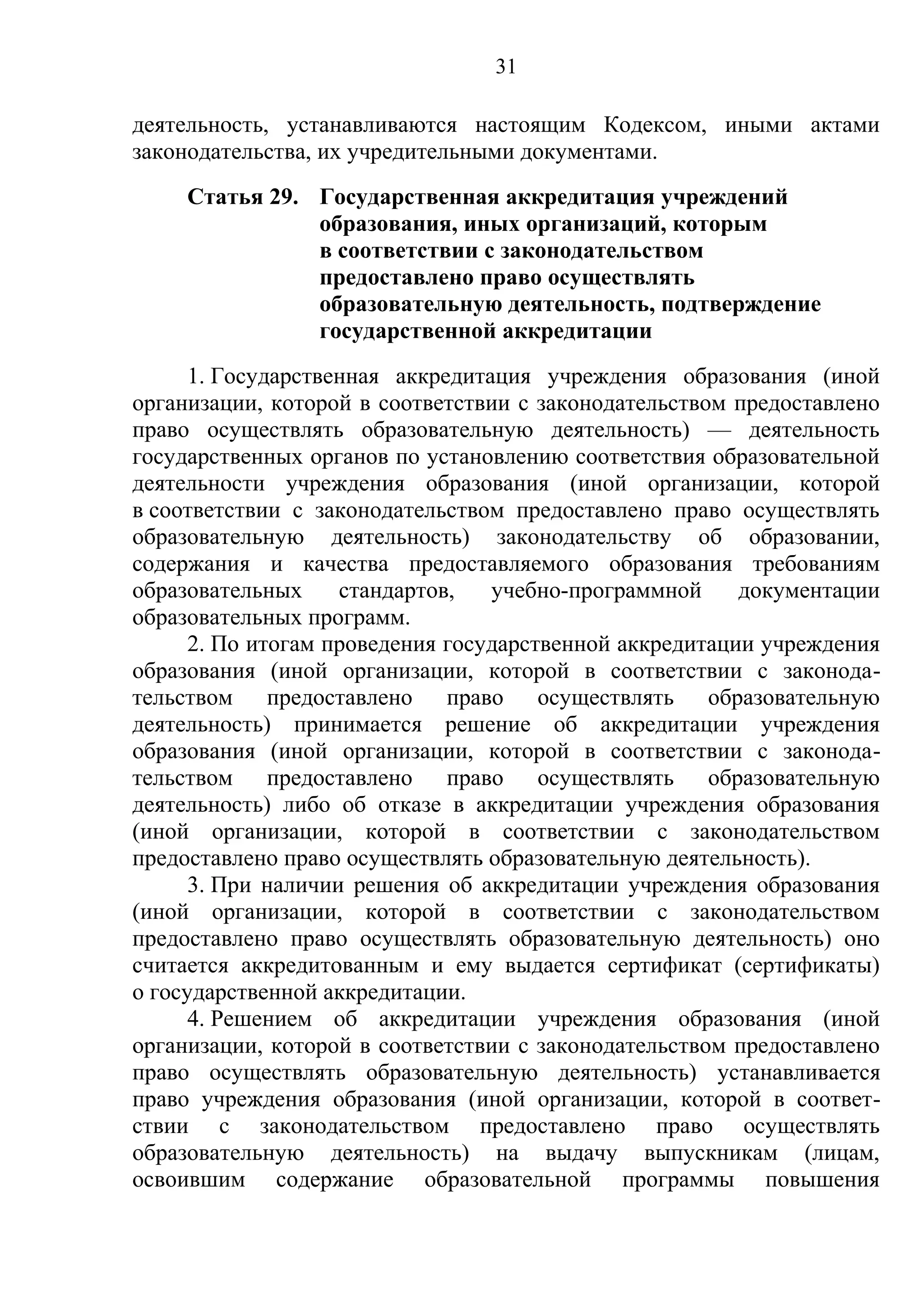 31

деятельность, устанавливаются настоящим Кодексом, иными актами
законодательства, их учредительными документами.
     Статья 29. Государственная аккредитация учреждений
                образования, иных организаций, которым
                в соответствии с законодательством
                предоставлено право осуществлять
                образовательную деятельность, подтверждение
                государственной аккредитации
      1. Государственная аккредитация учреждения образования (иной
организации, которой в соответствии с законодательством предоставлено
право осуществлять образовательную деятельность) — деятельность
государственных органов по установлению соответствия образовательной
деятельности учреждения образования (иной организации, которой
в соответствии с законодательством предоставлено право осуществлять
образовательную деятельность) законодательству об образовании,
содержания и качества предоставляемого образования требованиям
образовательных     стандартов,   учебно-программной     документации
образовательных программ.
      2. По итогам проведения государственной аккредитации учреждения
образования (иной организации, которой в соответствии с законода-
тельством предоставлено право осуществлять образовательную
деятельность) принимается решение об аккредитации учреждения
образования (иной организации, которой в соответствии с законода-
тельством предоставлено право осуществлять образовательную
деятельность) либо об отказе в аккредитации учреждения образования
(иной организации, которой в соответствии с законодательством
предоставлено право осуществлять образовательную деятельность).
      3. При наличии решения об аккредитации учреждения образования
(иной организации, которой в соответствии с законодательством
предоставлено право осуществлять образовательную деятельность) оно
считается аккредитованным и ему выдается сертификат (сертификаты)
о государственной аккредитации.
      4. Решением об аккредитации учреждения образования (иной
организации, которой в соответствии с законодательством предоставлено
право осуществлять образовательную деятельность) устанавливается
право учреждения образования (иной организации, которой в соответ-
ствии с законодательством предоставлено право осуществлять
образовательную деятельность) на выдачу выпускникам (лицам,
освоившим содержание образовательной программы повышения
 