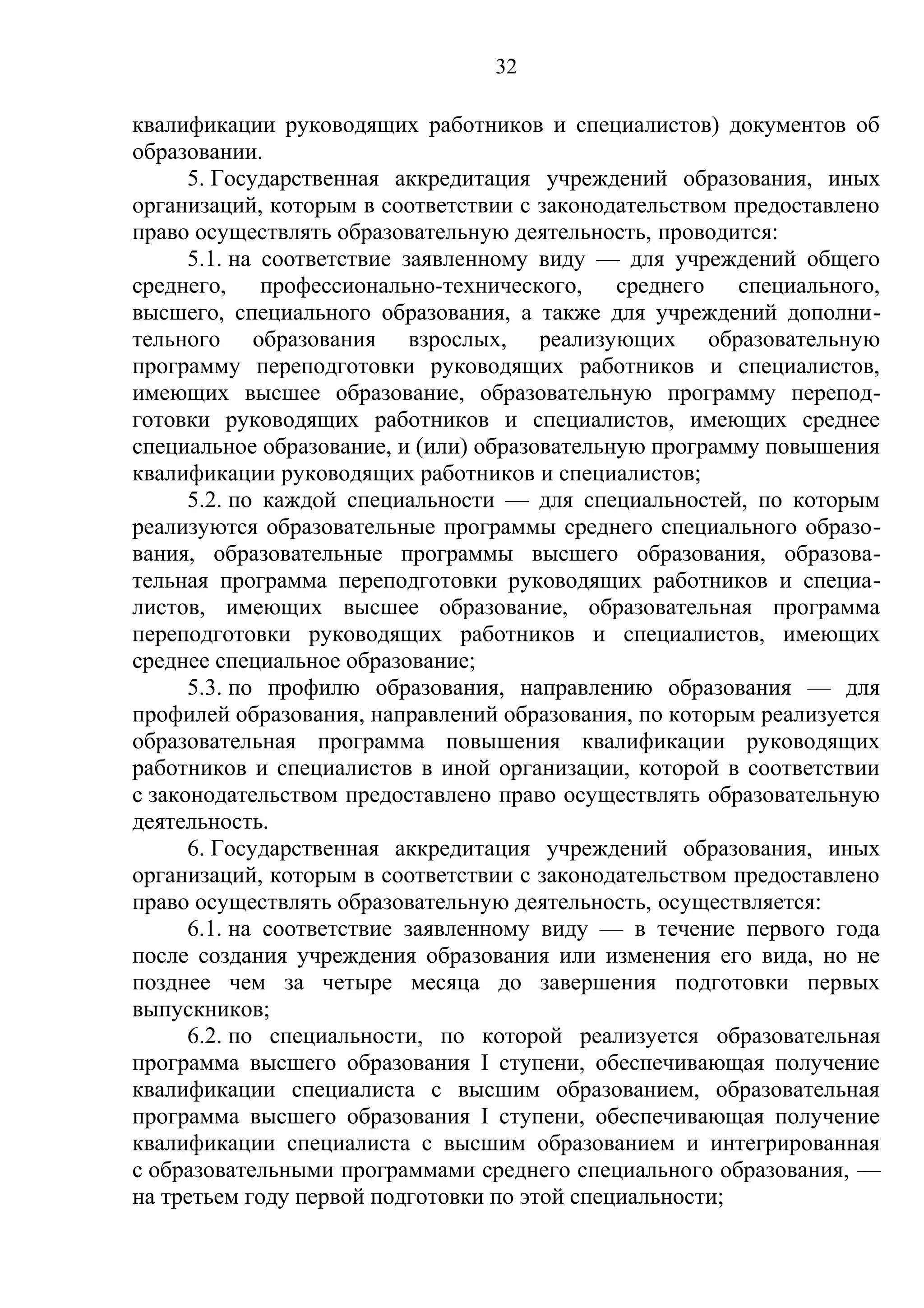 32

квалификации руководящих работников и специалистов) документов об
образовании.
      5. Государственная аккредитация учреждений образования, иных
организаций, которым в соответствии с законодательством предоставлено
право осуществлять образовательную деятельность, проводится:
      5.1. на соответствие заявленному виду — для учреждений общего
среднего, профессионально-технического, среднего специального,
высшего, специального образования, а также для учреждений дополни-
тельного образования взрослых, реализующих образовательную
программу переподготовки руководящих работников и специалистов,
имеющих высшее образование, образовательную программу перепод-
готовки руководящих работников и специалистов, имеющих среднее
специальное образование, и (или) образовательную программу повышения
квалификации руководящих работников и специалистов;
      5.2. по каждой специальности — для специальностей, по которым
реализуются образовательные программы среднего специального образо-
вания, образовательные программы высшего образования, образова-
тельная программа переподготовки руководящих работников и специа-
листов, имеющих высшее образование, образовательная программа
переподготовки руководящих работников и специалистов, имеющих
среднее специальное образование;
      5.3. по профилю образования, направлению образования — для
профилей образования, направлений образования, по которым реализуется
образовательная программа повышения квалификации руководящих
работников и специалистов в иной организации, которой в соответствии
с законодательством предоставлено право осуществлять образовательную
деятельность.
      6. Государственная аккредитация учреждений образования, иных
организаций, которым в соответствии с законодательством предоставлено
право осуществлять образовательную деятельность, осуществляется:
      6.1. на соответствие заявленному виду — в течение первого года
после создания учреждения образования или изменения его вида, но не
позднее чем за четыре месяца до завершения подготовки первых
выпускников;
      6.2. по специальности, по которой реализуется образовательная
программа высшего образования I ступени, обеспечивающая получение
квалификации специалиста с высшим образованием, образовательная
программа высшего образования I ступени, обеспечивающая получение
квалификации специалиста с высшим образованием и интегрированная
с образовательными программами среднего специального образования, —
на третьем году первой подготовки по этой специальности;
 