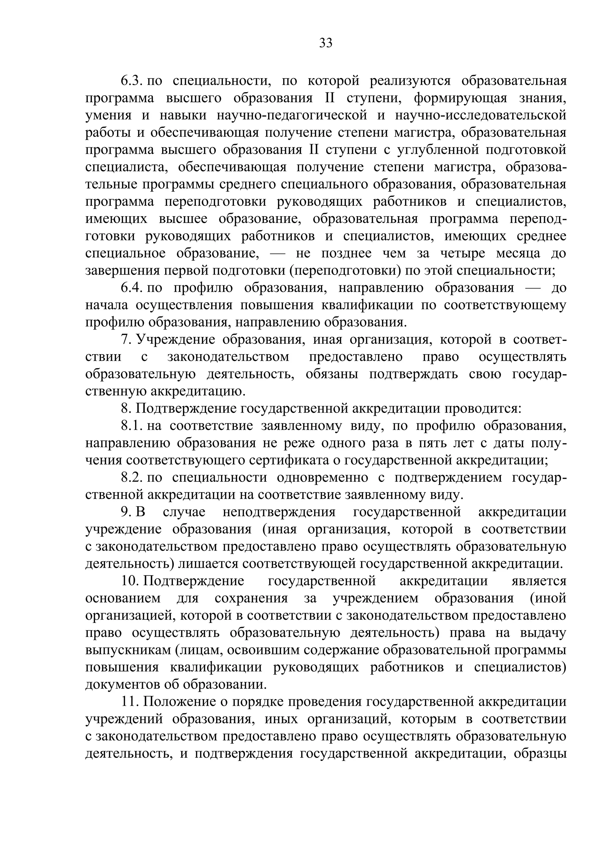 33

      6.3. по специальности, по которой реализуются образовательная
программа высшего образования II ступени, формирующая знания,
умения и навыки научно-педагогической и научно-исследовательской
работы и обеспечивающая получение степени магистра, образовательная
программа высшего образования II ступени с углубленной подготовкой
специалиста, обеспечивающая получение степени магистра, образова-
тельные программы среднего специального образования, образовательная
программа переподготовки руководящих работников и специалистов,
имеющих высшее образование, образовательная программа перепод-
готовки руководящих работников и специалистов, имеющих среднее
специальное образование, — не позднее чем за четыре месяца до
завершения первой подготовки (переподготовки) по этой специальности;
      6.4. по профилю образования, направлению образования — до
начала осуществления повышения квалификации по соответствующему
профилю образования, направлению образования.
      7. Учреждение образования, иная организация, которой в соответ-
ствии с законодательством предоставлено право осуществлять
образовательную деятельность, обязаны подтверждать свою государ-
ственную аккредитацию.
      8. Подтверждение государственной аккредитации проводится:
      8.1. на соответствие заявленному виду, по профилю образования,
направлению образования не реже одного раза в пять лет с даты полу-
чения соответствующего сертификата о государственной аккредитации;
      8.2. по специальности одновременно с подтверждением государ-
ственной аккредитации на соответствие заявленному виду.
      9. В случае неподтверждения государственной аккредитации
учреждение образования (иная организация, которой в соответствии
с законодательством предоставлено право осуществлять образовательную
деятельность) лишается соответствующей государственной аккредитации.
      10. Подтверждение     государственной   аккредитации    является
основанием для сохранения за учреждением образования (иной
организацией, которой в соответствии с законодательством предоставлено
право осуществлять образовательную деятельность) права на выдачу
выпускникам (лицам, освоившим содержание образовательной программы
повышения квалификации руководящих работников и специалистов)
документов об образовании.
      11. Положение о порядке проведения государственной аккредитации
учреждений образования, иных организаций, которым в соответствии
с законодательством предоставлено право осуществлять образовательную
деятельность, и подтверждения государственной аккредитации, образцы
 