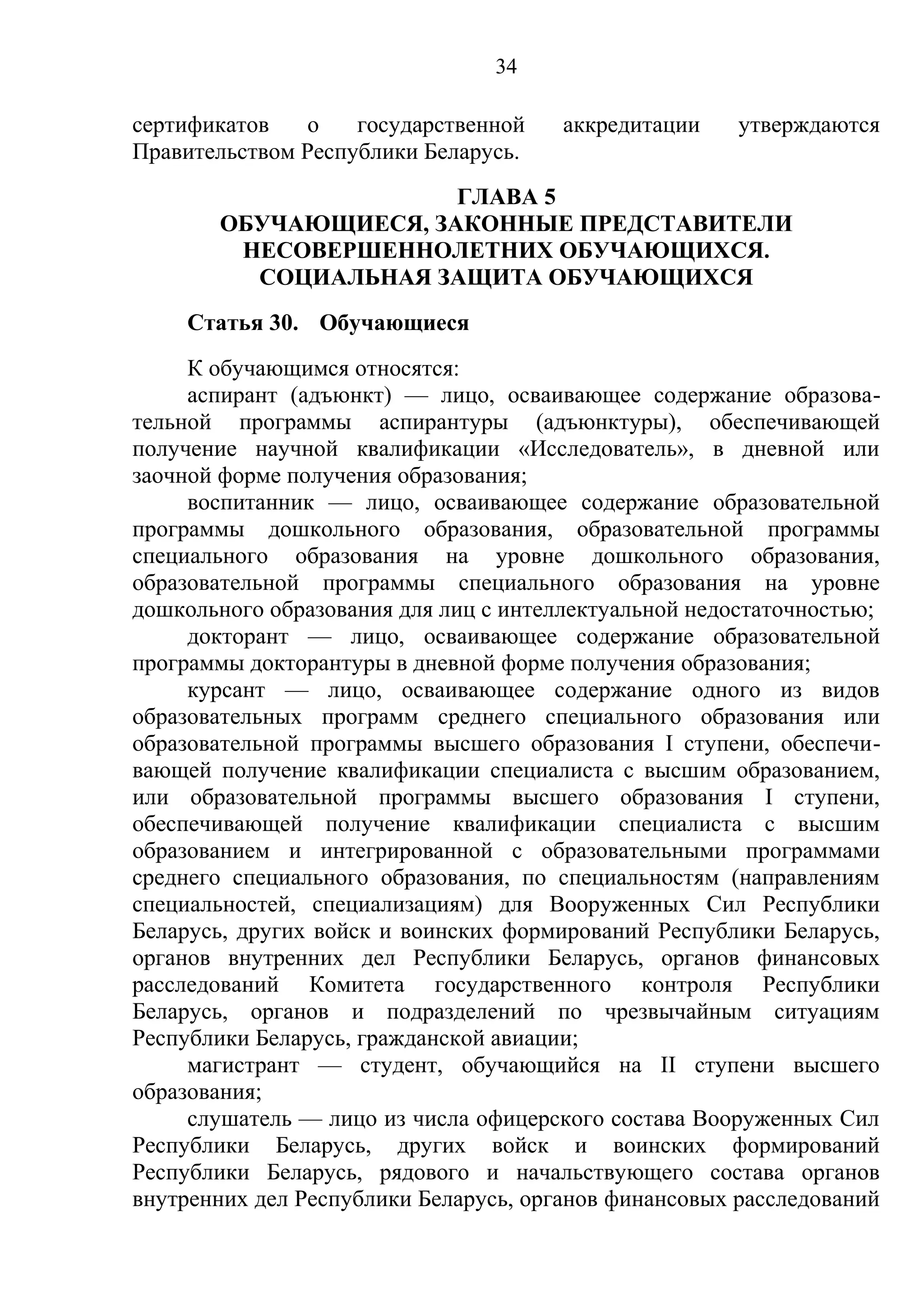 34

сертификатов    о   государственной    аккредитации    утверждаются
Правительством Республики Беларусь.
                      ГЛАВА 5
       ОБУЧАЮЩИЕСЯ, ЗАКОННЫЕ ПРЕДСТАВИТЕЛИ
        НЕСОВЕРШЕННОЛЕТНИХ ОБУЧАЮЩИХСЯ.
         СОЦИАЛЬНАЯ ЗАЩИТА ОБУЧАЮЩИХСЯ
    Статья 30. Обучающиеся
     К обучающимся относятся:
     аспирант (адъюнкт) — лицо, осваивающее содержание образова-
тельной программы аспирантуры (адъюнктуры), обеспечивающей
получение научной квалификации «Исследователь», в дневной или
заочной форме получения образования;
     воспитанник — лицо, осваивающее содержание образовательной
программы дошкольного образования, образовательной программы
специального образования на уровне дошкольного образования,
образовательной программы специального образования на уровне
дошкольного образования для лиц с интеллектуальной недостаточностью;
     докторант — лицо, осваивающее содержание образовательной
программы докторантуры в дневной форме получения образования;
     курсант — лицо, осваивающее содержание одного из видов
образовательных программ среднего специального образования или
образовательной программы высшего образования I ступени, обеспечи-
вающей получение квалификации специалиста с высшим образованием,
или образовательной программы высшего образования I ступени,
обеспечивающей получение квалификации специалиста с высшим
образованием и интегрированной с образовательными программами
среднего специального образования, по специальностям (направлениям
специальностей, специализациям) для Вооруженных Сил Республики
Беларусь, других войск и воинских формирований Республики Беларусь,
органов внутренних дел Республики Беларусь, органов финансовых
расследований Комитета государственного контроля Республики
Беларусь, органов и подразделений по чрезвычайным ситуациям
Республики Беларусь, гражданской авиации;
     магистрант — студент, обучающийся на II ступени высшего
образования;
     слушатель — лицо из числа офицерского состава Вооруженных Сил
Республики Беларусь, других войск и воинских формирований
Республики Беларусь, рядового и начальствующего состава органов
внутренних дел Республики Беларусь, органов финансовых расследований
 