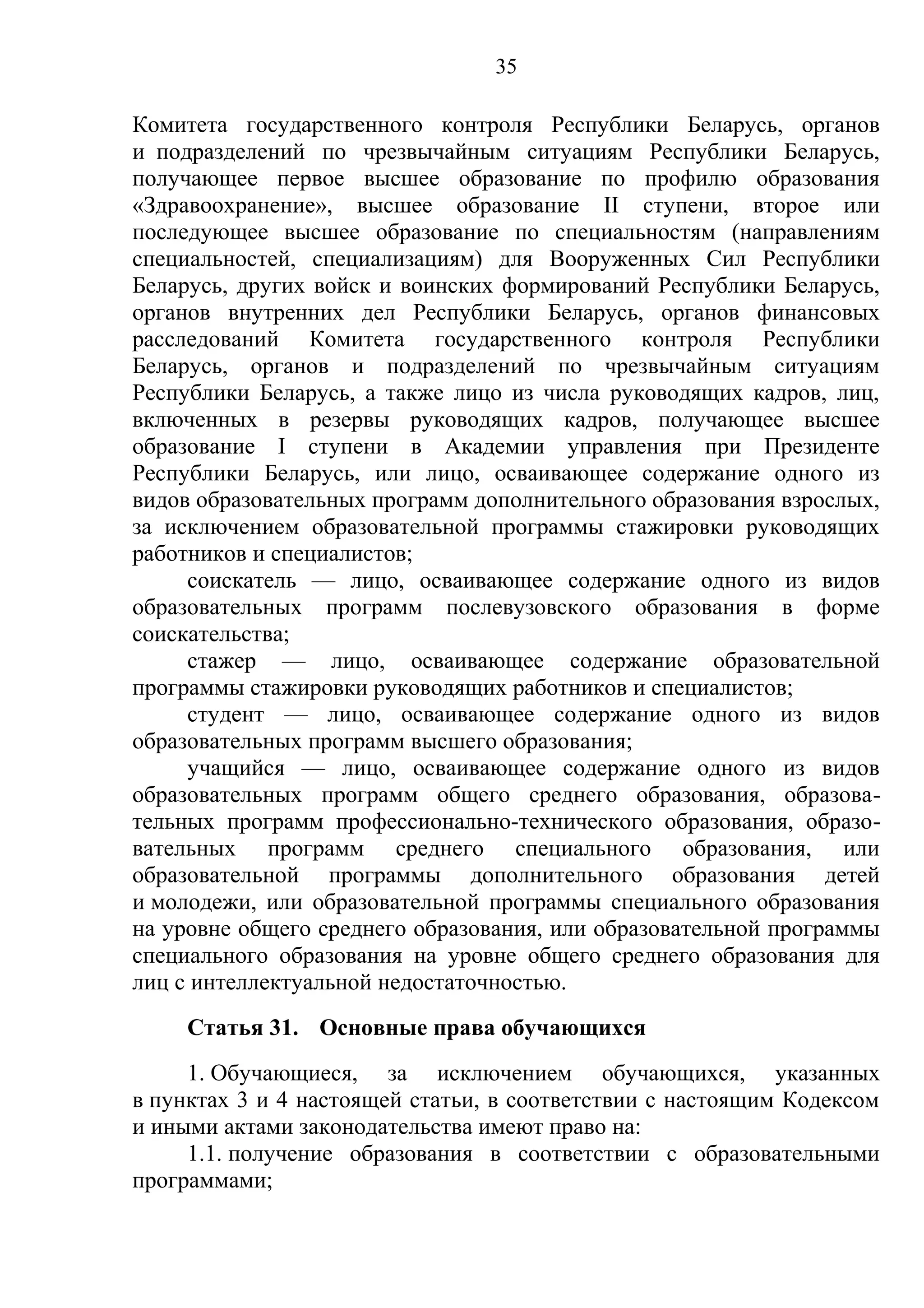 35

Комитета государственного контроля Республики Беларусь, органов
и подразделений по чрезвычайным ситуациям Республики Беларусь,
получающее первое высшее образование по профилю образования
«Здравоохранение», высшее образование II ступени, второе или
последующее высшее образование по специальностям (направлениям
специальностей, специализациям) для Вооруженных Сил Республики
Беларусь, других войск и воинских формирований Республики Беларусь,
органов внутренних дел Республики Беларусь, органов финансовых
расследований Комитета государственного контроля Республики
Беларусь, органов и подразделений по чрезвычайным ситуациям
Республики Беларусь, а также лицо из числа руководящих кадров, лиц,
включенных в резервы руководящих кадров, получающее высшее
образование I ступени в Академии управления при Президенте
Республики Беларусь, или лицо, осваивающее содержание одного из
видов образовательных программ дополнительного образования взрослых,
за исключением образовательной программы стажировки руководящих
работников и специалистов;
     соискатель — лицо, осваивающее содержание одного из видов
образовательных программ послевузовского образования в форме
соискательства;
     стажер — лицо, осваивающее содержание образовательной
программы стажировки руководящих работников и специалистов;
     студент — лицо, осваивающее содержание одного из видов
образовательных программ высшего образования;
     учащийся — лицо, осваивающее содержание одного из видов
образовательных программ общего среднего образования, образова-
тельных программ профессионально-технического образования, образо-
вательных программ среднего специального образования, или
образовательной программы дополнительного образования детей
и молодежи, или образовательной программы специального образования
на уровне общего среднего образования, или образовательной программы
специального образования на уровне общего среднего образования для
лиц с интеллектуальной недостаточностью.
     Статья 31. Основные права обучающихся
     1. Обучающиеся, за исключением обучающихся, указанных
в пунктах 3 и 4 настоящей статьи, в соответствии с настоящим Кодексом
и иными актами законодательства имеют право на:
     1.1. получение образования в соответствии с образовательными
программами;
 
