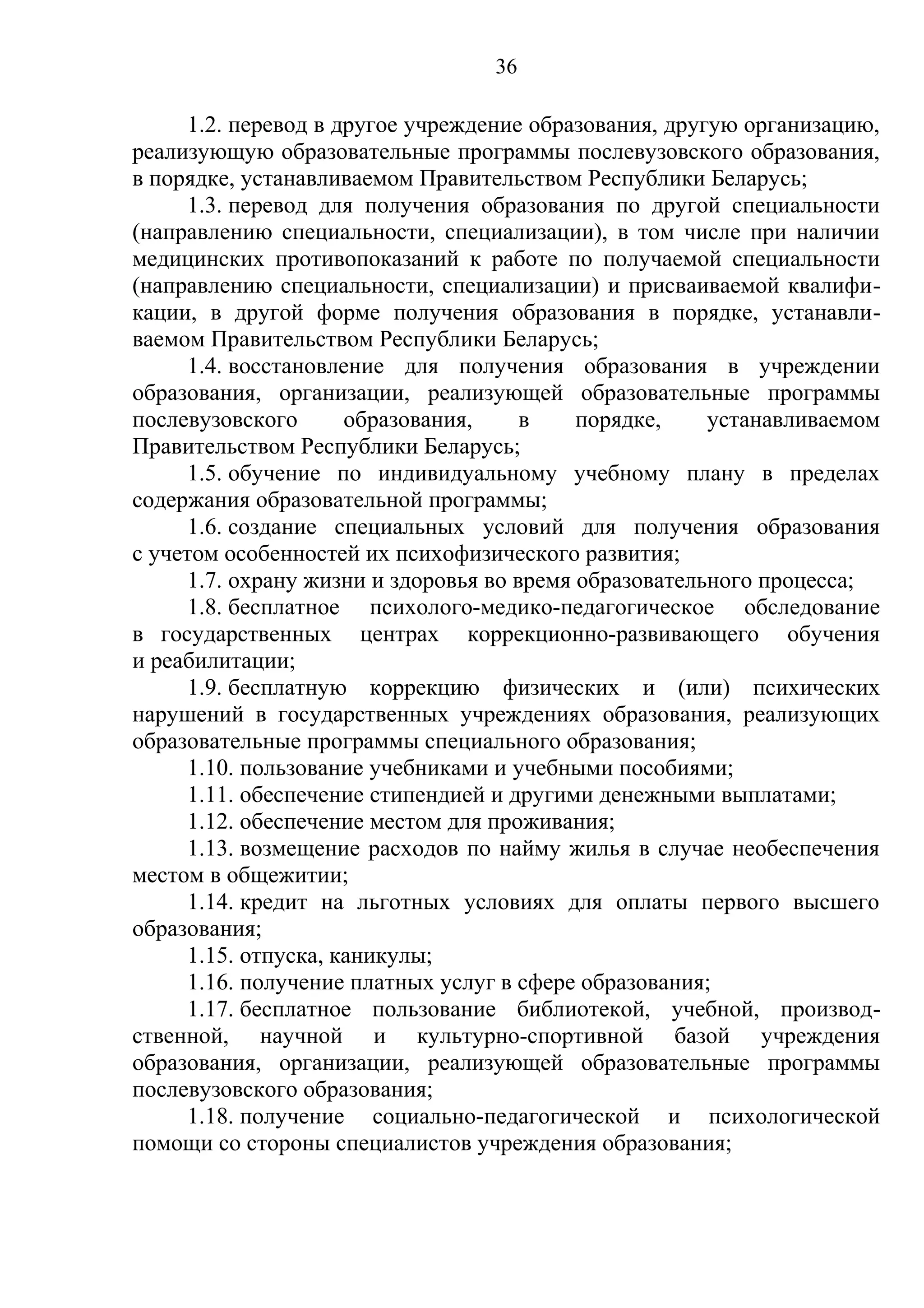36

      1.2. перевод в другое учреждение образования, другую организацию,
реализующую образовательные программы послевузовского образования,
в порядке, устанавливаемом Правительством Республики Беларусь;
      1.3. перевод для получения образования по другой специальности
(направлению специальности, специализации), в том числе при наличии
медицинских противопоказаний к работе по получаемой специальности
(направлению специальности, специализации) и присваиваемой квалифи-
кации, в другой форме получения образования в порядке, устанавли-
ваемом Правительством Республики Беларусь;
      1.4. восстановление для получения образования в учреждении
образования, организации, реализующей образовательные программы
послевузовского       образования,     в    порядке,    устанавливаемом
Правительством Республики Беларусь;
      1.5. обучение по индивидуальному учебному плану в пределах
содержания образовательной программы;
      1.6. создание специальных условий для получения образования
с учетом особенностей их психофизического развития;
      1.7. охрану жизни и здоровья во время образовательного процесса;
      1.8. бесплатное психолого-медико-педагогическое обследование
в государственных центрах коррекционно-развивающего обучения
и реабилитации;
      1.9. бесплатную коррекцию физических и (или) психических
нарушений в государственных учреждениях образования, реализующих
образовательные программы специального образования;
      1.10. пользование учебниками и учебными пособиями;
      1.11. обеспечение стипендией и другими денежными выплатами;
      1.12. обеспечение местом для проживания;
      1.13. возмещение расходов по найму жилья в случае необеспечения
местом в общежитии;
      1.14. кредит на льготных условиях для оплаты первого высшего
образования;
      1.15. отпуска, каникулы;
      1.16. получение платных услуг в сфере образования;
      1.17. бесплатное пользование библиотекой, учебной, производ-
ственной, научной и культурно-спортивной базой учреждения
образования, организации, реализующей образовательные программы
послевузовского образования;
      1.18. получение социально-педагогической и психологической
помощи со стороны специалистов учреждения образования;
 