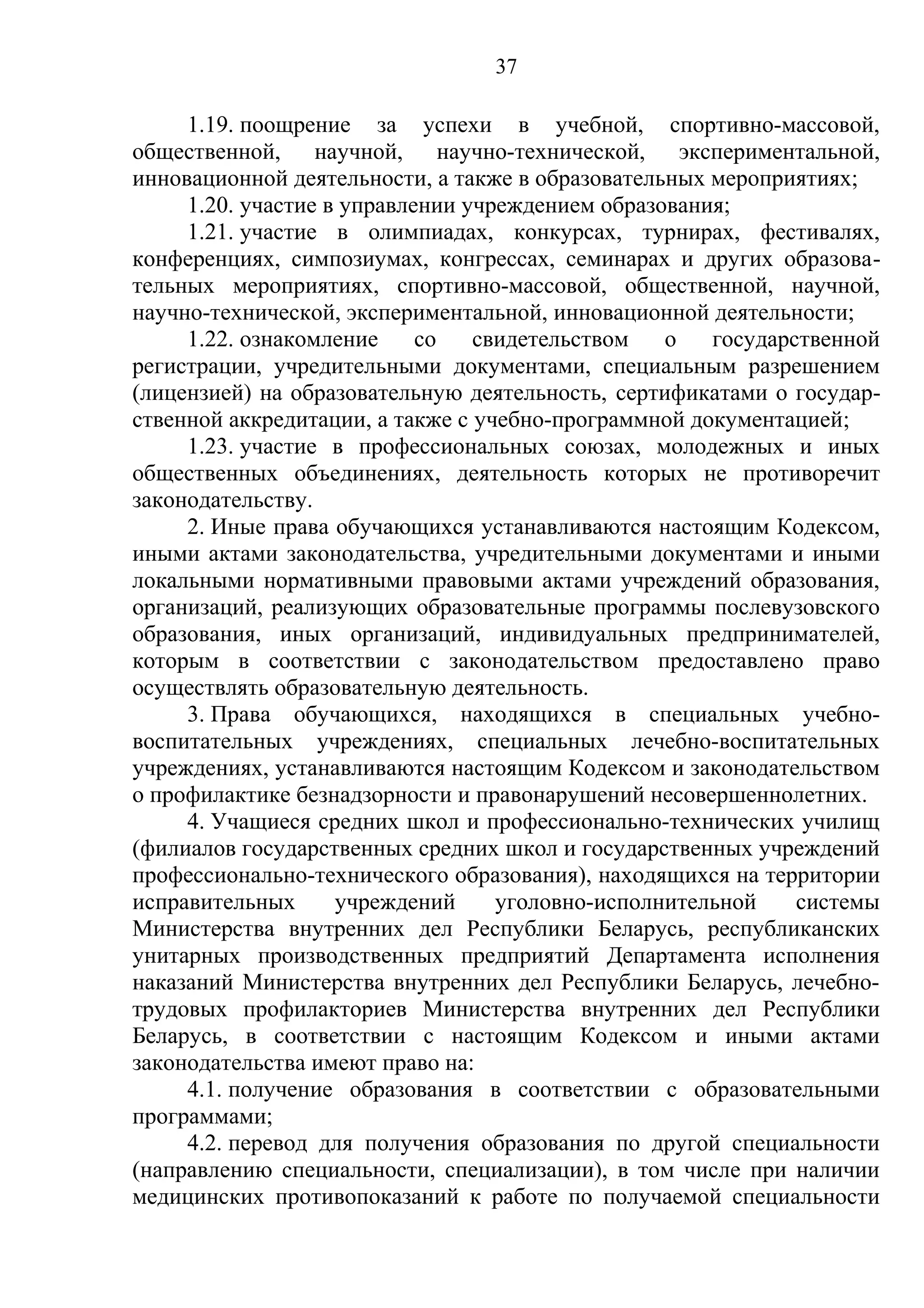 37

     1.19. поощрение за успехи в учебной, спортивно-массовой,
общественной, научной, научно-технической, экспериментальной,
инновационной деятельности, а также в образовательных мероприятиях;
     1.20. участие в управлении учреждением образования;
     1.21. участие в олимпиадах, конкурсах, турнирах, фестивалях,
конференциях, симпозиумах, конгрессах, семинарах и других образова-
тельных мероприятиях, спортивно-массовой, общественной, научной,
научно-технической, экспериментальной, инновационной деятельности;
     1.22. ознакомление     со   свидетельством   о   государственной
регистрации, учредительными документами, специальным разрешением
(лицензией) на образовательную деятельность, сертификатами о государ-
ственной аккредитации, а также с учебно-программной документацией;
     1.23. участие в профессиональных союзах, молодежных и иных
общественных объединениях, деятельность которых не противоречит
законодательству.
     2. Иные права обучающихся устанавливаются настоящим Кодексом,
иными актами законодательства, учредительными документами и иными
локальными нормативными правовыми актами учреждений образования,
организаций, реализующих образовательные программы послевузовского
образования, иных организаций, индивидуальных предпринимателей,
которым в соответствии с законодательством предоставлено право
осуществлять образовательную деятельность.
     3. Права обучающихся, находящихся в специальных учебно-
воспитательных учреждениях, специальных лечебно-воспитательных
учреждениях, устанавливаются настоящим Кодексом и законодательством
о профилактике безнадзорности и правонарушений несовершеннолетних.
     4. Учащиеся средних школ и профессионально-технических училищ
(филиалов государственных средних школ и государственных учреждений
профессионально-технического образования), находящихся на территории
исправительных      учреждений     уголовно-исполнительной    системы
Министерства внутренних дел Республики Беларусь, республиканских
унитарных производственных предприятий Департамента исполнения
наказаний Министерства внутренних дел Республики Беларусь, лечебно-
трудовых профилакториев Министерства внутренних дел Республики
Беларусь, в соответствии с настоящим Кодексом и иными актами
законодательства имеют право на:
     4.1. получение образования в соответствии с образовательными
программами;
     4.2. перевод для получения образования по другой специальности
(направлению специальности, специализации), в том числе при наличии
медицинских противопоказаний к работе по получаемой специальности
 