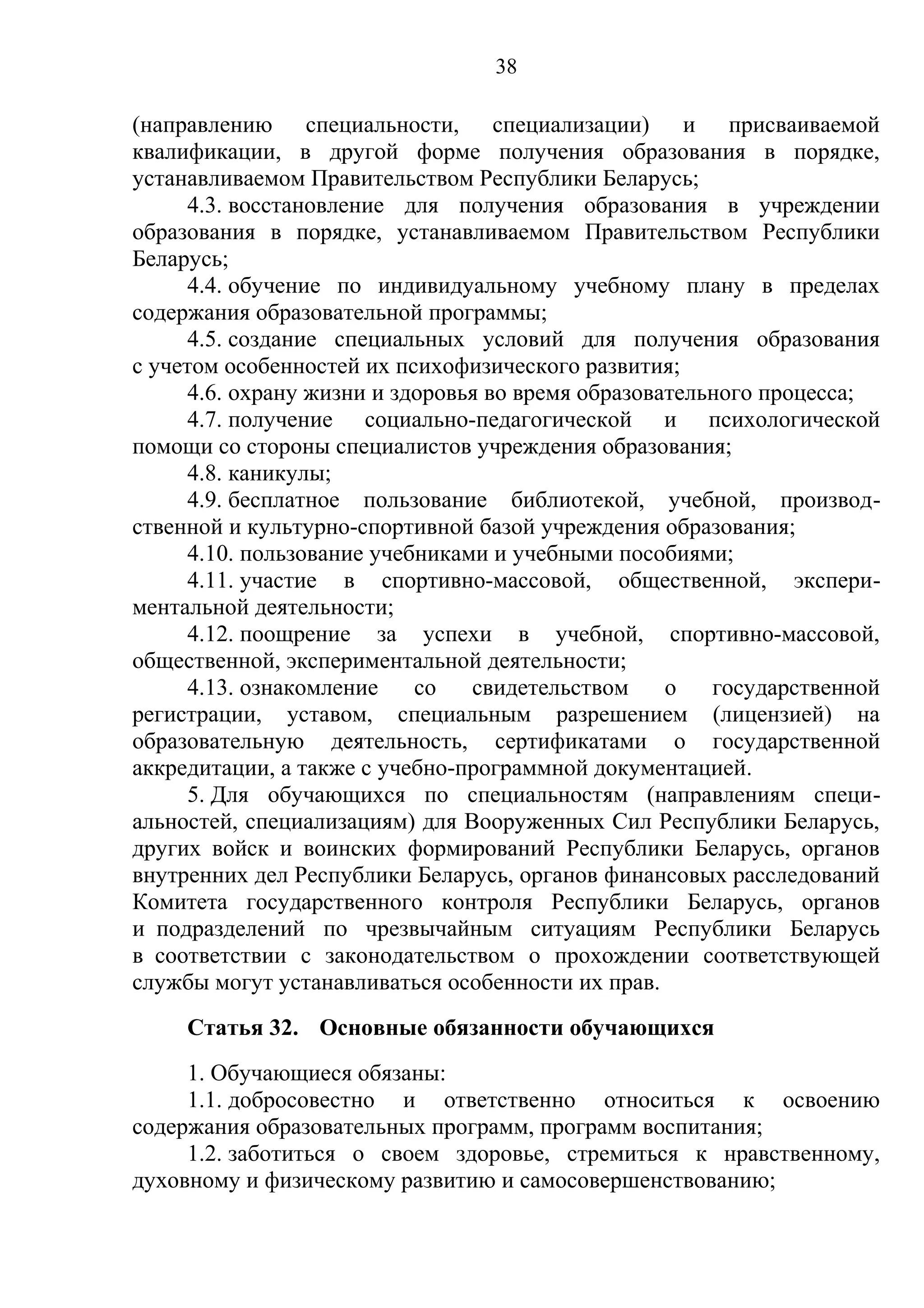 38

(направлению специальности, специализации) и присваиваемой
квалификации, в другой форме получения образования в порядке,
устанавливаемом Правительством Республики Беларусь;
      4.3. восстановление для получения образования в учреждении
образования в порядке, устанавливаемом Правительством Республики
Беларусь;
      4.4. обучение по индивидуальному учебному плану в пределах
содержания образовательной программы;
      4.5. создание специальных условий для получения образования
с учетом особенностей их психофизического развития;
      4.6. охрану жизни и здоровья во время образовательного процесса;
      4.7. получение социально-педагогической и психологической
помощи со стороны специалистов учреждения образования;
      4.8. каникулы;
      4.9. бесплатное пользование библиотекой, учебной, производ-
ственной и культурно-спортивной базой учреждения образования;
      4.10. пользование учебниками и учебными пособиями;
      4.11. участие в спортивно-массовой, общественной, экспери-
ментальной деятельности;
      4.12. поощрение за успехи в учебной, спортивно-массовой,
общественной, экспериментальной деятельности;
      4.13. ознакомление    со   свидетельством     о   государственной
регистрации, уставом, специальным разрешением (лицензией) на
образовательную деятельность, сертификатами о государственной
аккредитации, а также с учебно-программной документацией.
      5. Для обучающихся по специальностям (направлениям специ-
альностей, специализациям) для Вооруженных Сил Республики Беларусь,
других войск и воинских формирований Республики Беларусь, органов
внутренних дел Республики Беларусь, органов финансовых расследований
Комитета государственного контроля Республики Беларусь, органов
и подразделений по чрезвычайным ситуациям Республики Беларусь
в соответствии с законодательством о прохождении соответствующей
службы могут устанавливаться особенности их прав.
     Статья 32. Основные обязанности обучающихся
     1. Обучающиеся обязаны:
     1.1. добросовестно и ответственно относиться к освоению
содержания образовательных программ, программ воспитания;
     1.2. заботиться о своем здоровье, стремиться к нравственному,
духовному и физическому развитию и самосовершенствованию;
 