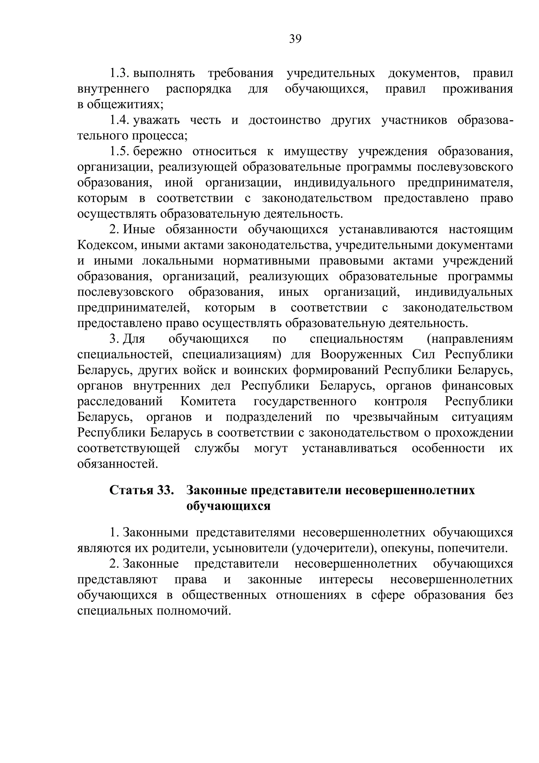 39

     1.3. выполнять требования учредительных документов, правил
внутреннего распорядка для обучающихся, правил проживания
в общежитиях;
     1.4. уважать честь и достоинство других участников образова-
тельного процесса;
     1.5. бережно относиться к имуществу учреждения образования,
организации, реализующей образовательные программы послевузовского
образования, иной организации, индивидуального предпринимателя,
которым в соответствии с законодательством предоставлено право
осуществлять образовательную деятельность.
     2. Иные обязанности обучающихся устанавливаются настоящим
Кодексом, иными актами законодательства, учредительными документами
и иными локальными нормативными правовыми актами учреждений
образования, организаций, реализующих образовательные программы
послевузовского образования, иных организаций, индивидуальных
предпринимателей, которым в соответствии с законодательством
предоставлено право осуществлять образовательную деятельность.
     3. Для    обучающихся     по    специальностям    (направлениям
специальностей, специализациям) для Вооруженных Сил Республики
Беларусь, других войск и воинских формирований Республики Беларусь,
органов внутренних дел Республики Беларусь, органов финансовых
расследований Комитета государственного контроля Республики
Беларусь, органов и подразделений по чрезвычайным ситуациям
Республики Беларусь в соответствии с законодательством о прохождении
соответствующей службы могут устанавливаться особенности их
обязанностей.
     Статья 33. Законные представители несовершеннолетних
                обучающихся
     1. Законными представителями несовершеннолетних обучающихся
являются их родители, усыновители (удочерители), опекуны, попечители.
     2. Законные представители несовершеннолетних обучающихся
представляют права и законные интересы несовершеннолетних
обучающихся в общественных отношениях в сфере образования без
специальных полномочий.
 