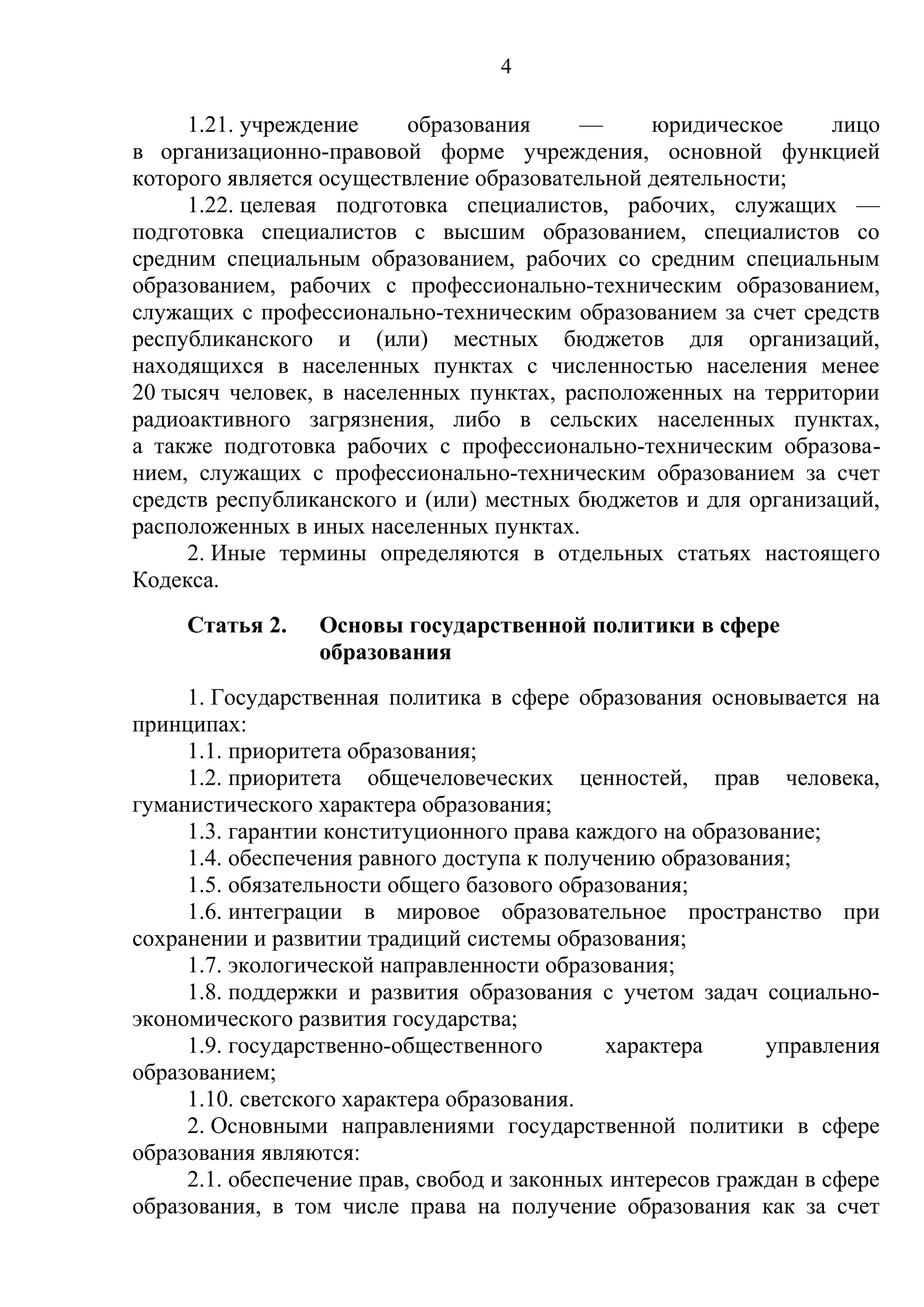 4

     1.21. учреждение     образования     —     юридическое     лицо
в организационно-правовой форме учреждения, основной функцией
которого является осуществление образовательной деятельности;
     1.22. целевая подготовка специалистов, рабочих, служащих —
подготовка специалистов с высшим образованием, специалистов со
средним специальным образованием, рабочих со средним специальным
образованием, рабочих с профессионально-техническим образованием,
служащих с профессионально-техническим образованием за счет средств
республиканского и (или) местных бюджетов для организаций,
находящихся в населенных пунктах с численностью населения менее
20 тысяч человек, в населенных пунктах, расположенных на территории
радиоактивного загрязнения, либо в сельских населенных пунктах,
а также подготовка рабочих с профессионально-техническим образова-
нием, служащих с профессионально-техническим образованием за счет
средств республиканского и (или) местных бюджетов и для организаций,
расположенных в иных населенных пунктах.
     2. Иные термины определяются в отдельных статьях настоящего
Кодекса.
     Статья 2.   Основы государственной политики в сфере
                 образования
     1. Государственная политика в сфере образования основывается на
принципах:
     1.1. приоритета образования;
     1.2. приоритета общечеловеческих ценностей, прав человека,
гуманистического характера образования;
     1.3. гарантии конституционного права каждого на образование;
     1.4. обеспечения равного доступа к получению образования;
     1.5. обязательности общего базового образования;
     1.6. интеграции в мировое образовательное пространство при
сохранении и развитии традиций системы образования;
     1.7. экологической направленности образования;
     1.8. поддержки и развития образования с учетом задач социально-
экономического развития государства;
     1.9. государственно-общественного       характера      управления
образованием;
     1.10. светского характера образования.
     2. Основными направлениями государственной политики в сфере
образования являются:
     2.1. обеспечение прав, свобод и законных интересов граждан в сфере
образования, в том числе права на получение образования как за счет
 