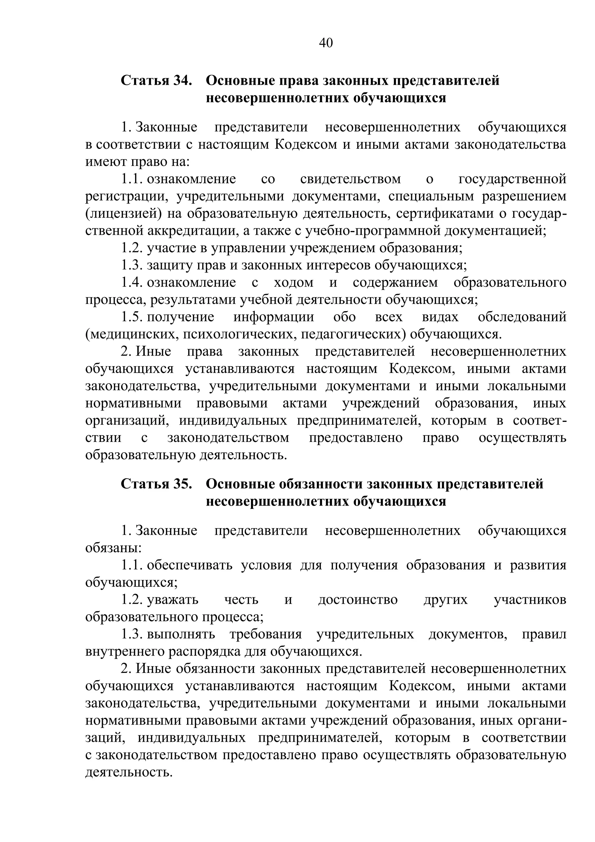40

     Статья 34. Основные права законных представителей
                несовершеннолетних обучающихся
     1. Законные представители несовершеннолетних обучающихся
в соответствии с настоящим Кодексом и иными актами законодательства
имеют право на:
     1.1. ознакомление     со   свидетельством    о   государственной
регистрации, учредительными документами, специальным разрешением
(лицензией) на образовательную деятельность, сертификатами о государ-
ственной аккредитации, а также с учебно-программной документацией;
     1.2. участие в управлении учреждением образования;
     1.3. защиту прав и законных интересов обучающихся;
     1.4. ознакомление с ходом и содержанием образовательного
процесса, результатами учебной деятельности обучающихся;
     1.5. получение информации обо всех видах обследований
(медицинских, психологических, педагогических) обучающихся.
     2. Иные права законных представителей несовершеннолетних
обучающихся устанавливаются настоящим Кодексом, иными актами
законодательства, учредительными документами и иными локальными
нормативными правовыми актами учреждений образования, иных
организаций, индивидуальных предпринимателей, которым в соответ-
ствии с законодательством предоставлено право осуществлять
образовательную деятельность.
     Статья 35. Основные обязанности законных представителей
                несовершеннолетних обучающихся
      1. Законные представители несовершеннолетних обучающихся
обязаны:
      1.1. обеспечивать условия для получения образования и развития
обучающихся;
      1.2. уважать    честь   и   достоинство    других   участников
образовательного процесса;
      1.3. выполнять требования учредительных документов, правил
внутреннего распорядка для обучающихся.
      2. Иные обязанности законных представителей несовершеннолетних
обучающихся устанавливаются настоящим Кодексом, иными актами
законодательства, учредительными документами и иными локальными
нормативными правовыми актами учреждений образования, иных органи-
заций, индивидуальных предпринимателей, которым в соответствии
с законодательством предоставлено право осуществлять образовательную
деятельность.
 
