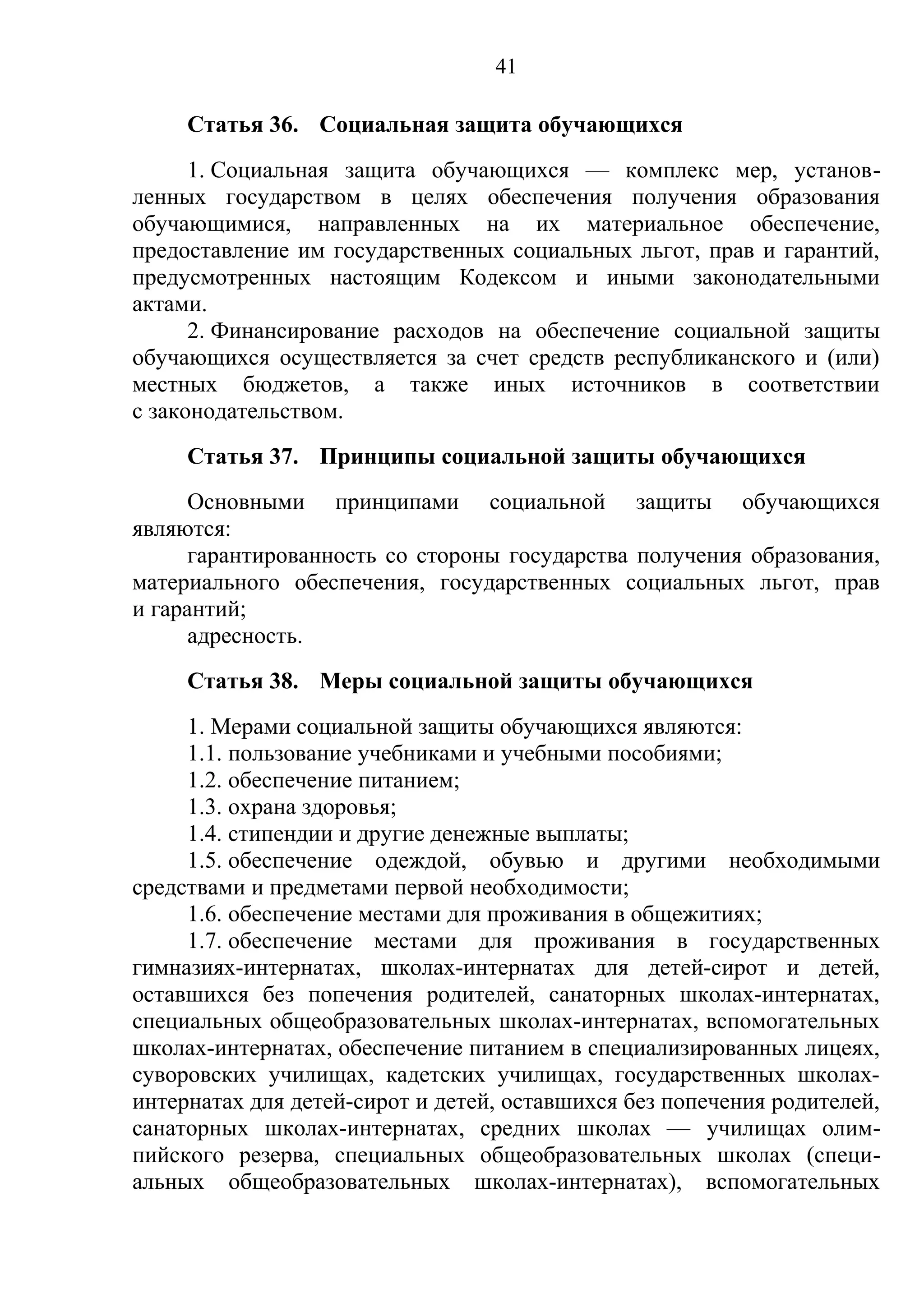 41

     Статья 36. Социальная защита обучающихся
      1. Социальная защита обучающихся — комплекс мер, установ-
ленных государством в целях обеспечения получения образования
обучающимися, направленных на их материальное обеспечение,
предоставление им государственных социальных льгот, прав и гарантий,
предусмотренных настоящим Кодексом и иными законодательными
актами.
      2. Финансирование расходов на обеспечение социальной защиты
обучающихся осуществляется за счет средств республиканского и (или)
местных бюджетов, а также иных источников в соответствии
с законодательством.
     Статья 37. Принципы социальной защиты обучающихся
      Основными принципами социальной защиты обучающихся
являются:
      гарантированность со стороны государства получения образования,
материального обеспечения, государственных социальных льгот, прав
и гарантий;
      адресность.
     Статья 38. Меры социальной защиты обучающихся
     1. Мерами социальной защиты обучающихся являются:
     1.1. пользование учебниками и учебными пособиями;
     1.2. обеспечение питанием;
     1.3. охрана здоровья;
     1.4. стипендии и другие денежные выплаты;
     1.5. обеспечение одеждой, обувью и другими необходимыми
средствами и предметами первой необходимости;
     1.6. обеспечение местами для проживания в общежитиях;
     1.7. обеспечение местами для проживания в государственных
гимназиях-интернатах, школах-интернатах для детей-сирот и детей,
оставшихся без попечения родителей, санаторных школах-интернатах,
специальных общеобразовательных школах-интернатах, вспомогательных
школах-интернатах, обеспечение питанием в специализированных лицеях,
суворовских училищах, кадетских училищах, государственных школах-
интернатах для детей-сирот и детей, оставшихся без попечения родителей,
санаторных школах-интернатах, средних школах — училищах олим-
пийского резерва, специальных общеобразовательных школах (специ-
альных общеобразовательных школах-интернатах), вспомогательных
 