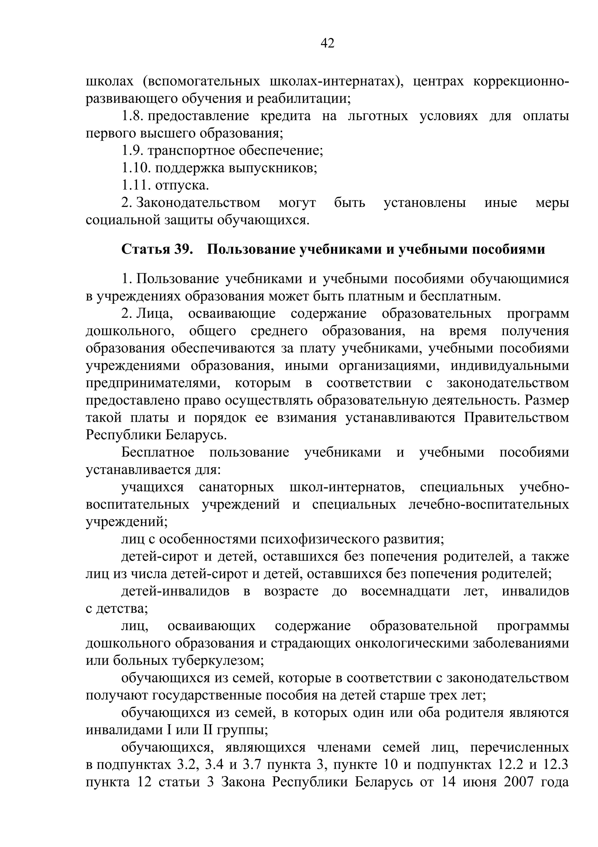 42

школах (вспомогательных школах-интернатах), центрах коррекционно-
развивающего обучения и реабилитации;
     1.8. предоставление кредита на льготных условиях для оплаты
первого высшего образования;
     1.9. транспортное обеспечение;
     1.10. поддержка выпускников;
     1.11. отпуска.
     2. Законодательством могут быть установлены иные меры
социальной защиты обучающихся.
     Статья 39. Пользование учебниками и учебными пособиями
      1. Пользование учебниками и учебными пособиями обучающимися
в учреждениях образования может быть платным и бесплатным.
      2. Лица, осваивающие содержание образовательных программ
дошкольного, общего среднего образования, на время получения
образования обеспечиваются за плату учебниками, учебными пособиями
учреждениями образования, иными организациями, индивидуальными
предпринимателями, которым в соответствии с законодательством
предоставлено право осуществлять образовательную деятельность. Размер
такой платы и порядок ее взимания устанавливаются Правительством
Республики Беларусь.
      Бесплатное пользование учебниками и учебными пособиями
устанавливается для:
      учащихся санаторных школ-интернатов, специальных учебно-
воспитательных учреждений и специальных лечебно-воспитательных
учреждений;
      лиц с особенностями психофизического развития;
      детей-сирот и детей, оставшихся без попечения родителей, а также
лиц из числа детей-сирот и детей, оставшихся без попечения родителей;
      детей-инвалидов в возрасте до восемнадцати лет, инвалидов
с детства;
      лиц, осваивающих содержание образовательной программы
дошкольного образования и страдающих онкологическими заболеваниями
или больных туберкулезом;
      обучающихся из семей, которые в соответствии с законодательством
получают государственные пособия на детей старше трех лет;
      обучающихся из семей, в которых один или оба родителя являются
инвалидами I или II группы;
      обучающихся, являющихся членами семей лиц, перечисленных
в подпунктах 3.2, 3.4 и 3.7 пункта 3, пункте 10 и подпунктах 12.2 и 12.3
пункта 12 статьи 3 Закона Республики Беларусь от 14 июня 2007 года
 