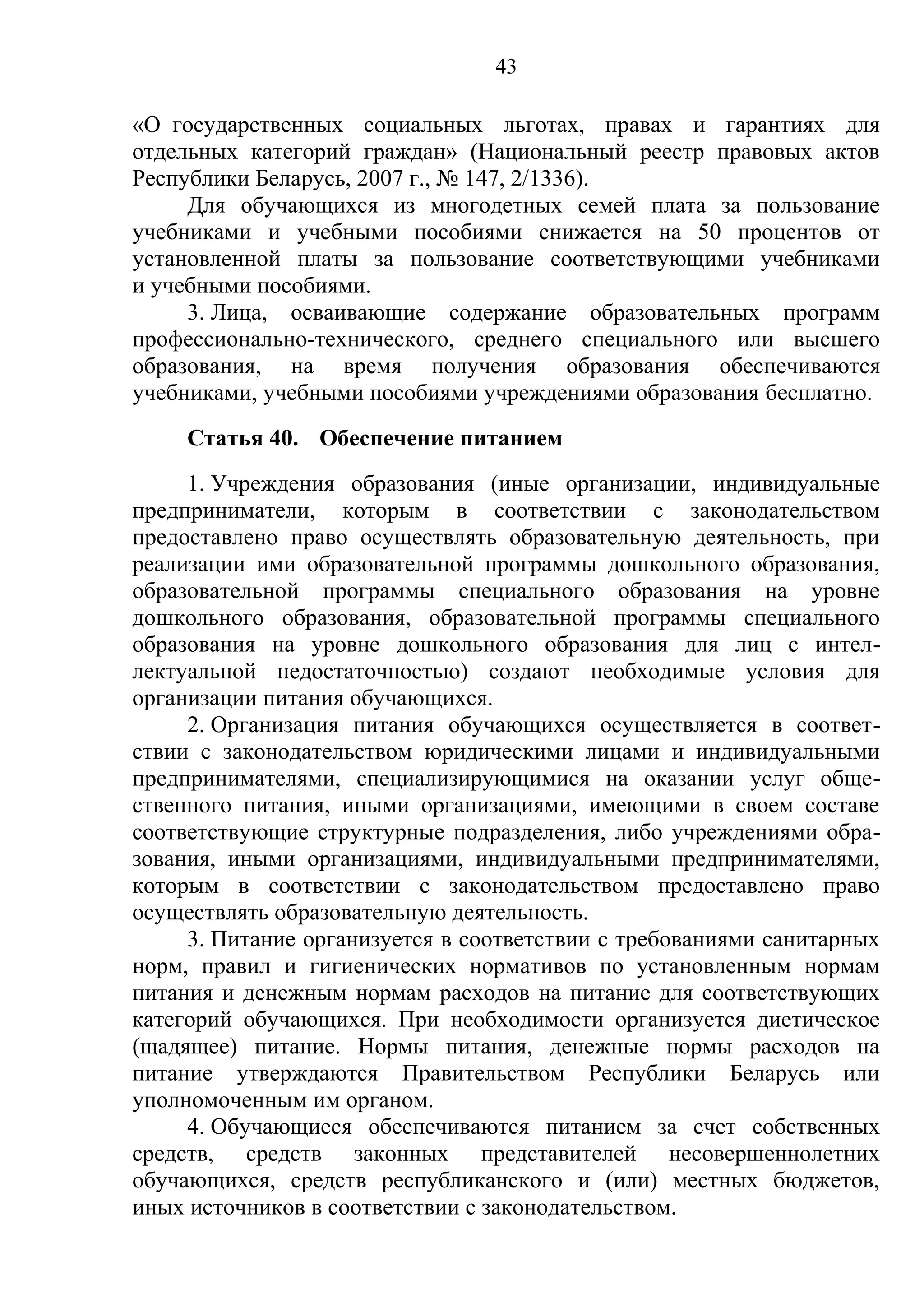 43

«О государственных социальных льготах, правах и гарантиях для
отдельных категорий граждан» (Национальный реестр правовых актов
Республики Беларусь, 2007 г., № 147, 2/1336).
     Для обучающихся из многодетных семей плата за пользование
учебниками и учебными пособиями снижается на 50 процентов от
установленной платы за пользование соответствующими учебниками
и учебными пособиями.
     3. Лица, осваивающие содержание образовательных программ
профессионально-технического, среднего специального или высшего
образования, на время получения образования обеспечиваются
учебниками, учебными пособиями учреждениями образования бесплатно.
     Статья 40. Обеспечение питанием
     1. Учреждения образования (иные организации, индивидуальные
предприниматели, которым в соответствии с законодательством
предоставлено право осуществлять образовательную деятельность, при
реализации ими образовательной программы дошкольного образования,
образовательной программы специального образования на уровне
дошкольного образования, образовательной программы специального
образования на уровне дошкольного образования для лиц с интел-
лектуальной недостаточностью) создают необходимые условия для
организации питания обучающихся.
     2. Организация питания обучающихся осуществляется в соответ-
ствии с законодательством юридическими лицами и индивидуальными
предпринимателями, специализирующимися на оказании услуг обще-
ственного питания, иными организациями, имеющими в своем составе
соответствующие структурные подразделения, либо учреждениями обра-
зования, иными организациями, индивидуальными предпринимателями,
которым в соответствии с законодательством предоставлено право
осуществлять образовательную деятельность.
     3. Питание организуется в соответствии с требованиями санитарных
норм, правил и гигиенических нормативов по установленным нормам
питания и денежным нормам расходов на питание для соответствующих
категорий обучающихся. При необходимости организуется диетическое
(щадящее) питание. Нормы питания, денежные нормы расходов на
питание утверждаются Правительством Республики Беларусь или
уполномоченным им органом.
     4. Обучающиеся обеспечиваются питанием за счет собственных
средств, средств законных представителей несовершеннолетних
обучающихся, средств республиканского и (или) местных бюджетов,
иных источников в соответствии с законодательством.
 