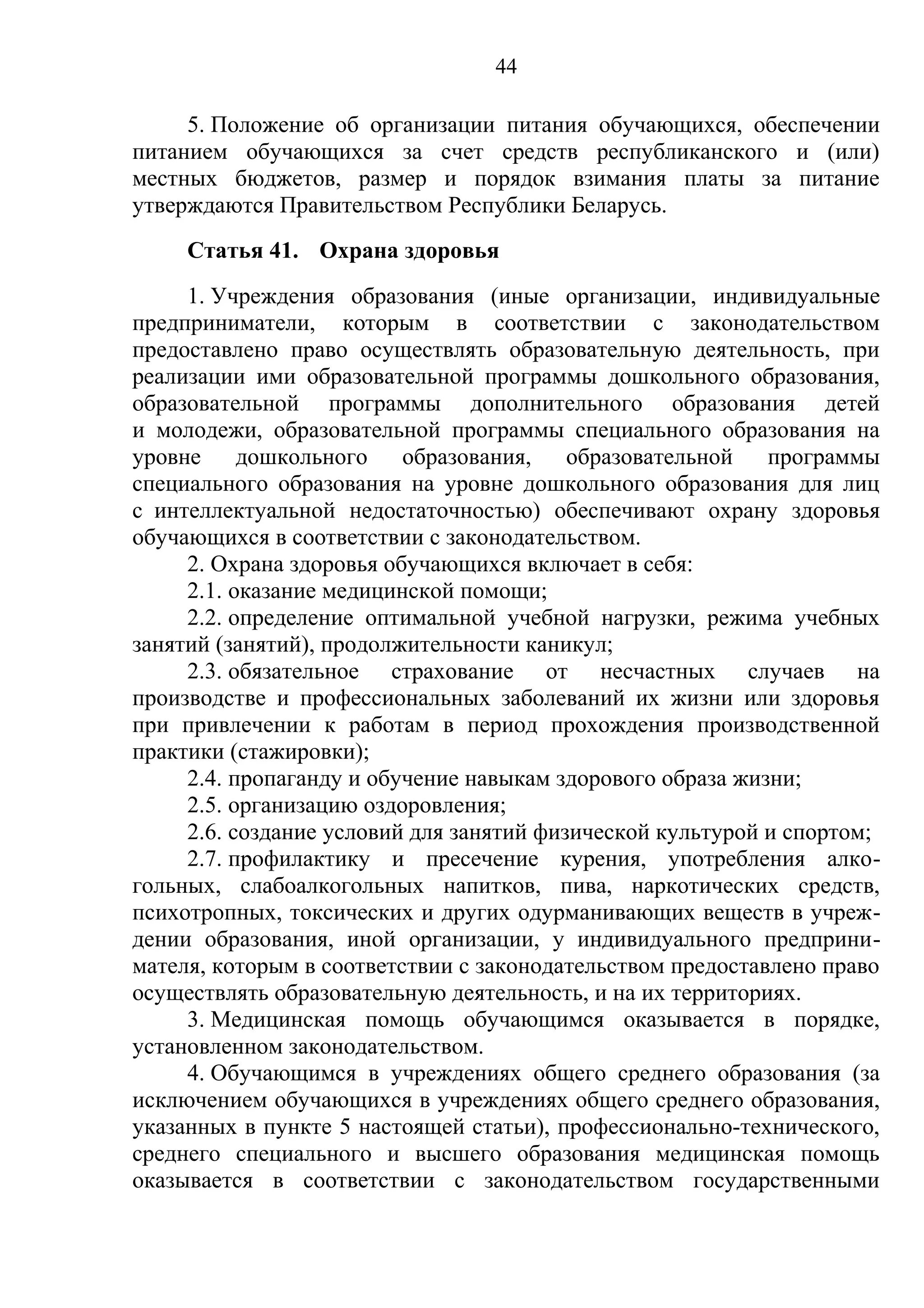 44

     5. Положение об организации питания обучающихся, обеспечении
питанием обучающихся за счет средств республиканского и (или)
местных бюджетов, размер и порядок взимания платы за питание
утверждаются Правительством Республики Беларусь.
     Статья 41. Охрана здоровья
     1. Учреждения образования (иные организации, индивидуальные
предприниматели, которым в соответствии с законодательством
предоставлено право осуществлять образовательную деятельность, при
реализации ими образовательной программы дошкольного образования,
образовательной программы дополнительного образования детей
и молодежи, образовательной программы специального образования на
уровне дошкольного образования, образовательной программы
специального образования на уровне дошкольного образования для лиц
с интеллектуальной недостаточностью) обеспечивают охрану здоровья
обучающихся в соответствии с законодательством.
     2. Охрана здоровья обучающихся включает в себя:
     2.1. оказание медицинской помощи;
     2.2. определение оптимальной учебной нагрузки, режима учебных
занятий (занятий), продолжительности каникул;
     2.3. обязательное страхование от несчастных случаев на
производстве и профессиональных заболеваний их жизни или здоровья
при привлечении к работам в период прохождения производственной
практики (стажировки);
     2.4. пропаганду и обучение навыкам здорового образа жизни;
     2.5. организацию оздоровления;
     2.6. создание условий для занятий физической культурой и спортом;
     2.7. профилактику и пресечение курения, употребления алко-
гольных, слабоалкогольных напитков, пива, наркотических средств,
психотропных, токсических и других одурманивающих веществ в учреж-
дении образования, иной организации, у индивидуального предприни-
мателя, которым в соответствии с законодательством предоставлено право
осуществлять образовательную деятельность, и на их территориях.
     3. Медицинская помощь обучающимся оказывается в порядке,
установленном законодательством.
     4. Обучающимся в учреждениях общего среднего образования (за
исключением обучающихся в учреждениях общего среднего образования,
указанных в пункте 5 настоящей статьи), профессионально-технического,
среднего специального и высшего образования медицинская помощь
оказывается в соответствии с законодательством государственными
 